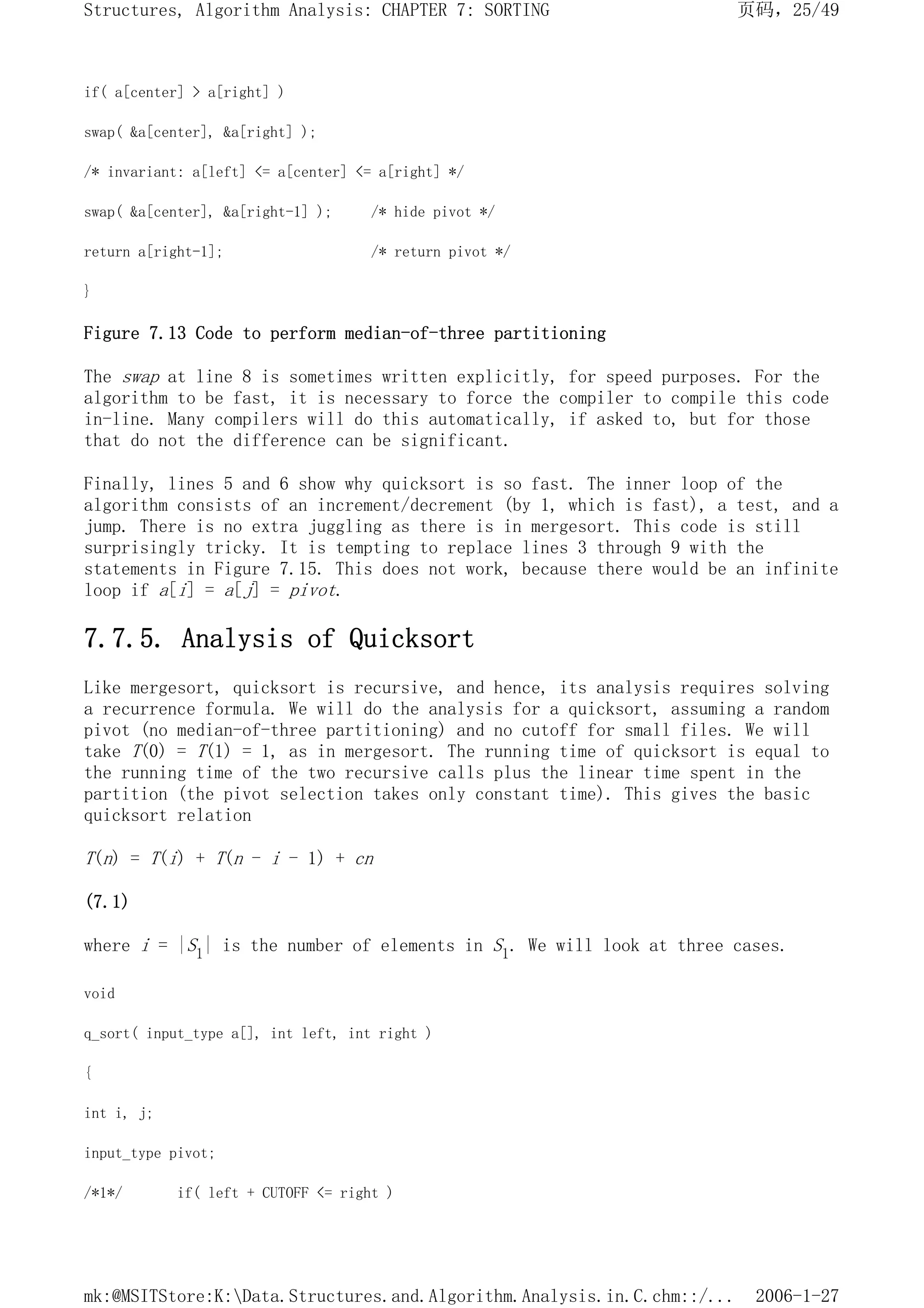 if( a[center] > a[right] )
swap( &a[center], &a[right] );
/* invariant: a[left] <= a[center] <= a[right] */
swap( &a[center], &a[right-1] ); /* hide pivot */
return a[right-1]; /* return pivot */
}
Figure 7.13 Code to perform median-of-three partitioning
The swap at line 8 is sometimes written explicitly, for speed purposes. For the
algorithm to be fast, it is necessary to force the compiler to compile this code
in-line. Many compilers will do this automatically, if asked to, but for those
that do not the difference can be significant.
Finally, lines 5 and 6 show why quicksort is so fast. The inner loop of the
algorithm consists of an increment/decrement (by 1, which is fast), a test, and a
jump. There is no extra juggling as there is in mergesort. This code is still
surprisingly tricky. It is tempting to replace lines 3 through 9 with the
statements in Figure 7.15. This does not work, because there would be an infinite
loop if a[i] = a[j] = pivot.
7.7.5. Analysis of Quicksort
Like mergesort, quicksort is recursive, and hence, its analysis requires solving
a recurrence formula. We will do the analysis for a quicksort, assuming a random
pivot (no median-of-three partitioning) and no cutoff for small files. We will
take T(0) = T(1) = 1, as in mergesort. The running time of quicksort is equal to
the running time of the two recursive calls plus the linear time spent in the
partition (the pivot selection takes only constant time). This gives the basic
quicksort relation
T(n) = T(i) + T(n - i - 1) + cn
(7.1)
where i = |S1| is the number of elements in S1. We will look at three cases.
void
q_sort( input_type a[], int left, int right )
{
int i, j;
input_type pivot;
/*1*/ if( left + CUTOFF <= right )
页码，25/49
Structures, Algorithm Analysis: CHAPTER 7: SORTING
2006-1-27
mk:@MSITStore:K:Data.Structures.and.Algorithm.Analysis.in.C.chm::/...
 