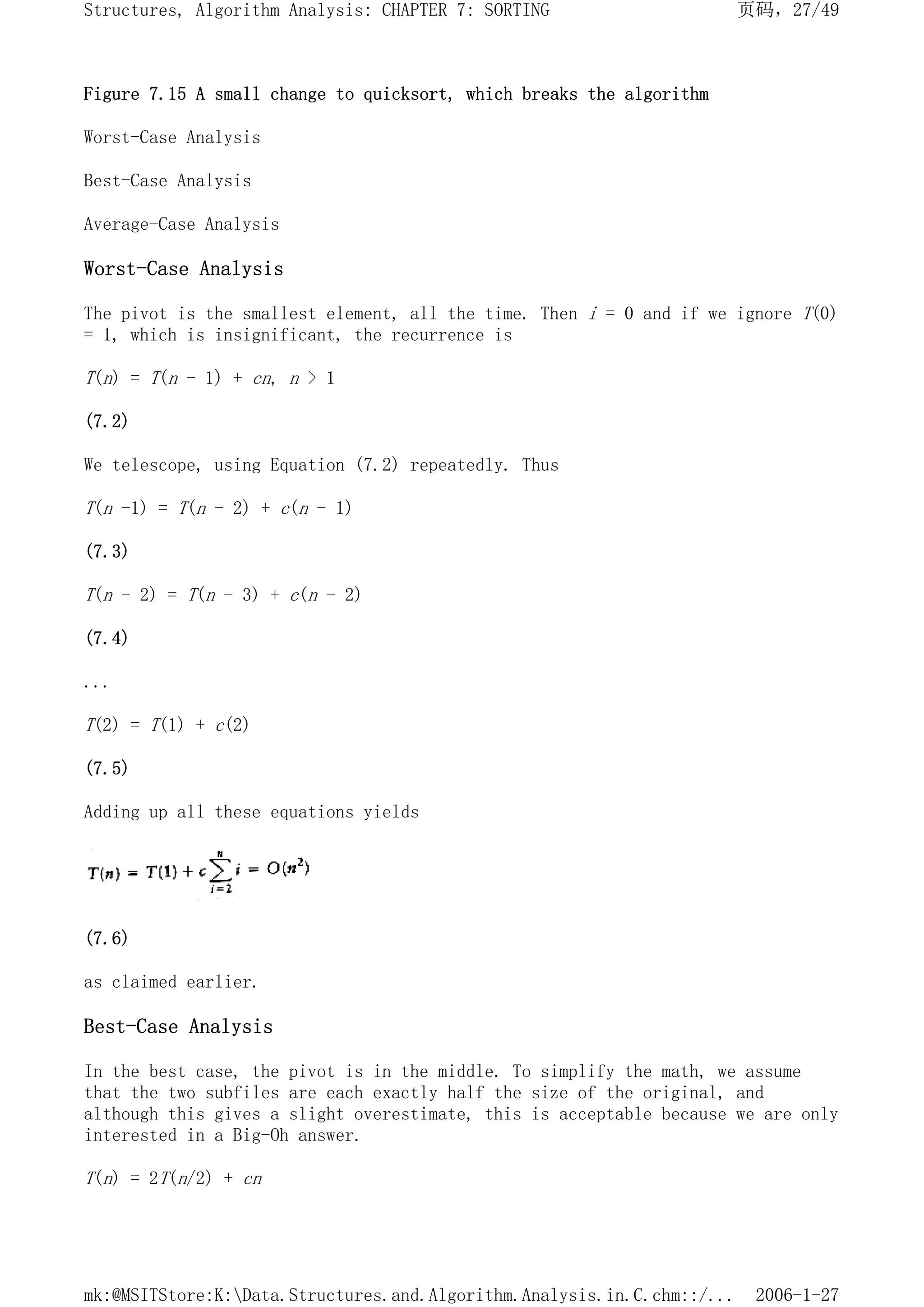 Figure 7.15 A small change to quicksort, which breaks the algorithm
Worst-Case Analysis
Best-Case Analysis
Average-Case Analysis
Worst-Case Analysis
The pivot is the smallest element, all the time. Then i = 0 and if we ignore T(0)
= 1, which is insignificant, the recurrence is
T(n) = T(n - 1) + cn, n > 1
(7.2)
We telescope, using Equation (7.2) repeatedly. Thus
T(n -1) = T(n - 2) + c(n - 1)
(7.3)
T(n - 2) = T(n - 3) + c(n - 2)
(7.4)
...
T(2) = T(1) + c(2)
(7.5)
Adding up all these equations yields
(7.6)
as claimed earlier.
Best-Case Analysis
In the best case, the pivot is in the middle. To simplify the math, we assume
that the two subfiles are each exactly half the size of the original, and
although this gives a slight overestimate, this is acceptable because we are only
interested in a Big-Oh answer.
T(n) = 2T(n/2) + cn
页码，27/49
Structures, Algorithm Analysis: CHAPTER 7: SORTING
2006-1-27
mk:@MSITStore:K:Data.Structures.and.Algorithm.Analysis.in.C.chm::/...
 