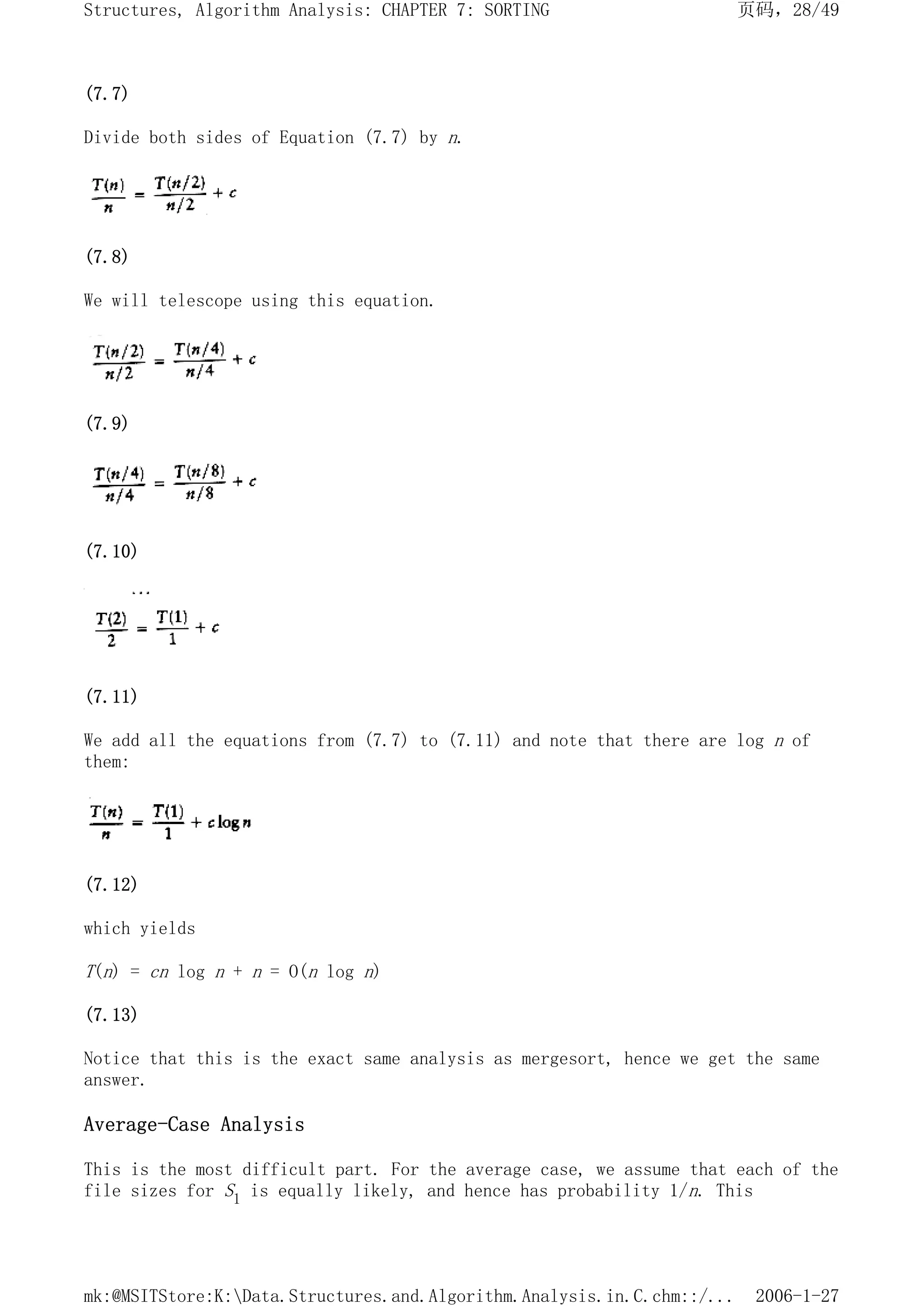 (7.7)
Divide both sides of Equation (7.7) by n.
(7.8)
We will telescope using this equation.
(7.9)
(7.10)
(7.11)
We add all the equations from (7.7) to (7.11) and note that there are log n of
them:
(7.12)
which yields
T(n) = cn log n + n = O(n log n)
(7.13)
Notice that this is the exact same analysis as mergesort, hence we get the same
answer.
Average-Case Analysis
This is the most difficult part. For the average case, we assume that each of the
file sizes for S1 is equally likely, and hence has probability 1/n. This
页码，28/49
Structures, Algorithm Analysis: CHAPTER 7: SORTING
2006-1-27
mk:@MSITStore:K:Data.Structures.and.Algorithm.Analysis.in.C.chm::/...
 