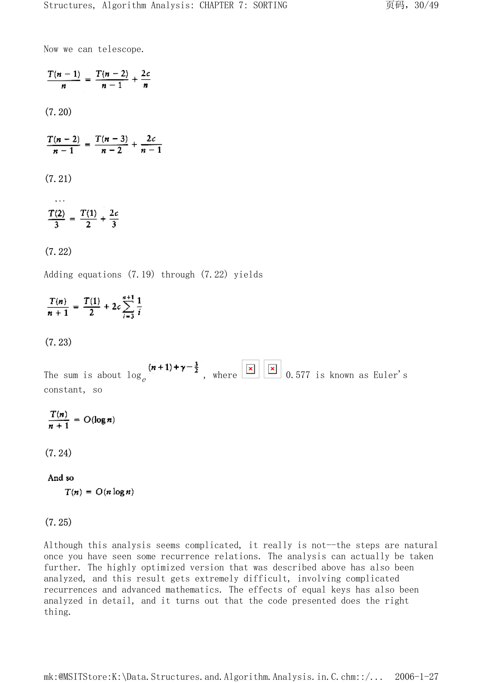 Now we can telescope.
(7.20)
(7.21)
(7.22)
Adding equations (7.19) through (7.22) yields
(7.23)
The sum is about loge , where 0.577 is known as Euler's
constant, so
(7.24)
(7.25)
Although this analysis seems complicated, it really is not--the steps are natural
once you have seen some recurrence relations. The analysis can actually be taken
further. The highly optimized version that was described above has also been
analyzed, and this result gets extremely difficult, involving complicated
recurrences and advanced mathematics. The effects of equal keys has also been
analyzed in detail, and it turns out that the code presented does the right
thing.
页码，30/49
Structures, Algorithm Analysis: CHAPTER 7: SORTING
2006-1-27
mk:@MSITStore:K:Data.Structures.and.Algorithm.Analysis.in.C.chm::/...
 