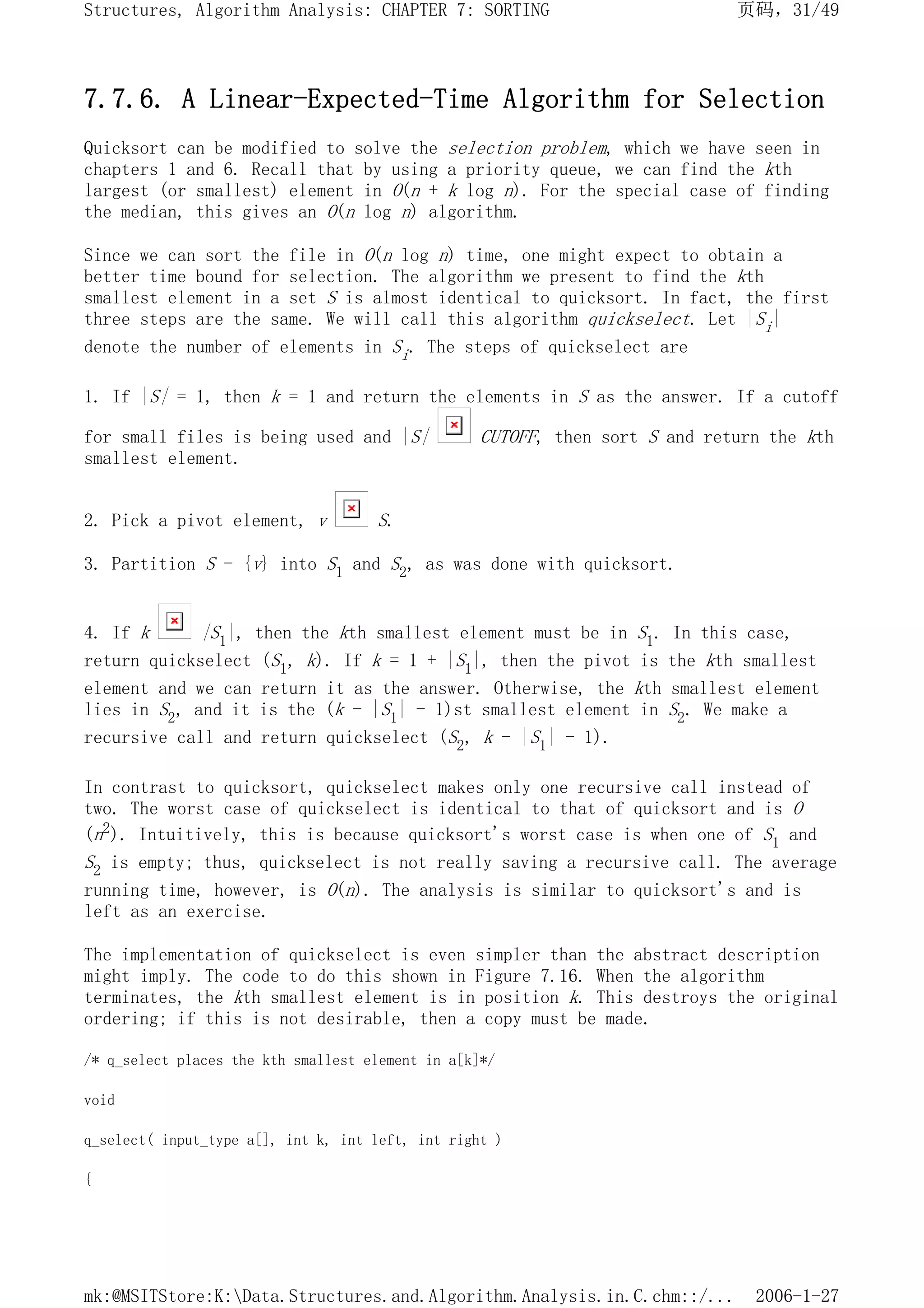 7.7.6. A Linear-Expected-Time Algorithm for Selection
Quicksort can be modified to solve the selection problem, which we have seen in
chapters 1 and 6. Recall that by using a priority queue, we can find the kth
largest (or smallest) element in O(n + k log n). For the special case of finding
the median, this gives an O(n log n) algorithm.
Since we can sort the file in O(n log n) time, one might expect to obtain a
better time bound for selection. The algorithm we present to find the kth
smallest element in a set S is almost identical to quicksort. In fact, the first
three steps are the same. We will call this algorithm quickselect. Let |Si|
denote the number of elements in Si. The steps of quickselect are
1. If |S| = 1, then k = 1 and return the elements in S as the answer. If a cutoff
for small files is being used and |S| CUTOFF, then sort S and return the kth
smallest element.
2. Pick a pivot element, v S.
3. Partition S - {v} into S1 and S2, as was done with quicksort.
4. If k |S1|, then the kth smallest element must be in S1. In this case,
return quickselect (S1, k). If k = 1 + |S1|, then the pivot is the kth smallest
element and we can return it as the answer. Otherwise, the kth smallest element
lies in S2, and it is the (k - |S1| - 1)st smallest element in S2. We make a
recursive call and return quickselect (S2, k - |S1| - 1).
In contrast to quicksort, quickselect makes only one recursive call instead of
two. The worst case of quickselect is identical to that of quicksort and is O
(n2). Intuitively, this is because quicksort's worst case is when one of S1 and
S2 is empty; thus, quickselect is not really saving a recursive call. The average
running time, however, is O(n). The analysis is similar to quicksort's and is
left as an exercise.
The implementation of quickselect is even simpler than the abstract description
might imply. The code to do this shown in Figure 7.16. When the algorithm
terminates, the kth smallest element is in position k. This destroys the original
ordering; if this is not desirable, then a copy must be made.
/* q_select places the kth smallest element in a[k]*/
void
q_select( input_type a[], int k, int left, int right )
{
页码，31/49
Structures, Algorithm Analysis: CHAPTER 7: SORTING
2006-1-27
mk:@MSITStore:K:Data.Structures.and.Algorithm.Analysis.in.C.chm::/...
 