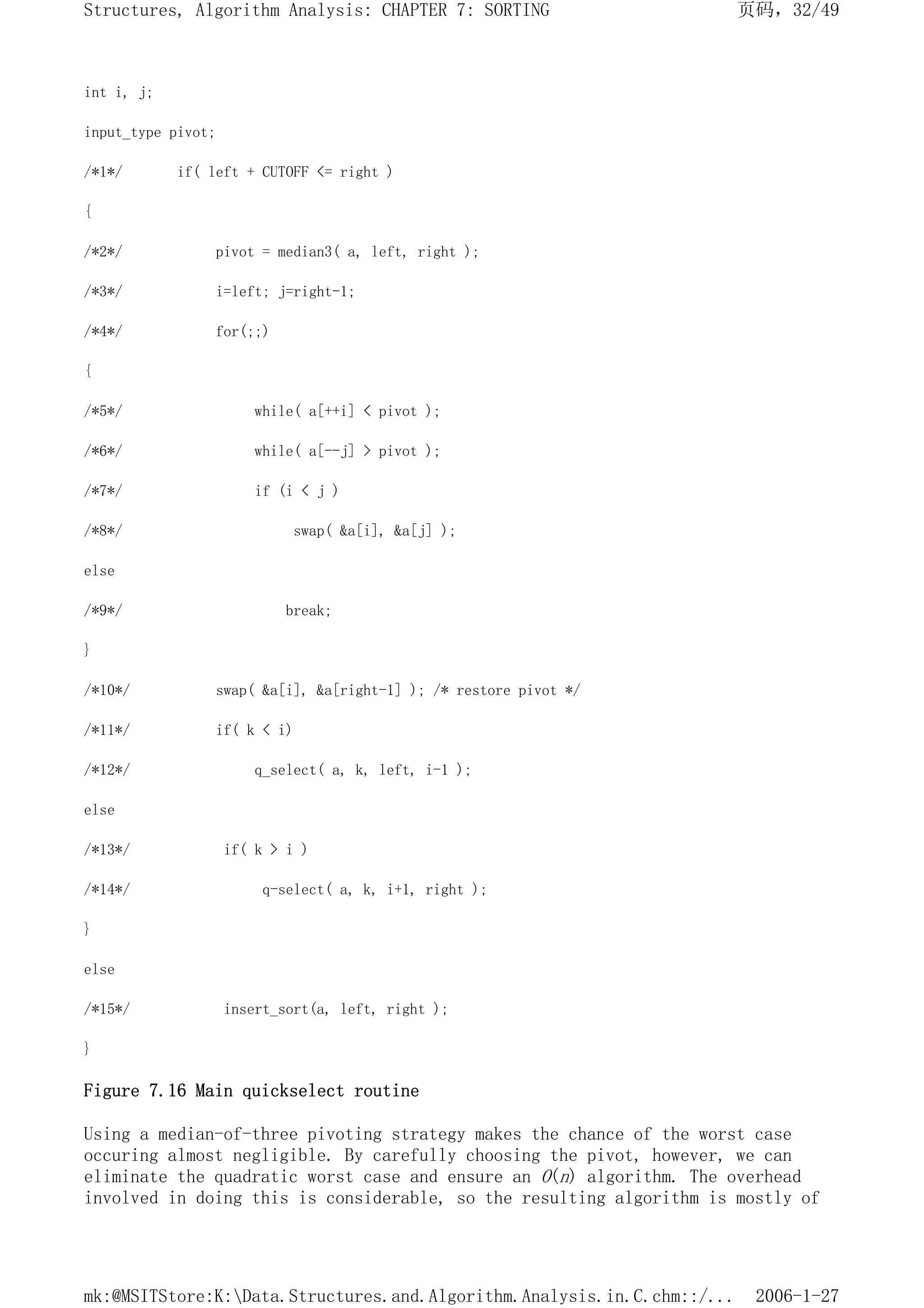 int i, j;
input_type pivot;
/*1*/ if( left + CUTOFF <= right )
{
/*2*/ pivot = median3( a, left, right );
/*3*/ i=left; j=right-1;
/*4*/ for(;;)
{
/*5*/ while( a[++i] < pivot );
/*6*/ while( a[--j] > pivot );
/*7*/ if (i < j )
/*8*/ swap( &a[i], &a[j] );
else
/*9*/ break;
}
/*10*/ swap( &a[i], &a[right-1] ); /* restore pivot */
/*11*/ if( k < i)
/*12*/ q_select( a, k, left, i-1 );
else
/*13*/ if( k > i )
/*14*/ q-select( a, k, i+1, right );
}
else
/*15*/ insert_sort(a, left, right );
}
Figure 7.16 Main quickselect routine
Using a median-of-three pivoting strategy makes the chance of the worst case
occuring almost negligible. By carefully choosing the pivot, however, we can
eliminate the quadratic worst case and ensure an O(n) algorithm. The overhead
involved in doing this is considerable, so the resulting algorithm is mostly of
页码，32/49
Structures, Algorithm Analysis: CHAPTER 7: SORTING
2006-1-27
mk:@MSITStore:K:Data.Structures.and.Algorithm.Analysis.in.C.chm::/...
 