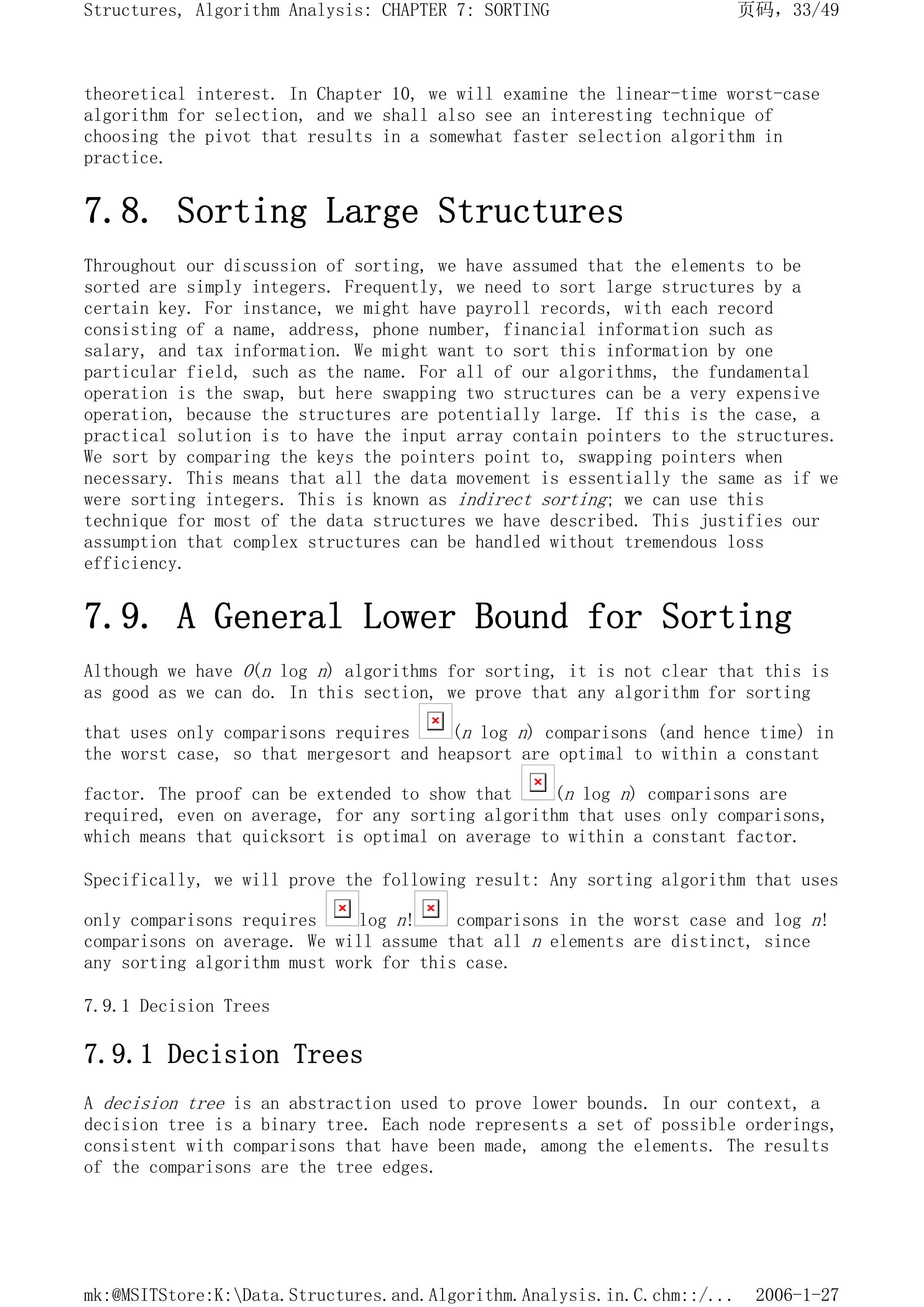 theoretical interest. In Chapter 10, we will examine the linear-time worst-case
algorithm for selection, and we shall also see an interesting technique of
choosing the pivot that results in a somewhat faster selection algorithm in
practice.
7.8. Sorting Large Structures
Throughout our discussion of sorting, we have assumed that the elements to be
sorted are simply integers. Frequently, we need to sort large structures by a
certain key. For instance, we might have payroll records, with each record
consisting of a name, address, phone number, financial information such as
salary, and tax information. We might want to sort this information by one
particular field, such as the name. For all of our algorithms, the fundamental
operation is the swap, but here swapping two structures can be a very expensive
operation, because the structures are potentially large. If this is the case, a
practical solution is to have the input array contain pointers to the structures.
We sort by comparing the keys the pointers point to, swapping pointers when
necessary. This means that all the data movement is essentially the same as if we
were sorting integers. This is known as indirect sorting; we can use this
technique for most of the data structures we have described. This justifies our
assumption that complex structures can be handled without tremendous loss
efficiency.
7.9. A General Lower Bound for Sorting
Although we have O(n log n) algorithms for sorting, it is not clear that this is
as good as we can do. In this section, we prove that any algorithm for sorting
that uses only comparisons requires (n log n) comparisons (and hence time) in
the worst case, so that mergesort and heapsort are optimal to within a constant
factor. The proof can be extended to show that (n log n) comparisons are
required, even on average, for any sorting algorithm that uses only comparisons,
which means that quicksort is optimal on average to within a constant factor.
Specifically, we will prove the following result: Any sorting algorithm that uses
only comparisons requires log n! comparisons in the worst case and log n!
comparisons on average. We will assume that all n elements are distinct, since
any sorting algorithm must work for this case.
7.9.1 Decision Trees
7.9.1 Decision Trees
A decision tree is an abstraction used to prove lower bounds. In our context, a
decision tree is a binary tree. Each node represents a set of possible orderings,
consistent with comparisons that have been made, among the elements. The results
of the comparisons are the tree edges.
页码，33/49
Structures, Algorithm Analysis: CHAPTER 7: SORTING
2006-1-27
mk:@MSITStore:K:Data.Structures.and.Algorithm.Analysis.in.C.chm::/...
 
