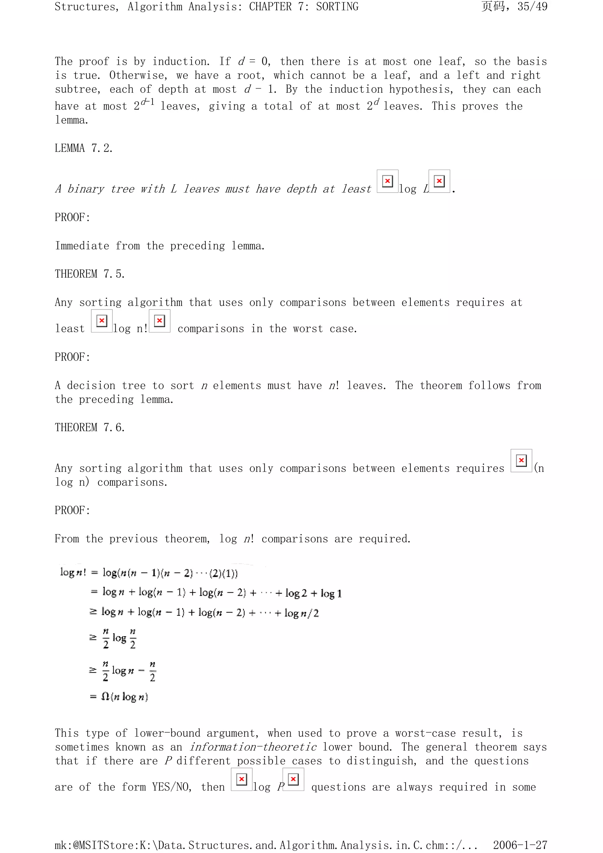 The proof is by induction. If d = 0, then there is at most one leaf, so the basis
is true. Otherwise, we have a root, which cannot be a leaf, and a left and right
subtree, each of depth at most d - 1. By the induction hypothesis, they can each
have at most 2d-1 leaves, giving a total of at most 2d leaves. This proves the
lemma.
LEMMA 7.2.
A binary tree with L leaves must have depth at least log L .
PROOF:
Immediate from the preceding lemma.
THEOREM 7.5.
Any sorting algorithm that uses only comparisons between elements requires at
least log n! comparisons in the worst case.
PROOF:
A decision tree to sort n elements must have n! leaves. The theorem follows from
the preceding lemma.
THEOREM 7.6.
Any sorting algorithm that uses only comparisons between elements requires (n
log n) comparisons.
PROOF:
From the previous theorem, log n! comparisons are required.
This type of lower-bound argument, when used to prove a worst-case result, is
sometimes known as an information-theoretic lower bound. The general theorem says
that if there are P different possible cases to distinguish, and the questions
are of the form YES/NO, then log P questions are always required in some
页码，35/49
Structures, Algorithm Analysis: CHAPTER 7: SORTING
2006-1-27
mk:@MSITStore:K:Data.Structures.and.Algorithm.Analysis.in.C.chm::/...
 