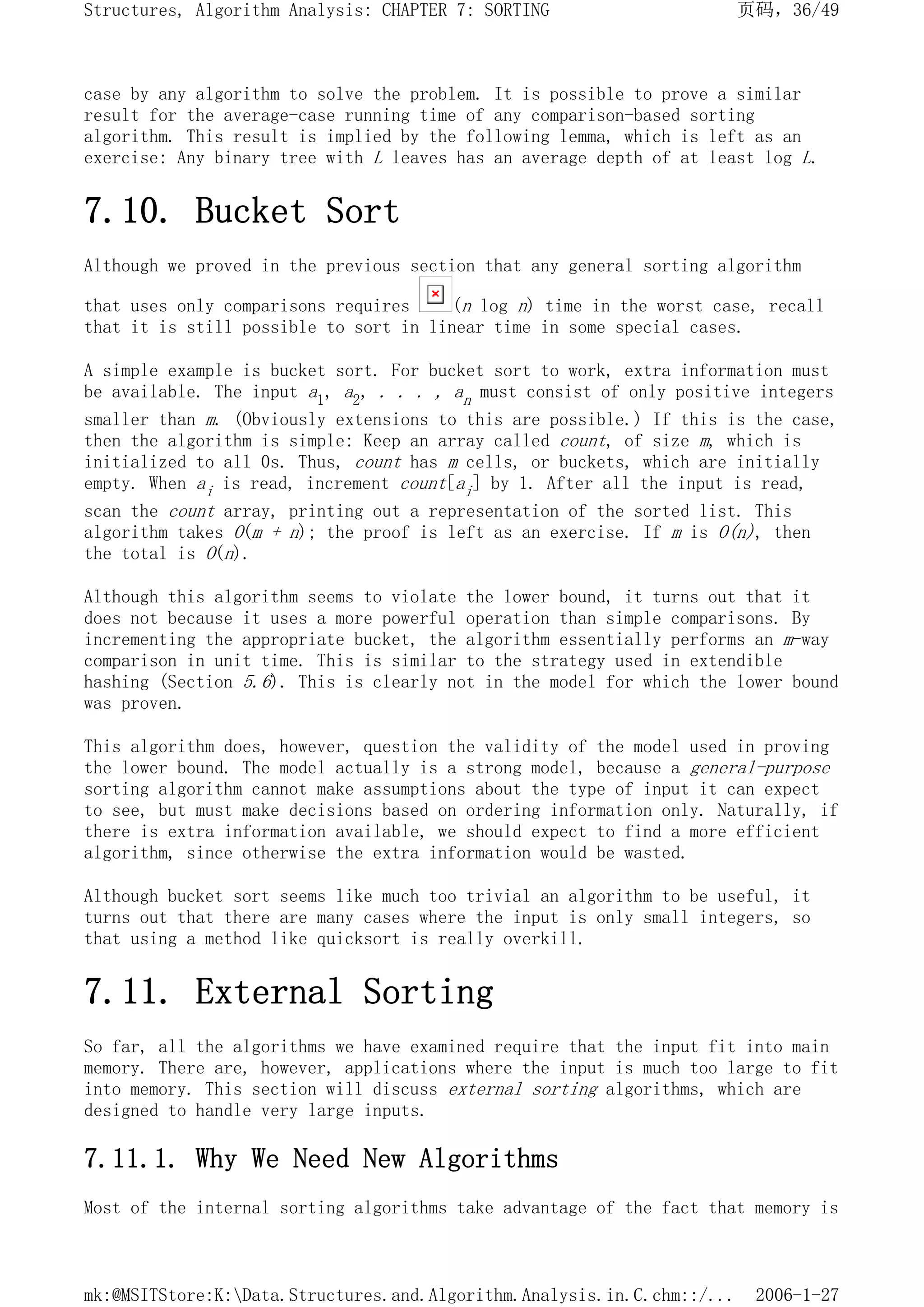 case by any algorithm to solve the problem. It is possible to prove a similar
result for the average-case running time of any comparison-based sorting
algorithm. This result is implied by the following lemma, which is left as an
exercise: Any binary tree with L leaves has an average depth of at least log L.
7.10. Bucket Sort
Although we proved in the previous section that any general sorting algorithm
that uses only comparisons requires (n log n) time in the worst case, recall
that it is still possible to sort in linear time in some special cases.
A simple example is bucket sort. For bucket sort to work, extra information must
be available. The input a1, a2, . . . , an must consist of only positive integers
smaller than m. (Obviously extensions to this are possible.) If this is the case,
then the algorithm is simple: Keep an array called count, of size m, which is
initialized to all 0s. Thus, count has m cells, or buckets, which are initially
empty. When ai is read, increment count[ai] by 1. After all the input is read,
scan the count array, printing out a representation of the sorted list. This
algorithm takes O(m + n); the proof is left as an exercise. If m is O(n), then
the total is O(n).
Although this algorithm seems to violate the lower bound, it turns out that it
does not because it uses a more powerful operation than simple comparisons. By
incrementing the appropriate bucket, the algorithm essentially performs an m-way
comparison in unit time. This is similar to the strategy used in extendible
hashing (Section 5.6). This is clearly not in the model for which the lower bound
was proven.
This algorithm does, however, question the validity of the model used in proving
the lower bound. The model actually is a strong model, because a general-purpose
sorting algorithm cannot make assumptions about the type of input it can expect
to see, but must make decisions based on ordering information only. Naturally, if
there is extra information available, we should expect to find a more efficient
algorithm, since otherwise the extra information would be wasted.
Although bucket sort seems like much too trivial an algorithm to be useful, it
turns out that there are many cases where the input is only small integers, so
that using a method like quicksort is really overkill.
7.11. External Sorting
So far, all the algorithms we have examined require that the input fit into main
memory. There are, however, applications where the input is much too large to fit
into memory. This section will discuss external sorting algorithms, which are
designed to handle very large inputs.
7.11.1. Why We Need New Algorithms
Most of the internal sorting algorithms take advantage of the fact that memory is
页码，36/49
Structures, Algorithm Analysis: CHAPTER 7: SORTING
2006-1-27
mk:@MSITStore:K:Data.Structures.and.Algorithm.Analysis.in.C.chm::/...
 