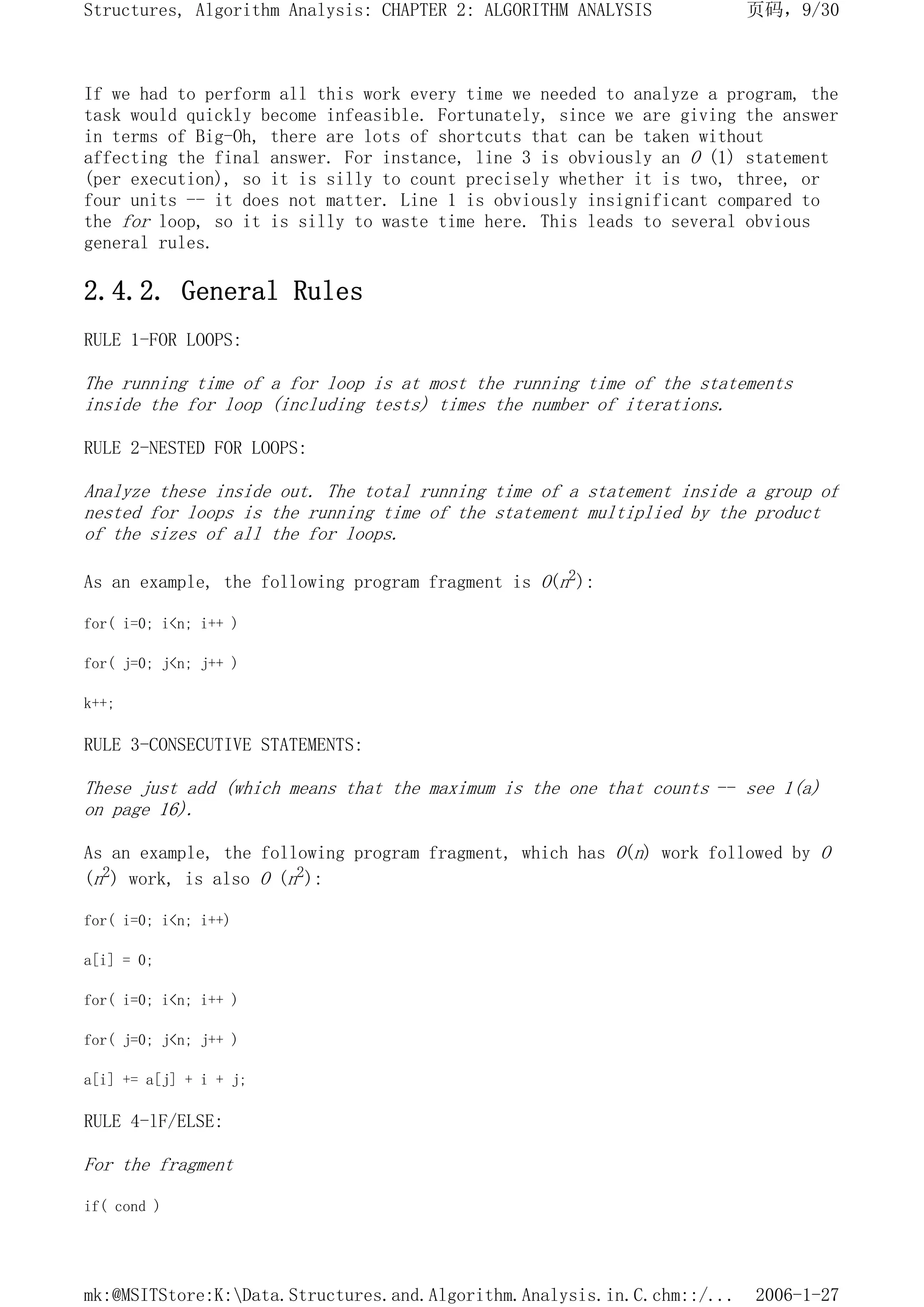 If we had to perform all this work every time we needed to analyze a program, the
task would quickly become infeasible. Fortunately, since we are giving the answer
in terms of Big-Oh, there are lots of shortcuts that can be taken without
affecting the final answer. For instance, line 3 is obviously an O (1) statement
(per execution), so it is silly to count precisely whether it is two, three, or
four units -- it does not matter. Line 1 is obviously insignificant compared to
the for loop, so it is silly to waste time here. This leads to several obvious
general rules.
2.4.2. General Rules
RULE 1-FOR LOOPS:
The running time of a for loop is at most the running time of the statements
inside the for loop (including tests) times the number of iterations.
RULE 2-NESTED FOR LOOPS:
Analyze these inside out. The total running time of a statement inside a group of
nested for loops is the running time of the statement multiplied by the product
of the sizes of all the for loops.
As an example, the following program fragment is O(n2):
for( i=0; i<n; i++ )
for( j=0; j<n; j++ )
k++;
RULE 3-CONSECUTIVE STATEMENTS:
These just add (which means that the maximum is the one that counts -- see 1(a)
on page 16).
As an example, the following program fragment, which has O(n) work followed by O
(n2) work, is also O (n2):
for( i=0; i<n; i++)
a[i] = 0;
for( i=0; i<n; i++ )
for( j=0; j<n; j++ )
a[i] += a[j] + i + j;
RULE 4-lF/ELSE:
For the fragment
if( cond )
页码，9/30
Structures, Algorithm Analysis: CHAPTER 2: ALGORITHM ANALYSIS
2006-1-27
mk:@MSITStore:K:Data.Structures.and.Algorithm.Analysis.in.C.chm::/...
 
