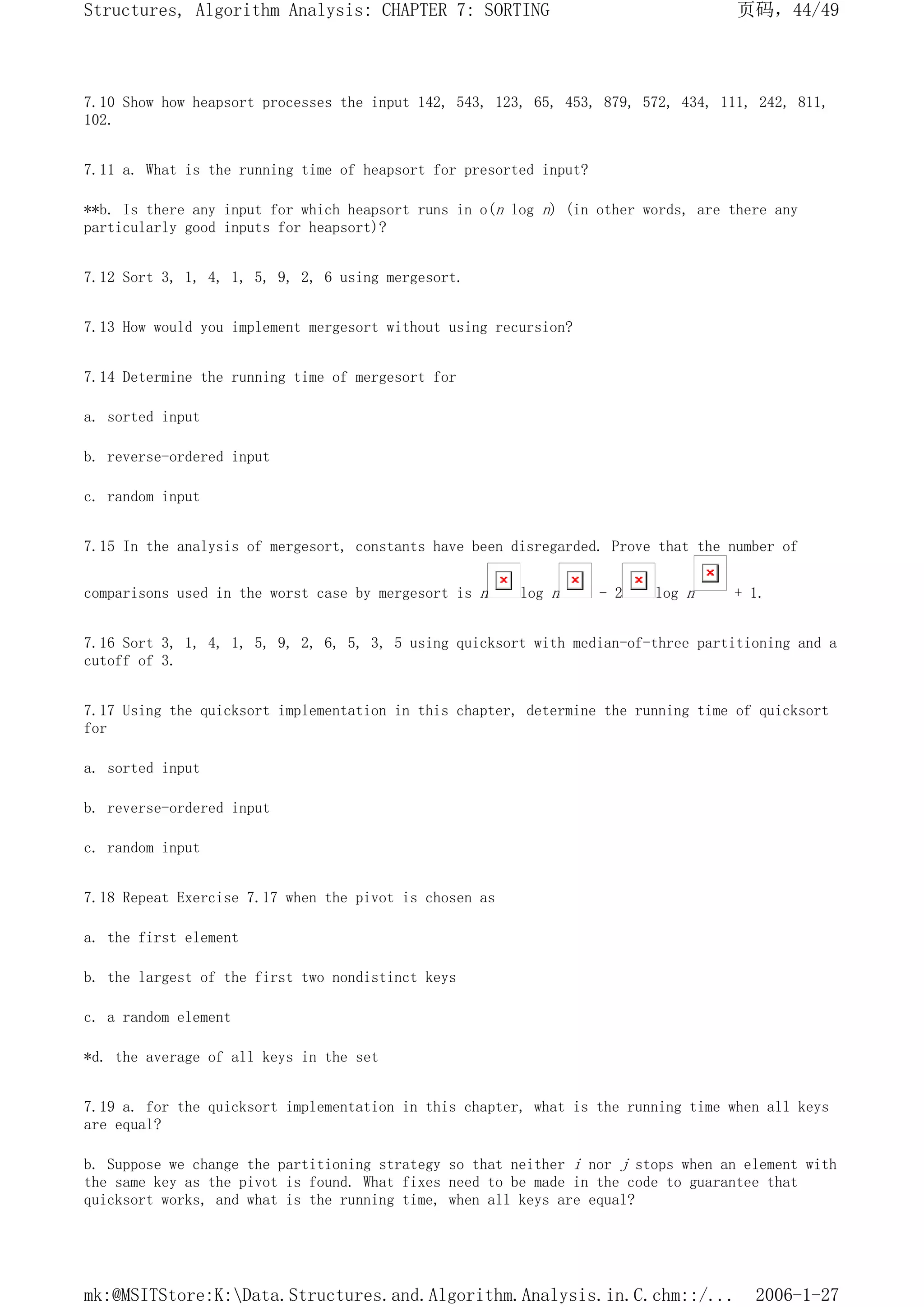 7.10 Show how heapsort processes the input 142, 543, 123, 65, 453, 879, 572, 434, 111, 242, 811,
102.
7.11 a. What is the running time of heapsort for presorted input?
**b. Is there any input for which heapsort runs in o(n log n) (in other words, are there any
particularly good inputs for heapsort)?
7.12 Sort 3, 1, 4, 1, 5, 9, 2, 6 using mergesort.
7.13 How would you implement mergesort without using recursion?
7.14 Determine the running time of mergesort for
a. sorted input
b. reverse-ordered input
c. random input
7.15 In the analysis of mergesort, constants have been disregarded. Prove that the number of
comparisons used in the worst case by mergesort is n log n - 2 log n + 1.
7.16 Sort 3, 1, 4, 1, 5, 9, 2, 6, 5, 3, 5 using quicksort with median-of-three partitioning and a
cutoff of 3.
7.17 Using the quicksort implementation in this chapter, determine the running time of quicksort
for
a. sorted input
b. reverse-ordered input
c. random input
7.18 Repeat Exercise 7.17 when the pivot is chosen as
a. the first element
b. the largest of the first two nondistinct keys
c. a random element
*d. the average of all keys in the set
7.19 a. for the quicksort implementation in this chapter, what is the running time when all keys
are equal?
b. Suppose we change the partitioning strategy so that neither i nor j stops when an element with
the same key as the pivot is found. What fixes need to be made in the code to guarantee that
quicksort works, and what is the running time, when all keys are equal?
页码，44/49
Structures, Algorithm Analysis: CHAPTER 7: SORTING
2006-1-27
mk:@MSITStore:K:Data.Structures.and.Algorithm.Analysis.in.C.chm::/...
 