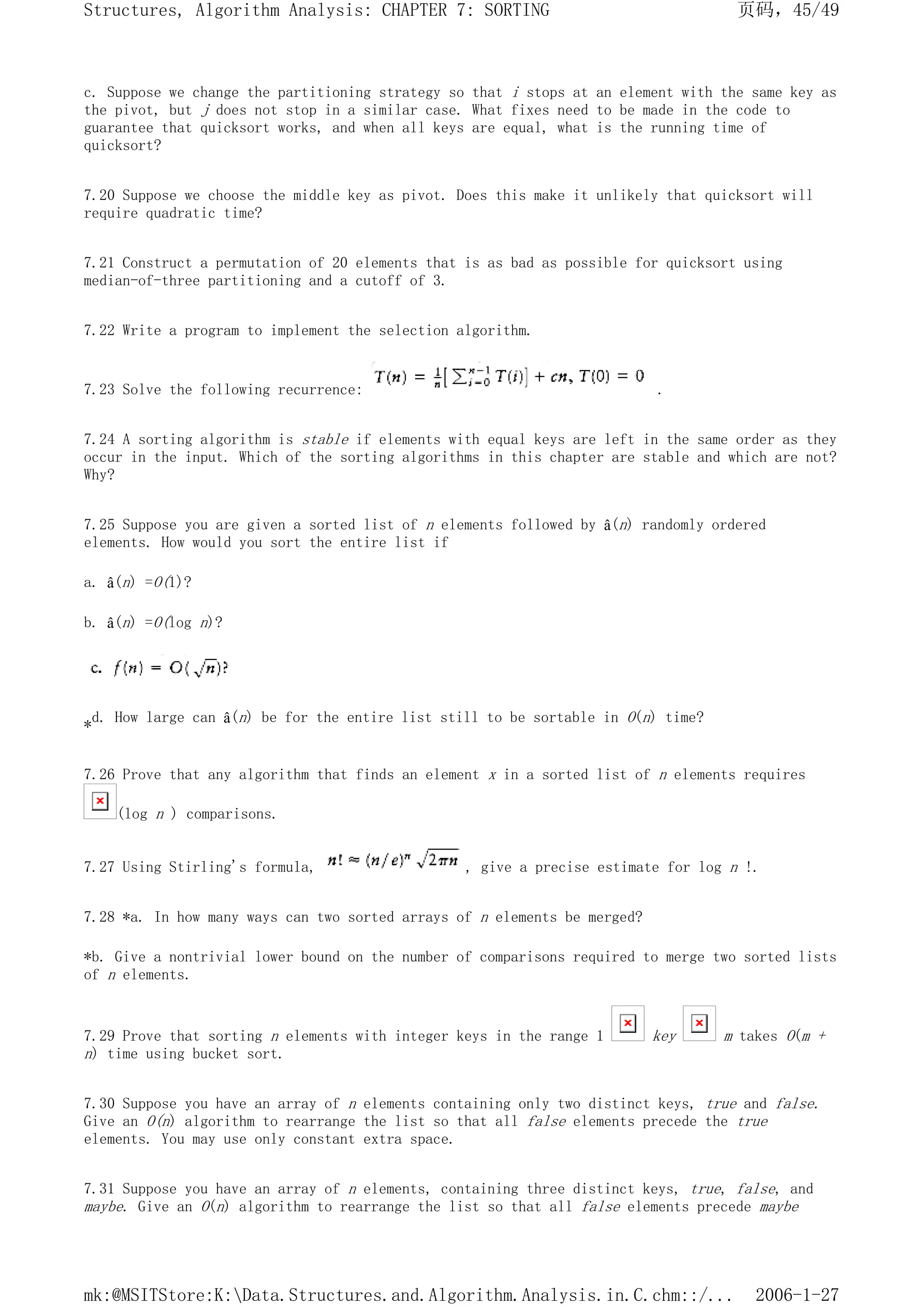 c. Suppose we change the partitioning strategy so that i stops at an element with the same key as
the pivot, but j does not stop in a similar case. What fixes need to be made in the code to
guarantee that quicksort works, and when all keys are equal, what is the running time of
quicksort?
7.20 Suppose we choose the middle key as pivot. Does this make it unlikely that quicksort will
require quadratic time?
7.21 Construct a permutation of 20 elements that is as bad as possible for quicksort using
median-of-three partitioning and a cutoff of 3.
7.22 Write a program to implement the selection algorithm.
7.23 Solve the following recurrence: .
7.24 A sorting algorithm is stable if elements with equal keys are left in the same order as they
occur in the input. Which of the sorting algorithms in this chapter are stable and which are not?
Why?
7.25 Suppose you are given a sorted list of n elements followed by â(n) randomly ordered
elements. How would you sort the entire list if
a. â(n) =O(1)?
b. â(n) =O(log n)?
*d. How large can â(n) be for the entire list still to be sortable in O(n) time?
7.26 Prove that any algorithm that finds an element x in a sorted list of n elements requires
(log n ) comparisons.
7.27 Using Stirling's formula, , give a precise estimate for log n !.
7.28 *a. In how many ways can two sorted arrays of n elements be merged?
*b. Give a nontrivial lower bound on the number of comparisons required to merge two sorted lists
of n elements.
7.29 Prove that sorting n elements with integer keys in the range 1 key m takes O(m +
n) time using bucket sort.
7.30 Suppose you have an array of n elements containing only two distinct keys, true and false.
Give an O(n) algorithm to rearrange the list so that all false elements precede the true
elements. You may use only constant extra space.
7.31 Suppose you have an array of n elements, containing three distinct keys, true, false, and
maybe. Give an O(n) algorithm to rearrange the list so that all false elements precede maybe
页码，45/49
Structures, Algorithm Analysis: CHAPTER 7: SORTING
2006-1-27
mk:@MSITStore:K:Data.Structures.and.Algorithm.Analysis.in.C.chm::/...
 