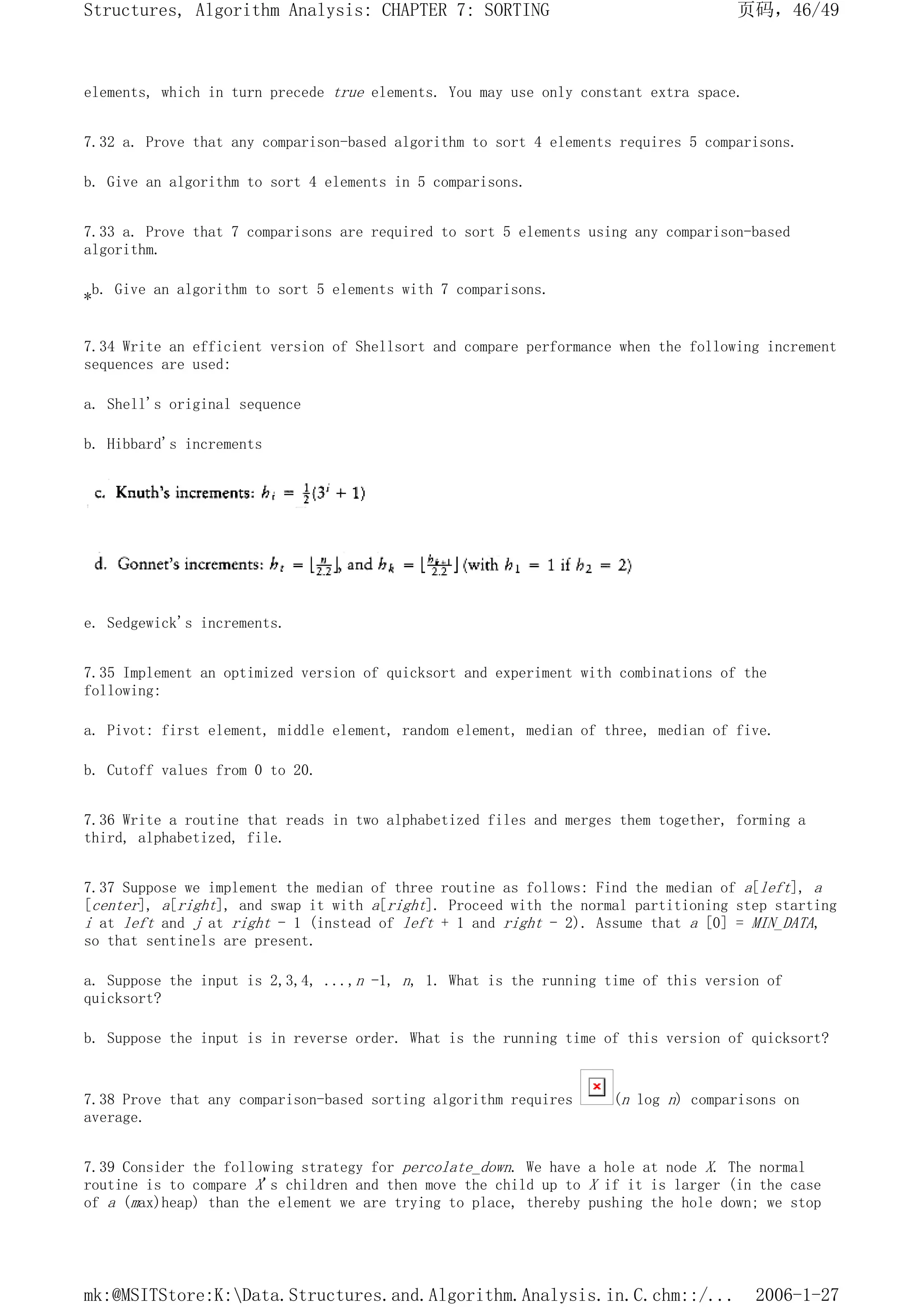 elements, which in turn precede true elements. You may use only constant extra space.
7.32 a. Prove that any comparison-based algorithm to sort 4 elements requires 5 comparisons.
b. Give an algorithm to sort 4 elements in 5 comparisons.
7.33 a. Prove that 7 comparisons are required to sort 5 elements using any comparison-based
algorithm.
*b. Give an algorithm to sort 5 elements with 7 comparisons.
7.34 Write an efficient version of Shellsort and compare performance when the following increment
sequences are used:
a. Shell's original sequence
b. Hibbard's increments
e. Sedgewick's increments.
7.35 Implement an optimized version of quicksort and experiment with combinations of the
following:
a. Pivot: first element, middle element, random element, median of three, median of five.
b. Cutoff values from 0 to 20.
7.36 Write a routine that reads in two alphabetized files and merges them together, forming a
third, alphabetized, file.
7.37 Suppose we implement the median of three routine as follows: Find the median of a[left], a
[center], a[right], and swap it with a[right]. Proceed with the normal partitioning step starting
i at left and j at right - 1 (instead of left + 1 and right - 2). Assume that a [0] = MIN_DATA,
so that sentinels are present.
a. Suppose the input is 2,3,4, ...,n -1, n, 1. What is the running time of this version of
quicksort?
b. Suppose the input is in reverse order. What is the running time of this version of quicksort?
7.38 Prove that any comparison-based sorting algorithm requires (n log n) comparisons on
average.
7.39 Consider the following strategy for percolate_down. We have a hole at node X. The normal
routine is to compare X's children and then move the child up to X if it is larger (in the case
of a (max)heap) than the element we are trying to place, thereby pushing the hole down; we stop
页码，46/49
Structures, Algorithm Analysis: CHAPTER 7: SORTING
2006-1-27
mk:@MSITStore:K:Data.Structures.and.Algorithm.Analysis.in.C.chm::/...
 