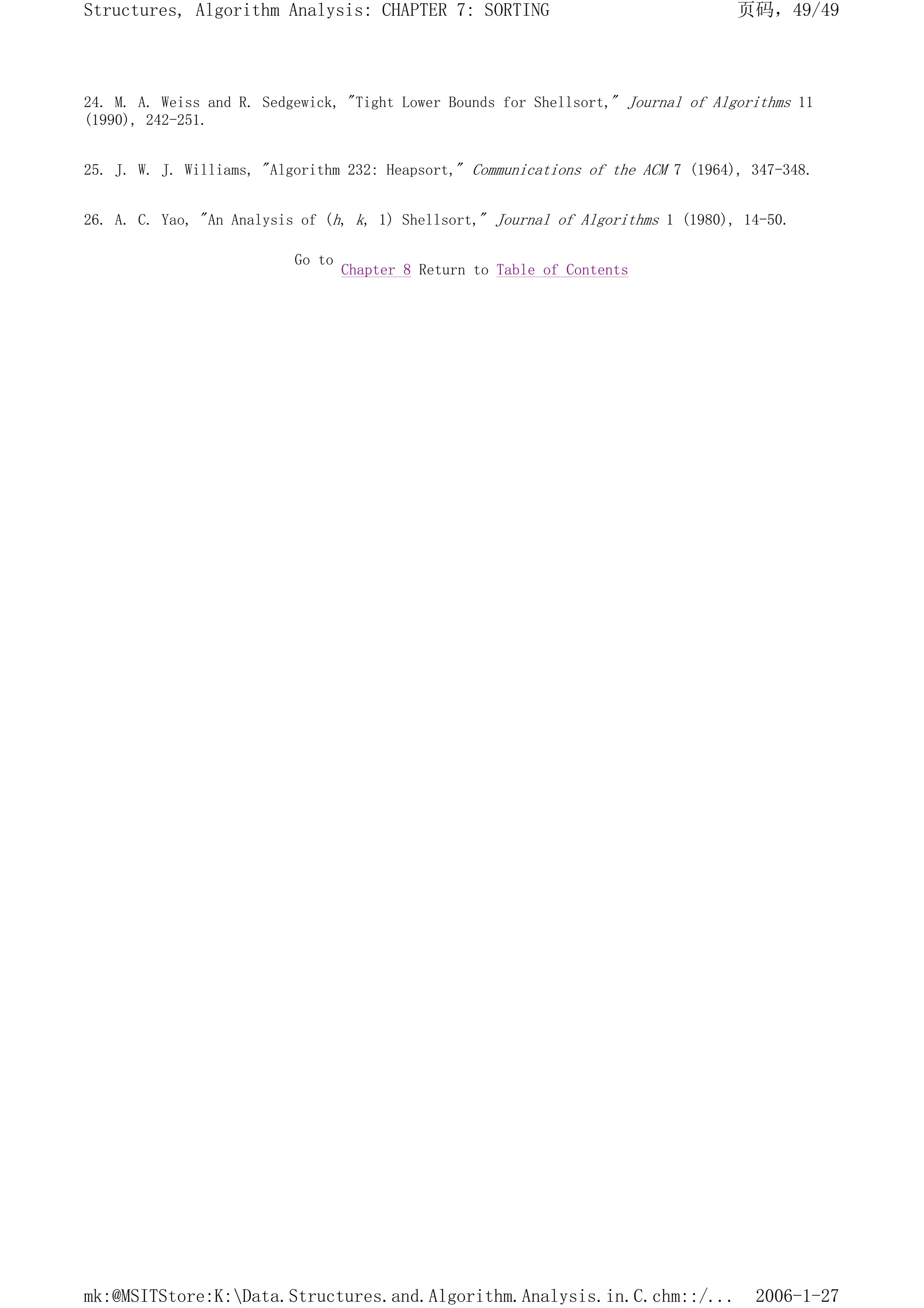 24. M. A. Weiss and R. Sedgewick, "Tight Lower Bounds for Shellsort," Journal of Algorithms 11
(1990), 242-251.
25. J. W. J. Williams, "Algorithm 232: Heapsort," Communications of the ACM 7 (1964), 347-348.
26. A. C. Yao, "An Analysis of (h, k, 1) Shellsort," Journal of Algorithms 1 (1980), 14-50.
Go to
Chapter 8 Return to Table of Contents
页码，49/49
Structures, Algorithm Analysis: CHAPTER 7: SORTING
2006-1-27
mk:@MSITStore:K:Data.Structures.and.Algorithm.Analysis.in.C.chm::/...
 