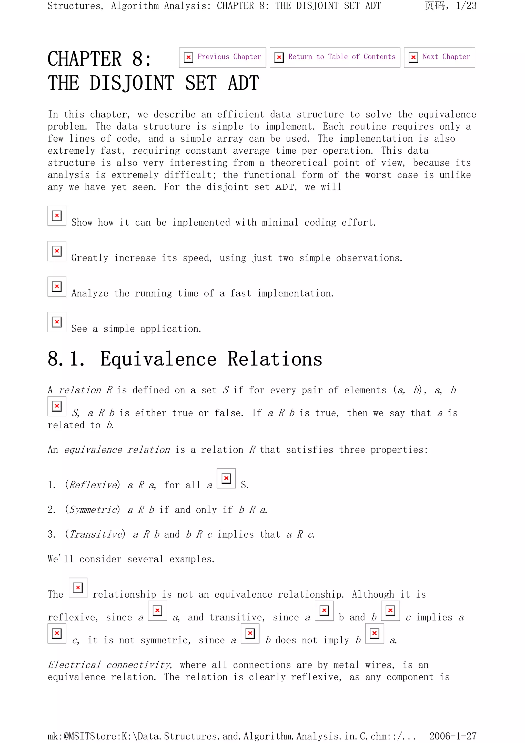CHAPTER 8:
THE DISJOINT SET ADT
In this chapter, we describe an efficient data structure to solve the equivalence
problem. The data structure is simple to implement. Each routine requires only a
few lines of code, and a simple array can be used. The implementation is also
extremely fast, requiring constant average time per operation. This data
structure is also very interesting from a theoretical point of view, because its
analysis is extremely difficult; the functional form of the worst case is unlike
any we have yet seen. For the disjoint set ADT, we will
Show how it can be implemented with minimal coding effort.
Greatly increase its speed, using just two simple observations.
Analyze the running time of a fast implementation.
See a simple application.
8.1. Equivalence Relations
A relation R is defined on a set S if for every pair of elements (a, b), a, b
S, a R b is either true or false. If a R b is true, then we say that a is
related to b.
An equivalence relation is a relation R that satisfies three properties:
1. (Reflexive) a R a, for all a S.
2. (Symmetric) a R b if and only if b R a.
3. (Transitive) a R b and b R c implies that a R c.
We'll consider several examples.
The relationship is not an equivalence relationship. Although it is
reflexive, since a a, and transitive, since a b and b c implies a
c, it is not symmetric, since a b does not imply b a.
Electrical connectivity, where all connections are by metal wires, is an
equivalence relation. The relation is clearly reflexive, as any component is
Next Chapter
Return to Table of Contents
Previous Chapter
页码，1/23
Structures, Algorithm Analysis: CHAPTER 8: THE DISJOINT SET ADT
2006-1-27
mk:@MSITStore:K:Data.Structures.and.Algorithm.Analysis.in.C.chm::/...
 