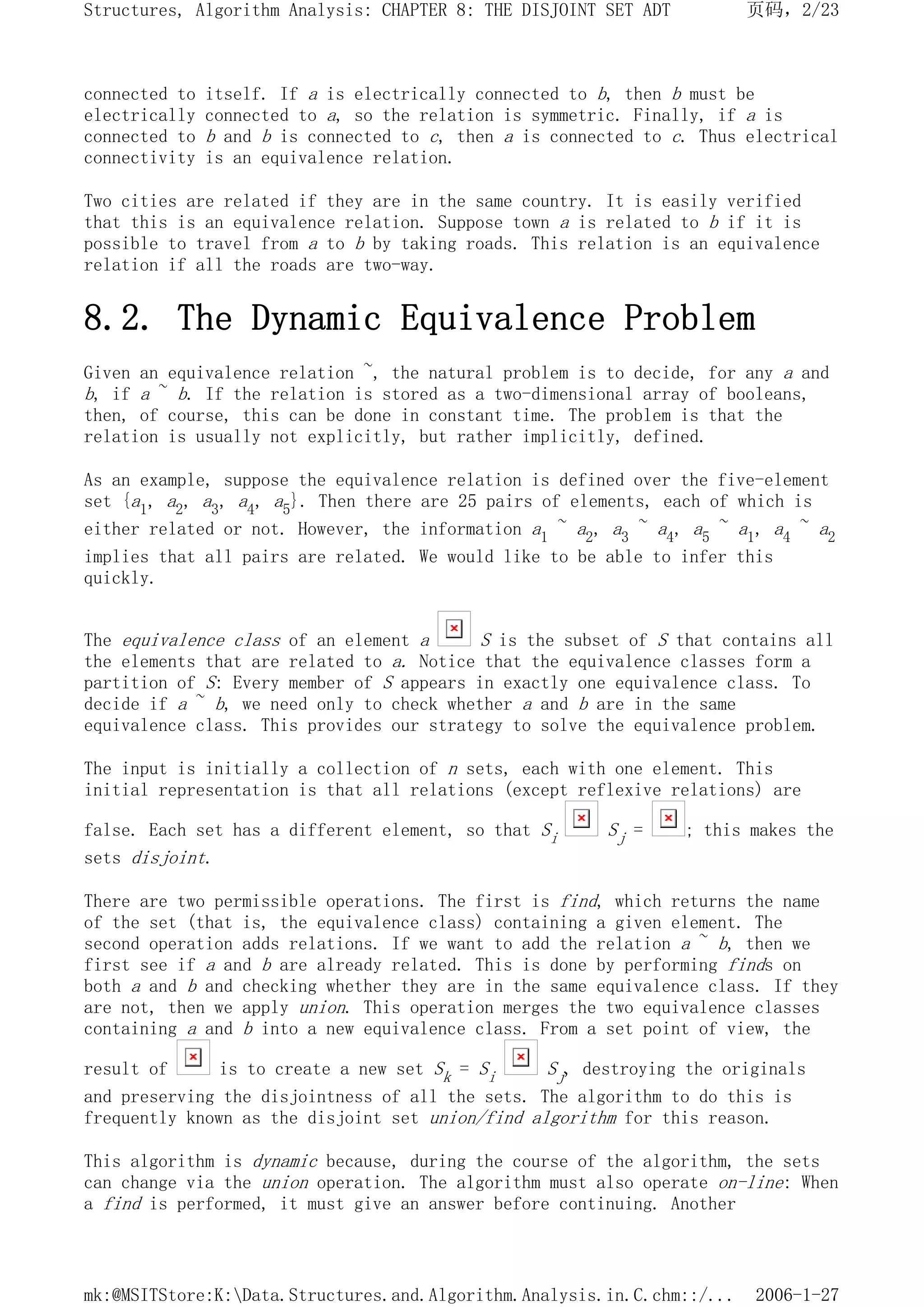 connected to itself. If a is electrically connected to b, then b must be
electrically connected to a, so the relation is symmetric. Finally, if a is
connected to b and b is connected to c, then a is connected to c. Thus electrical
connectivity is an equivalence relation.
Two cities are related if they are in the same country. It is easily verified
that this is an equivalence relation. Suppose town a is related to b if it is
possible to travel from a to b by taking roads. This relation is an equivalence
relation if all the roads are two-way.
8.2. The Dynamic Equivalence Problem
Given an equivalence relation ~, the natural problem is to decide, for any a and
b, if a ~ b. If the relation is stored as a two-dimensional array of booleans,
then, of course, this can be done in constant time. The problem is that the
relation is usually not explicitly, but rather implicitly, defined.
As an example, suppose the equivalence relation is defined over the five-element
set {a1, a2, a3, a4, a5}. Then there are 25 pairs of elements, each of which is
either related or not. However, the information a1 ~ a2, a3 ~ a4, a5 ~ a1, a4 ~ a2
implies that all pairs are related. We would like to be able to infer this
quickly.
The equivalence class of an element a S is the subset of S that contains all
the elements that are related to a. Notice that the equivalence classes form a
partition of S: Every member of S appears in exactly one equivalence class. To
decide if a ~ b, we need only to check whether a and b are in the same
equivalence class. This provides our strategy to solve the equivalence problem.
The input is initially a collection of n sets, each with one element. This
initial representation is that all relations (except reflexive relations) are
false. Each set has a different element, so that Si Sj = ; this makes the
sets disjoint.
There are two permissible operations. The first is find, which returns the name
of the set (that is, the equivalence class) containing a given element. The
second operation adds relations. If we want to add the relation a ~ b, then we
first see if a and b are already related. This is done by performing finds on
both a and b and checking whether they are in the same equivalence class. If they
are not, then we apply union. This operation merges the two equivalence classes
containing a and b into a new equivalence class. From a set point of view, the
result of is to create a new set Sk = Si Sj, destroying the originals
and preserving the disjointness of all the sets. The algorithm to do this is
frequently known as the disjoint set union/find algorithm for this reason.
This algorithm is dynamic because, during the course of the algorithm, the sets
can change via the union operation. The algorithm must also operate on-line: When
a find is performed, it must give an answer before continuing. Another
页码，2/23
Structures, Algorithm Analysis: CHAPTER 8: THE DISJOINT SET ADT
2006-1-27
mk:@MSITStore:K:Data.Structures.and.Algorithm.Analysis.in.C.chm::/...
 