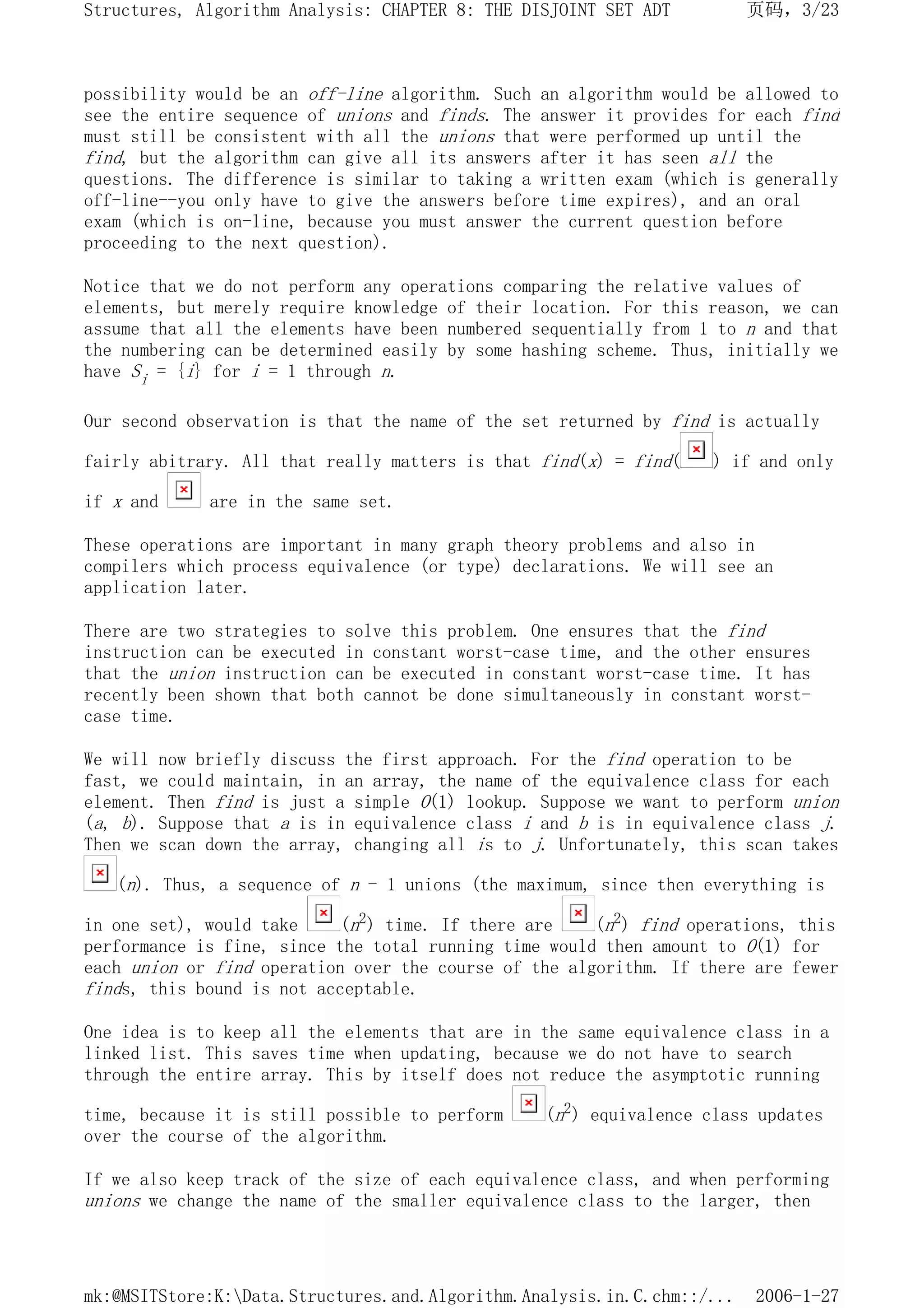 possibility would be an off-line algorithm. Such an algorithm would be allowed to
see the entire sequence of unions and finds. The answer it provides for each find
must still be consistent with all the unions that were performed up until the
find, but the algorithm can give all its answers after it has seen all the
questions. The difference is similar to taking a written exam (which is generally
off-line--you only have to give the answers before time expires), and an oral
exam (which is on-line, because you must answer the current question before
proceeding to the next question).
Notice that we do not perform any operations comparing the relative values of
elements, but merely require knowledge of their location. For this reason, we can
assume that all the elements have been numbered sequentially from 1 to n and that
the numbering can be determined easily by some hashing scheme. Thus, initially we
have Si = {i} for i = 1 through n.
Our second observation is that the name of the set returned by find is actually
fairly abitrary. All that really matters is that find(x) = find( ) if and only
if x and are in the same set.
These operations are important in many graph theory problems and also in
compilers which process equivalence (or type) declarations. We will see an
application later.
There are two strategies to solve this problem. One ensures that the find
instruction can be executed in constant worst-case time, and the other ensures
that the union instruction can be executed in constant worst-case time. It has
recently been shown that both cannot be done simultaneously in constant worst-
case time.
We will now briefly discuss the first approach. For the find operation to be
fast, we could maintain, in an array, the name of the equivalence class for each
element. Then find is just a simple O(1) lookup. Suppose we want to perform union
(a, b). Suppose that a is in equivalence class i and b is in equivalence class j.
Then we scan down the array, changing all is to j. Unfortunately, this scan takes
(n). Thus, a sequence of n - 1 unions (the maximum, since then everything is
in one set), would take (n2) time. If there are (n2) find operations, this
performance is fine, since the total running time would then amount to O(1) for
each union or find operation over the course of the algorithm. If there are fewer
finds, this bound is not acceptable.
One idea is to keep all the elements that are in the same equivalence class in a
linked list. This saves time when updating, because we do not have to search
through the entire array. This by itself does not reduce the asymptotic running
time, because it is still possible to perform (n2) equivalence class updates
over the course of the algorithm.
If we also keep track of the size of each equivalence class, and when performing
unions we change the name of the smaller equivalence class to the larger, then
页码，3/23
Structures, Algorithm Analysis: CHAPTER 8: THE DISJOINT SET ADT
2006-1-27
mk:@MSITStore:K:Data.Structures.and.Algorithm.Analysis.in.C.chm::/...
 