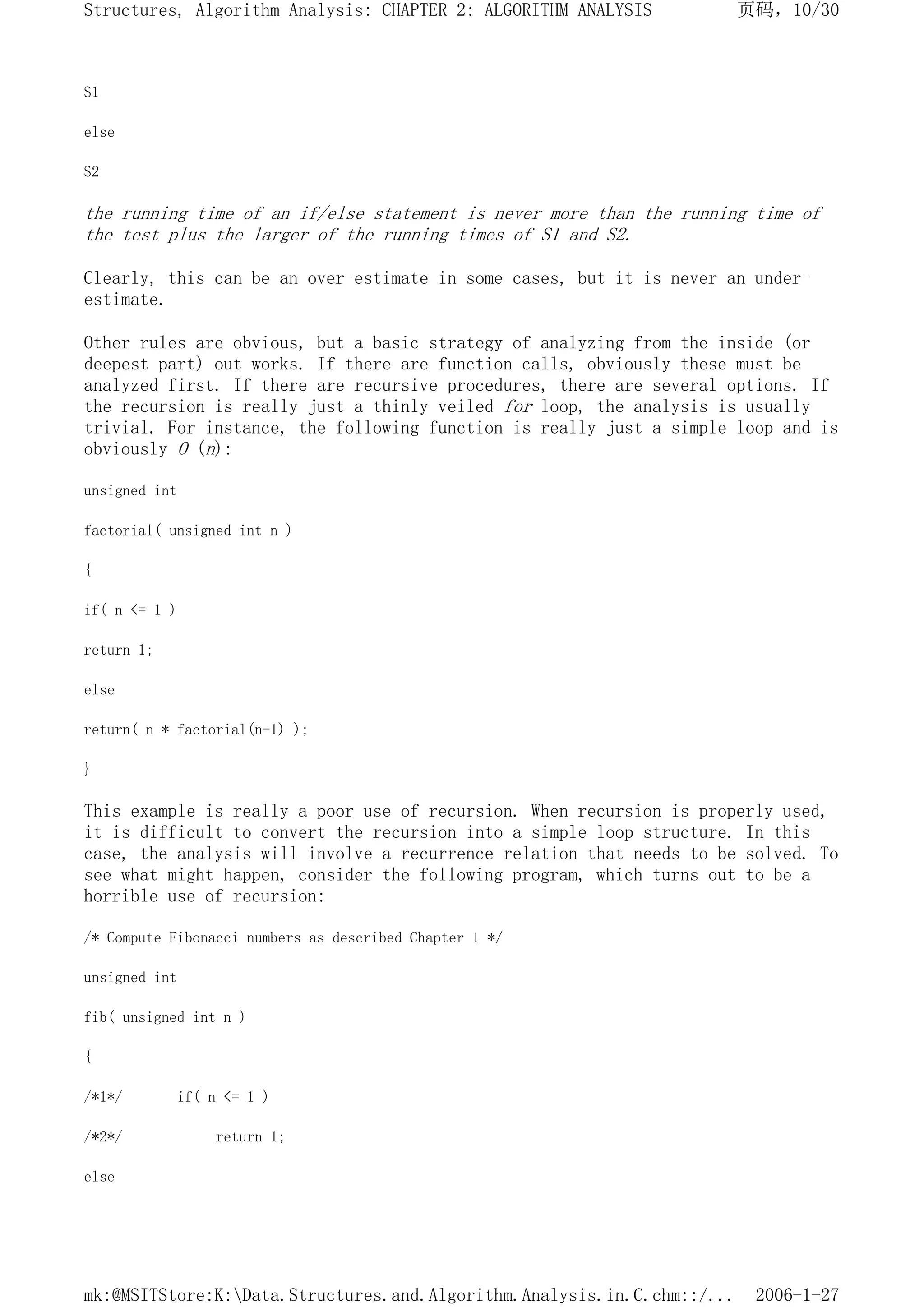 S1
else
S2
the running time of an if/else statement is never more than the running time of
the test plus the larger of the running times of S1 and S2.
Clearly, this can be an over-estimate in some cases, but it is never an under-
estimate.
Other rules are obvious, but a basic strategy of analyzing from the inside (or
deepest part) out works. If there are function calls, obviously these must be
analyzed first. If there are recursive procedures, there are several options. If
the recursion is really just a thinly veiled for loop, the analysis is usually
trivial. For instance, the following function is really just a simple loop and is
obviously O (n):
unsigned int
factorial( unsigned int n )
{
if( n <= 1 )
return 1;
else
return( n * factorial(n-1) );
}
This example is really a poor use of recursion. When recursion is properly used,
it is difficult to convert the recursion into a simple loop structure. In this
case, the analysis will involve a recurrence relation that needs to be solved. To
see what might happen, consider the following program, which turns out to be a
horrible use of recursion:
/* Compute Fibonacci numbers as described Chapter 1 */
unsigned int
fib( unsigned int n )
{
/*1*/ if( n <= 1 )
/*2*/ return 1;
else
页码，10/30
Structures, Algorithm Analysis: CHAPTER 2: ALGORITHM ANALYSIS
2006-1-27
mk:@MSITStore:K:Data.Structures.and.Algorithm.Analysis.in.C.chm::/...
 