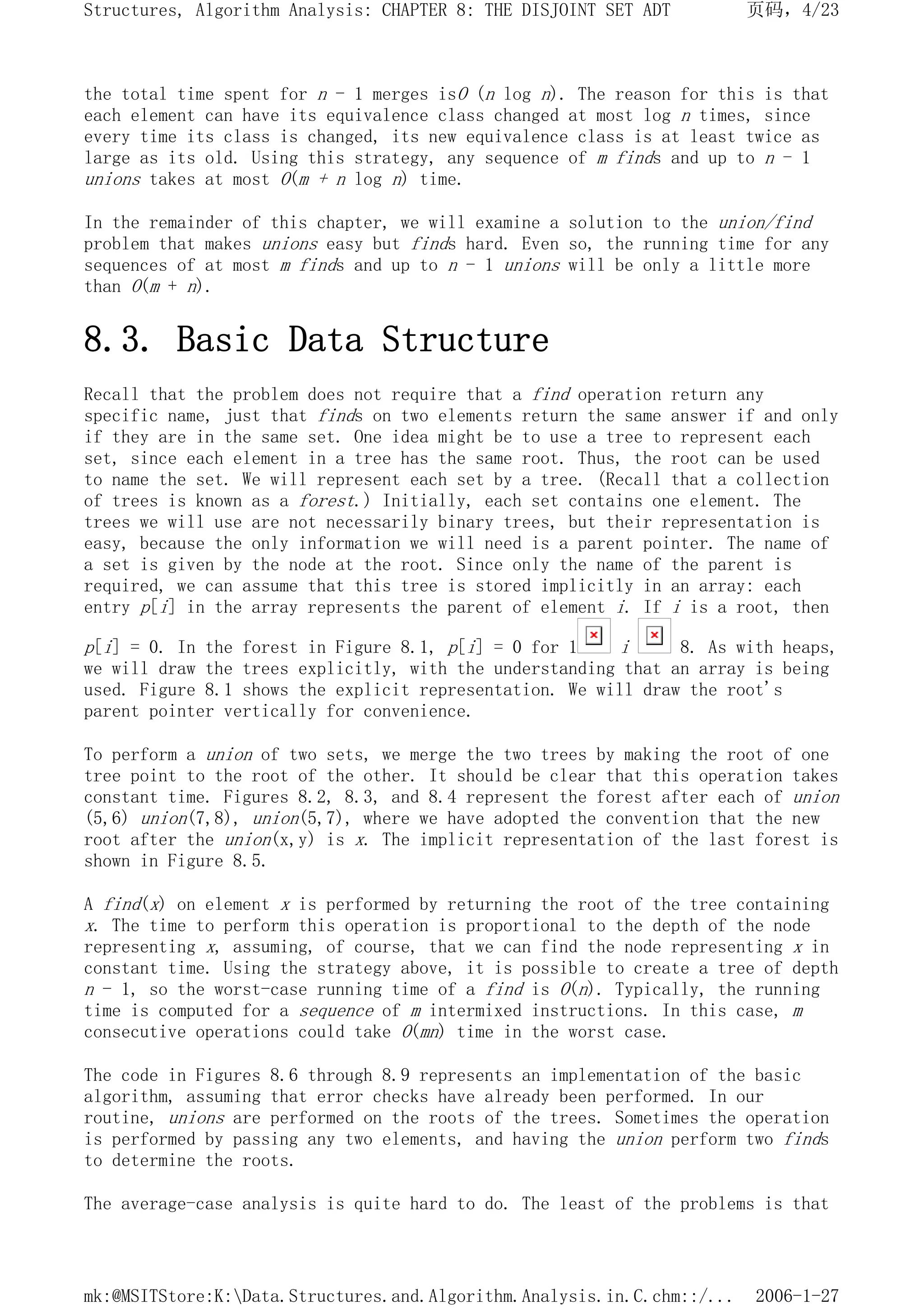 the total time spent for n - 1 merges isO (n log n). The reason for this is that
each element can have its equivalence class changed at most log n times, since
every time its class is changed, its new equivalence class is at least twice as
large as its old. Using this strategy, any sequence of m finds and up to n - 1
unions takes at most O(m + n log n) time.
In the remainder of this chapter, we will examine a solution to the union/find
problem that makes unions easy but finds hard. Even so, the running time for any
sequences of at most m finds and up to n - 1 unions will be only a little more
than O(m + n).
8.3. Basic Data Structure
Recall that the problem does not require that a find operation return any
specific name, just that finds on two elements return the same answer if and only
if they are in the same set. One idea might be to use a tree to represent each
set, since each element in a tree has the same root. Thus, the root can be used
to name the set. We will represent each set by a tree. (Recall that a collection
of trees is known as a forest.) Initially, each set contains one element. The
trees we will use are not necessarily binary trees, but their representation is
easy, because the only information we will need is a parent pointer. The name of
a set is given by the node at the root. Since only the name of the parent is
required, we can assume that this tree is stored implicitly in an array: each
entry p[i] in the array represents the parent of element i. If i is a root, then
p[i] = 0. In the forest in Figure 8.1, p[i] = 0 for 1 i 8. As with heaps,
we will draw the trees explicitly, with the understanding that an array is being
used. Figure 8.1 shows the explicit representation. We will draw the root's
parent pointer vertically for convenience.
To perform a union of two sets, we merge the two trees by making the root of one
tree point to the root of the other. It should be clear that this operation takes
constant time. Figures 8.2, 8.3, and 8.4 represent the forest after each of union
(5,6) union(7,8), union(5,7), where we have adopted the convention that the new
root after the union(x,y) is x. The implicit representation of the last forest is
shown in Figure 8.5.
A find(x) on element x is performed by returning the root of the tree containing
x. The time to perform this operation is proportional to the depth of the node
representing x, assuming, of course, that we can find the node representing x in
constant time. Using the strategy above, it is possible to create a tree of depth
n - 1, so the worst-case running time of a find is O(n). Typically, the running
time is computed for a sequence of m intermixed instructions. In this case, m
consecutive operations could take O(mn) time in the worst case.
The code in Figures 8.6 through 8.9 represents an implementation of the basic
algorithm, assuming that error checks have already been performed. In our
routine, unions are performed on the roots of the trees. Sometimes the operation
is performed by passing any two elements, and having the union perform two finds
to determine the roots.
The average-case analysis is quite hard to do. The least of the problems is that
页码，4/23
Structures, Algorithm Analysis: CHAPTER 8: THE DISJOINT SET ADT
2006-1-27
mk:@MSITStore:K:Data.Structures.and.Algorithm.Analysis.in.C.chm::/...
 