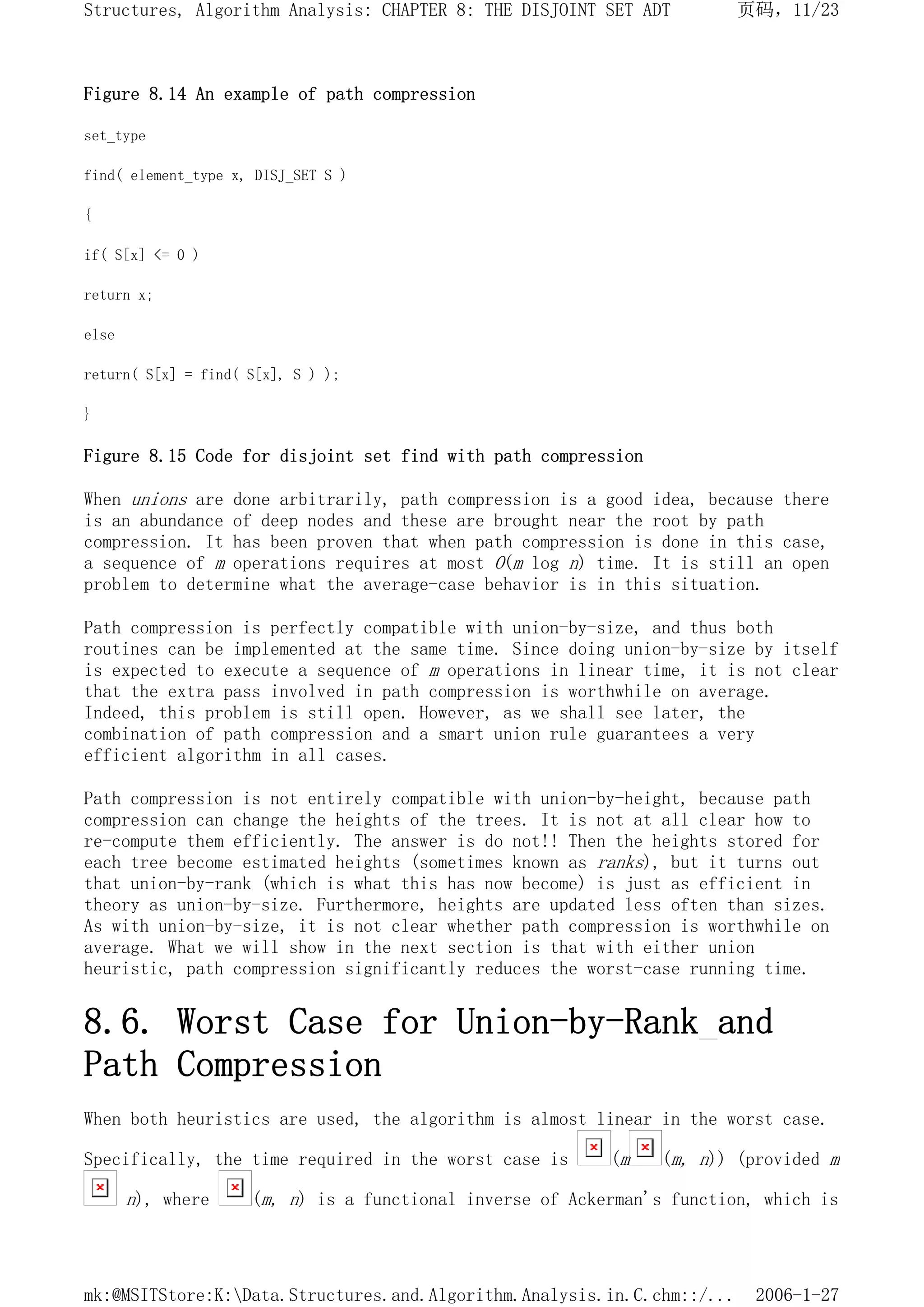 Figure 8.14 An example of path compression
set_type
find( element_type x, DISJ_SET S )
{
if( S[x] <= 0 )
return x;
else
return( S[x] = find( S[x], S ) );
}
Figure 8.15 Code for disjoint set find with path compression
When unions are done arbitrarily, path compression is a good idea, because there
is an abundance of deep nodes and these are brought near the root by path
compression. It has been proven that when path compression is done in this case,
a sequence of m operations requires at most O(m log n) time. It is still an open
problem to determine what the average-case behavior is in this situation.
Path compression is perfectly compatible with union-by-size, and thus both
routines can be implemented at the same time. Since doing union-by-size by itself
is expected to execute a sequence of m operations in linear time, it is not clear
that the extra pass involved in path compression is worthwhile on average.
Indeed, this problem is still open. However, as we shall see later, the
combination of path compression and a smart union rule guarantees a very
efficient algorithm in all cases.
Path compression is not entirely compatible with union-by-height, because path
compression can change the heights of the trees. It is not at all clear how to
re-compute them efficiently. The answer is do not!! Then the heights stored for
each tree become estimated heights (sometimes known as ranks), but it turns out
that union-by-rank (which is what this has now become) is just as efficient in
theory as union-by-size. Furthermore, heights are updated less often than sizes.
As with union-by-size, it is not clear whether path compression is worthwhile on
average. What we will show in the next section is that with either union
heuristic, path compression significantly reduces the worst-case running time.
8.6. Worst Case for Union-by-Rank and
Path Compression
When both heuristics are used, the algorithm is almost linear in the worst case.
Specifically, the time required in the worst case is (m (m, n)) (provided m
n), where (m, n) is a functional inverse of Ackerman's function, which is
页码，11/23
Structures, Algorithm Analysis: CHAPTER 8: THE DISJOINT SET ADT
2006-1-27
mk:@MSITStore:K:Data.Structures.and.Algorithm.Analysis.in.C.chm::/...
 