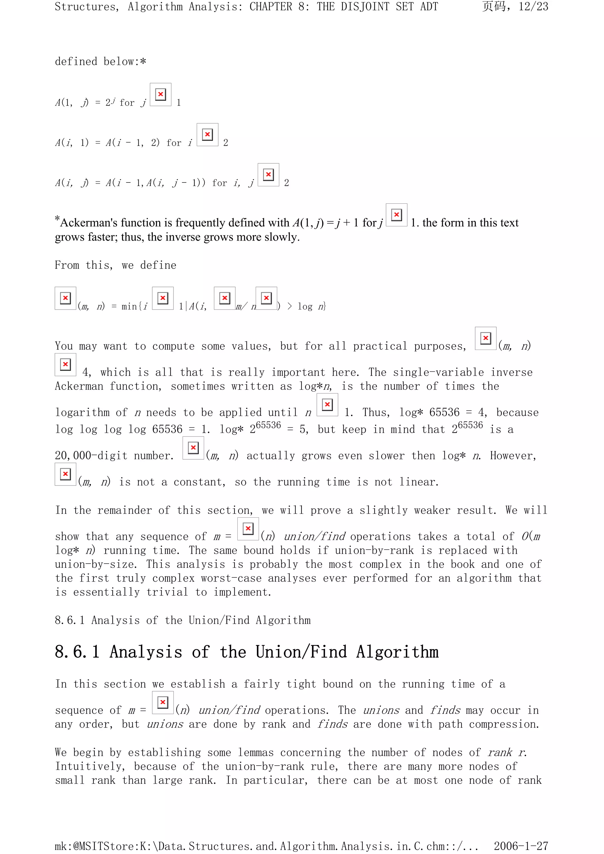 defined below:*
A(1, j) = 2j for j 1
A(i, 1) = A(i - 1, 2) for i 2
A(i, j) = A(i - 1,A(i, j - 1)) for i, j 2
*Ackerman's function is frequently defined with A(1, j) = j + 1 for j 1. the form in this text
grows faster; thus, the inverse grows more slowly.
From this, we define
(m, n) = min{i 1|A(i, m/ n ) > log n}
You may want to compute some values, but for all practical purposes, (m, n)
4, which is all that is really important here. The single-variable inverse
Ackerman function, sometimes written as log*n, is the number of times the
logarithm of n needs to be applied until n 1. Thus, log* 65536 = 4, because
log log log log 65536 = 1. log* 265536 = 5, but keep in mind that 265536 is a
20,000-digit number. (m, n) actually grows even slower then log* n. However,
(m, n) is not a constant, so the running time is not linear.
In the remainder of this section, we will prove a slightly weaker result. We will
show that any sequence of m = (n) union/find operations takes a total of O(m
log* n) running time. The same bound holds if union-by-rank is replaced with
union-by-size. This analysis is probably the most complex in the book and one of
the first truly complex worst-case analyses ever performed for an algorithm that
is essentially trivial to implement.
8.6.1 Analysis of the Union/Find Algorithm
8.6.1 Analysis of the Union/Find Algorithm
In this section we establish a fairly tight bound on the running time of a
sequence of m = (n) union/find operations. The unions and finds may occur in
any order, but unions are done by rank and finds are done with path compression.
We begin by establishing some lemmas concerning the number of nodes of rank r.
Intuitively, because of the union-by-rank rule, there are many more nodes of
small rank than large rank. In particular, there can be at most one node of rank
页码，12/23
Structures, Algorithm Analysis: CHAPTER 8: THE DISJOINT SET ADT
2006-1-27
mk:@MSITStore:K:Data.Structures.and.Algorithm.Analysis.in.C.chm::/...
 