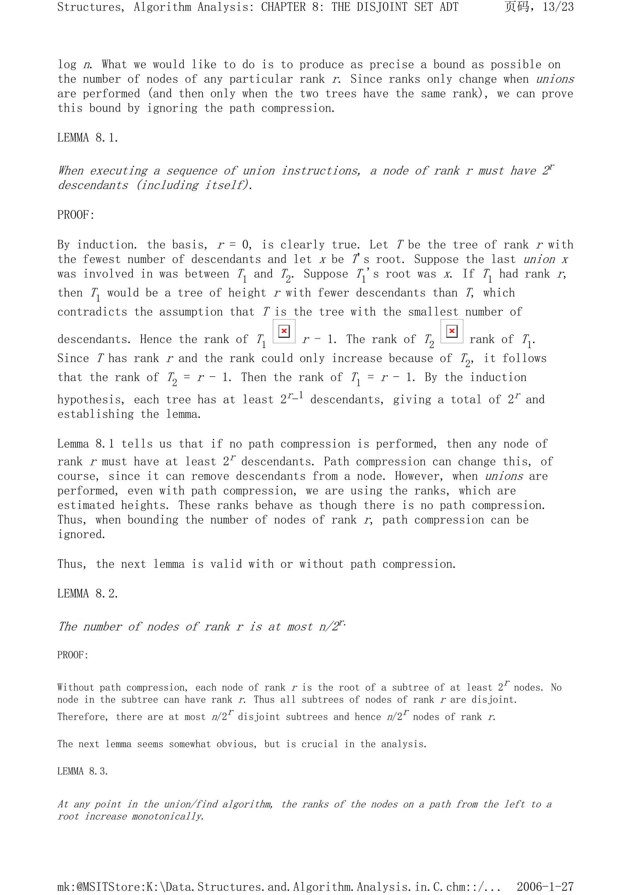 log n. What we would like to do is to produce as precise a bound as possible on
the number of nodes of any particular rank r. Since ranks only change when unions
are performed (and then only when the two trees have the same rank), we can prove
this bound by ignoring the path compression.
LEMMA 8.1.
When executing a sequence of union instructions, a node of rank r must have 2r
descendants (including itself).
PROOF:
By induction. the basis, r = 0, is clearly true. Let T be the tree of rank r with
the fewest number of descendants and let x be T's root. Suppose the last union x
was involved in was between T1 and T2. Suppose T1's root was x. If T1 had rank r,
then T1 would be a tree of height r with fewer descendants than T, which
contradicts the assumption that T is the tree with the smallest number of
descendants. Hence the rank of T1 r - 1. The rank of T2 rank of T1.
Since T has rank r and the rank could only increase because of T2, it follows
that the rank of T2 = r - 1. Then the rank of T1 = r - 1. By the induction
hypothesis, each tree has at least 2r-1 descendants, giving a total of 2r and
establishing the lemma.
Lemma 8.1 tells us that if no path compression is performed, then any node of
rank r must have at least 2r descendants. Path compression can change this, of
course, since it can remove descendants from a node. However, when unions are
performed, even with path compression, we are using the ranks, which are
estimated heights. These ranks behave as though there is no path compression.
Thus, when bounding the number of nodes of rank r, path compression can be
ignored.
Thus, the next lemma is valid with or without path compression.
LEMMA 8.2.
The number of nodes of rank r is at most n/2r.
PROOF:
Without path compression, each node of rank r is the root of a subtree of at least 2r nodes. No
node in the subtree can have rank r. Thus all subtrees of nodes of rank r are disjoint.
Therefore, there are at most n/2r disjoint subtrees and hence n/2r nodes of rank r.
The next lemma seems somewhat obvious, but is crucial in the analysis.
LEMMA 8.3.
At any point in the union/find algorithm, the ranks of the nodes on a path from the left to a
root increase monotonically.
页码，13/23
Structures, Algorithm Analysis: CHAPTER 8: THE DISJOINT SET ADT
2006-1-27
mk:@MSITStore:K:Data.Structures.and.Algorithm.Analysis.in.C.chm::/...
 