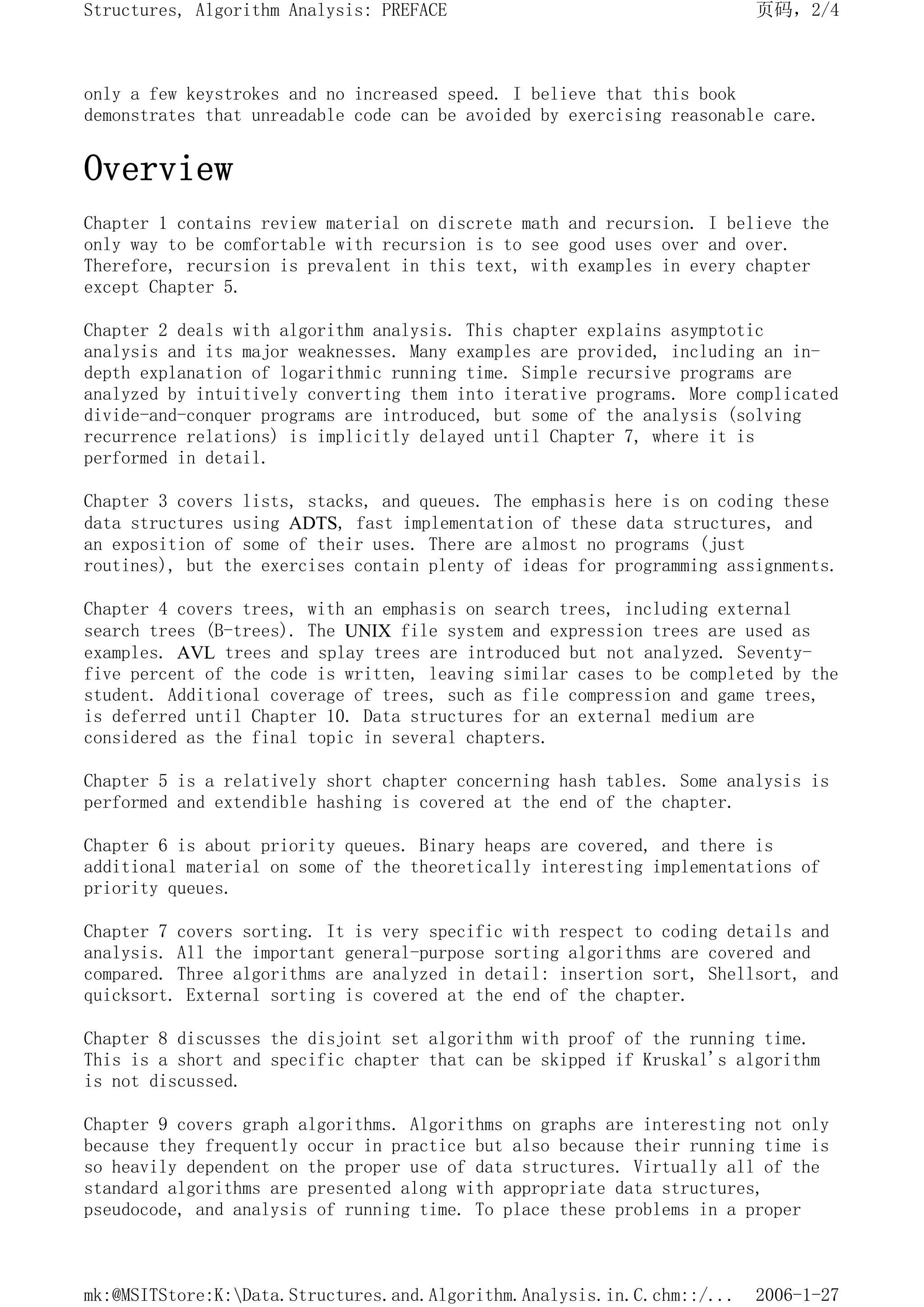 only a few keystrokes and no increased speed. I believe that this book
demonstrates that unreadable code can be avoided by exercising reasonable care.
Overview
Chapter 1 contains review material on discrete math and recursion. I believe the
only way to be comfortable with recursion is to see good uses over and over.
Therefore, recursion is prevalent in this text, with examples in every chapter
except Chapter 5.
Chapter 2 deals with algorithm analysis. This chapter explains asymptotic
analysis and its major weaknesses. Many examples are provided, including an in-
depth explanation of logarithmic running time. Simple recursive programs are
analyzed by intuitively converting them into iterative programs. More complicated
divide-and-conquer programs are introduced, but some of the analysis (solving
recurrence relations) is implicitly delayed until Chapter 7, where it is
performed in detail.
Chapter 3 covers lists, stacks, and queues. The emphasis here is on coding these
data structures using ADTS, fast implementation of these data structures, and
an exposition of some of their uses. There are almost no programs (just
routines), but the exercises contain plenty of ideas for programming assignments.
Chapter 4 covers trees, with an emphasis on search trees, including external
search trees (B-trees). The UNIX file system and expression trees are used as
examples. AVL trees and splay trees are introduced but not analyzed. Seventy-
five percent of the code is written, leaving similar cases to be completed by the
student. Additional coverage of trees, such as file compression and game trees,
is deferred until Chapter 10. Data structures for an external medium are
considered as the final topic in several chapters.
Chapter 5 is a relatively short chapter concerning hash tables. Some analysis is
performed and extendible hashing is covered at the end of the chapter.
Chapter 6 is about priority queues. Binary heaps are covered, and there is
additional material on some of the theoretically interesting implementations of
priority queues.
Chapter 7 covers sorting. It is very specific with respect to coding details and
analysis. All the important general-purpose sorting algorithms are covered and
compared. Three algorithms are analyzed in detail: insertion sort, Shellsort, and
quicksort. External sorting is covered at the end of the chapter.
Chapter 8 discusses the disjoint set algorithm with proof of the running time.
This is a short and specific chapter that can be skipped if Kruskal's algorithm
is not discussed.
Chapter 9 covers graph algorithms. Algorithms on graphs are interesting not only
because they frequently occur in practice but also because their running time is
so heavily dependent on the proper use of data structures. Virtually all of the
standard algorithms are presented along with appropriate data structures,
pseudocode, and analysis of running time. To place these problems in a proper
页码，2/4
Structures, Algorithm Analysis: PREFACE
2006-1-27
mk:@MSITStore:K:Data.Structures.and.Algorithm.Analysis.in.C.chm::/...
 