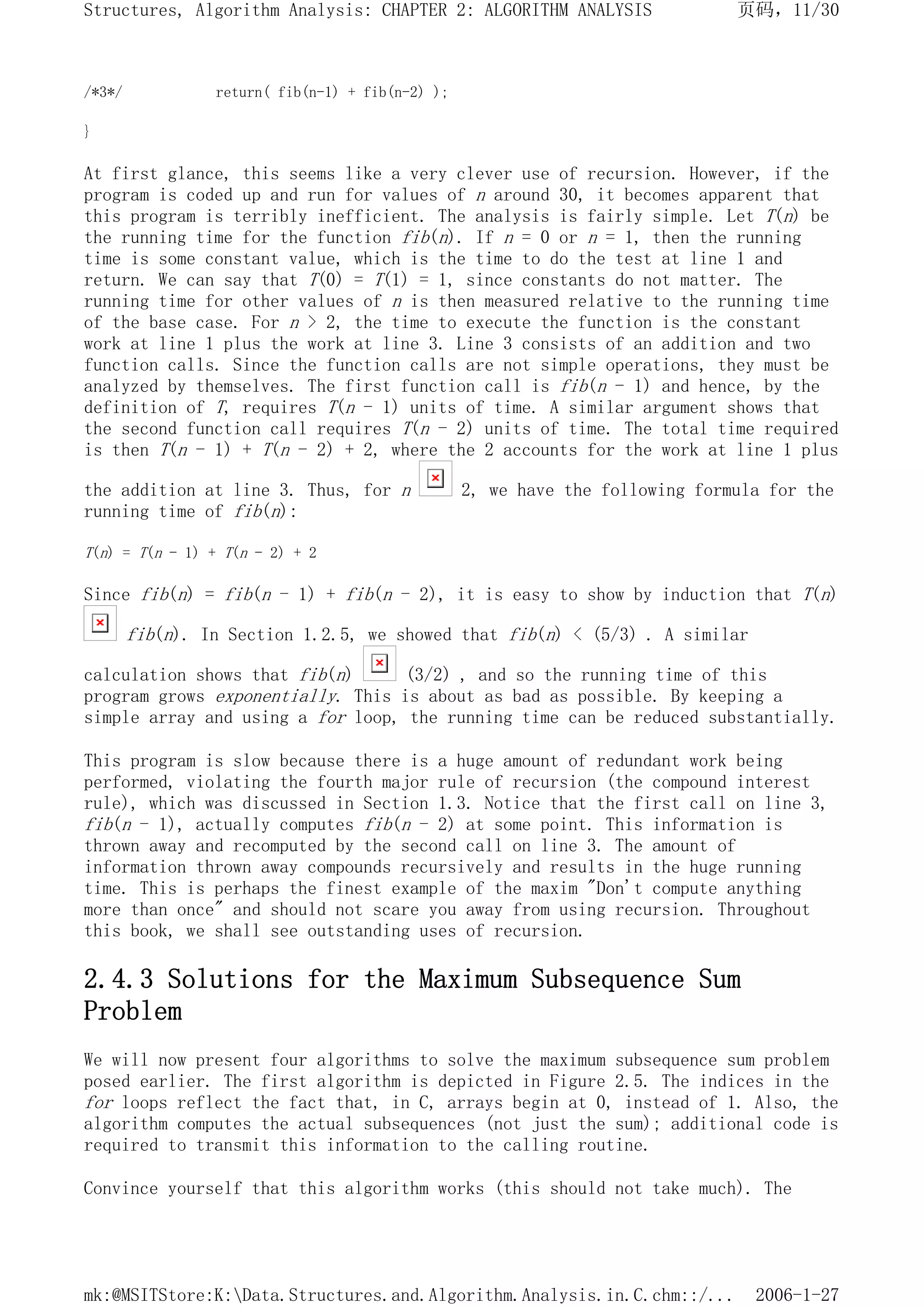 /*3*/ return( fib(n-1) + fib(n-2) );
}
At first glance, this seems like a very clever use of recursion. However, if the
program is coded up and run for values of n around 30, it becomes apparent that
this program is terribly inefficient. The analysis is fairly simple. Let T(n) be
the running time for the function fib(n). If n = 0 or n = 1, then the running
time is some constant value, which is the time to do the test at line 1 and
return. We can say that T(0) = T(1) = 1, since constants do not matter. The
running time for other values of n is then measured relative to the running time
of the base case. For n > 2, the time to execute the function is the constant
work at line 1 plus the work at line 3. Line 3 consists of an addition and two
function calls. Since the function calls are not simple operations, they must be
analyzed by themselves. The first function call is fib(n - 1) and hence, by the
definition of T, requires T(n - 1) units of time. A similar argument shows that
the second function call requires T(n - 2) units of time. The total time required
is then T(n - 1) + T(n - 2) + 2, where the 2 accounts for the work at line 1 plus
the addition at line 3. Thus, for n 2, we have the following formula for the
running time of fib(n):
T(n) = T(n - 1) + T(n - 2) + 2
Since fib(n) = fib(n - 1) + fib(n - 2), it is easy to show by induction that T(n)
fib(n). In Section 1.2.5, we showed that fib(n) < (5/3) . A similar
calculation shows that fib(n) (3/2) , and so the running time of this
program grows exponentially. This is about as bad as possible. By keeping a
simple array and using a for loop, the running time can be reduced substantially.
This program is slow because there is a huge amount of redundant work being
performed, violating the fourth major rule of recursion (the compound interest
rule), which was discussed in Section 1.3. Notice that the first call on line 3,
fib(n - 1), actually computes fib(n - 2) at some point. This information is
thrown away and recomputed by the second call on line 3. The amount of
information thrown away compounds recursively and results in the huge running
time. This is perhaps the finest example of the maxim "Don't compute anything
more than once" and should not scare you away from using recursion. Throughout
this book, we shall see outstanding uses of recursion.
2.4.3 Solutions for the Maximum Subsequence Sum
Problem
We will now present four algorithms to solve the maximum subsequence sum problem
posed earlier. The first algorithm is depicted in Figure 2.5. The indices in the
for loops reflect the fact that, in C, arrays begin at 0, instead of 1. Also, the
algorithm computes the actual subsequences (not just the sum); additional code is
required to transmit this information to the calling routine.
Convince yourself that this algorithm works (this should not take much). The
页码，11/30
Structures, Algorithm Analysis: CHAPTER 2: ALGORITHM ANALYSIS
2006-1-27
mk:@MSITStore:K:Data.Structures.and.Algorithm.Analysis.in.C.chm::/...
 