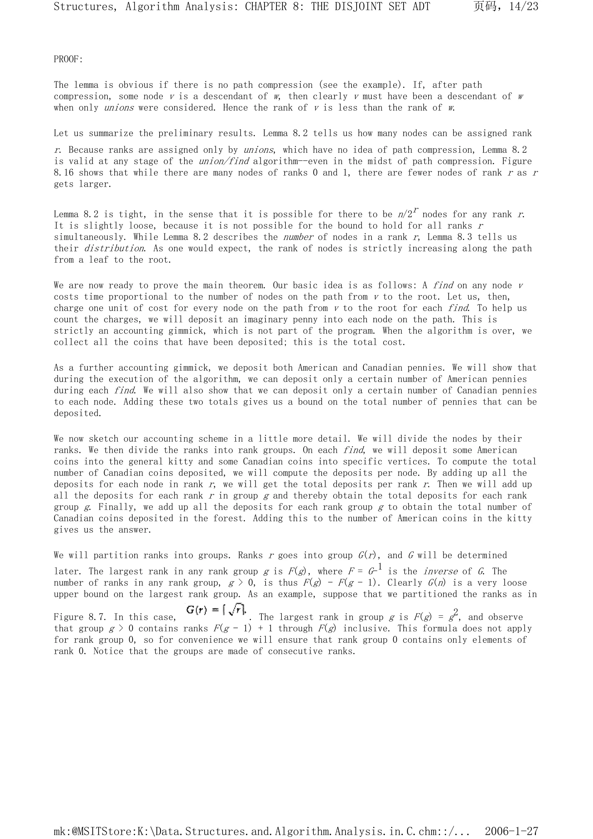 PROOF:
The lemma is obvious if there is no path compression (see the example). If, after path
compression, some node v is a descendant of w, then clearly v must have been a descendant of w
when only unions were considered. Hence the rank of v is less than the rank of w.
Let us summarize the preliminary results. Lemma 8.2 tells us how many nodes can be assigned rank
r. Because ranks are assigned only by unions, which have no idea of path compression, Lemma 8.2
is valid at any stage of the union/find algorithm--even in the midst of path compression. Figure
8.16 shows that while there are many nodes of ranks 0 and 1, there are fewer nodes of rank r as r
gets larger.
Lemma 8.2 is tight, in the sense that it is possible for there to be n/2r nodes for any rank r.
It is slightly loose, because it is not possible for the bound to hold for all ranks r
simultaneously. While Lemma 8.2 describes the number of nodes in a rank r, Lemma 8.3 tells us
their distribution. As one would expect, the rank of nodes is strictly increasing along the path
from a leaf to the root.
We are now ready to prove the main theorem. Our basic idea is as follows: A find on any node v
costs time proportional to the number of nodes on the path from v to the root. Let us, then,
charge one unit of cost for every node on the path from v to the root for each find. To help us
count the charges, we will deposit an imaginary penny into each node on the path. This is
strictly an accounting gimmick, which is not part of the program. When the algorithm is over, we
collect all the coins that have been deposited; this is the total cost.
As a further accounting gimmick, we deposit both American and Canadian pennies. We will show that
during the execution of the algorithm, we can deposit only a certain number of American pennies
during each find. We will also show that we can deposit only a certain number of Canadian pennies
to each node. Adding these two totals gives us a bound on the total number of pennies that can be
deposited.
We now sketch our accounting scheme in a little more detail. We will divide the nodes by their
ranks. We then divide the ranks into rank groups. On each find, we will deposit some American
coins into the general kitty and some Canadian coins into specific vertices. To compute the total
number of Canadian coins deposited, we will compute the deposits per node. By adding up all the
deposits for each node in rank r, we will get the total deposits per rank r. Then we will add up
all the deposits for each rank r in group g and thereby obtain the total deposits for each rank
group g. Finally, we add up all the deposits for each rank group g to obtain the total number of
Canadian coins deposited in the forest. Adding this to the number of American coins in the kitty
gives us the answer.
We will partition ranks into groups. Ranks r goes into group G(r), and G will be determined
later. The largest rank in any rank group g is F(g), where F = G-1 is the inverse of G. The
number of ranks in any rank group, g > 0, is thus F(g) - F(g - 1). Clearly G(n) is a very loose
upper bound on the largest rank group. As an example, suppose that we partitioned the ranks as in
Figure 8.7. In this case, . The largest rank in group g is F(g) = g2, and observe
that group g > 0 contains ranks F(g - 1) + 1 through F(g) inclusive. This formula does not apply
for rank group 0, so for convenience we will ensure that rank group 0 contains only elements of
rank 0. Notice that the groups are made of consecutive ranks.
页码，14/23
Structures, Algorithm Analysis: CHAPTER 8: THE DISJOINT SET ADT
2006-1-27
mk:@MSITStore:K:Data.Structures.and.Algorithm.Analysis.in.C.chm::/...
 