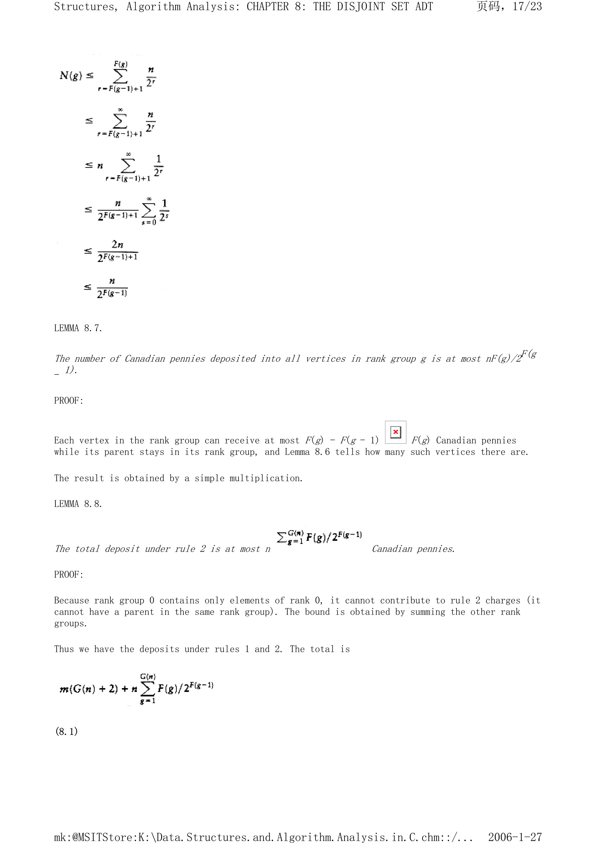 LEMMA 8.7.
The number of Canadian pennies deposited into all vertices in rank group g is at most nF(g)/2F(g
- 1).
PROOF:
Each vertex in the rank group can receive at most F(g) - F(g - 1) F(g) Canadian pennies
while its parent stays in its rank group, and Lemma 8.6 tells how many such vertices there are.
The result is obtained by a simple multiplication.
LEMMA 8.8.
The total deposit under rule 2 is at most n Canadian pennies.
PROOF:
Because rank group 0 contains only elements of rank 0, it cannot contribute to rule 2 charges (it
cannot have a parent in the same rank group). The bound is obtained by summing the other rank
groups.
Thus we have the deposits under rules 1 and 2. The total is
(8.1)
页码，17/23
Structures, Algorithm Analysis: CHAPTER 8: THE DISJOINT SET ADT
2006-1-27
mk:@MSITStore:K:Data.Structures.and.Algorithm.Analysis.in.C.chm::/...
 