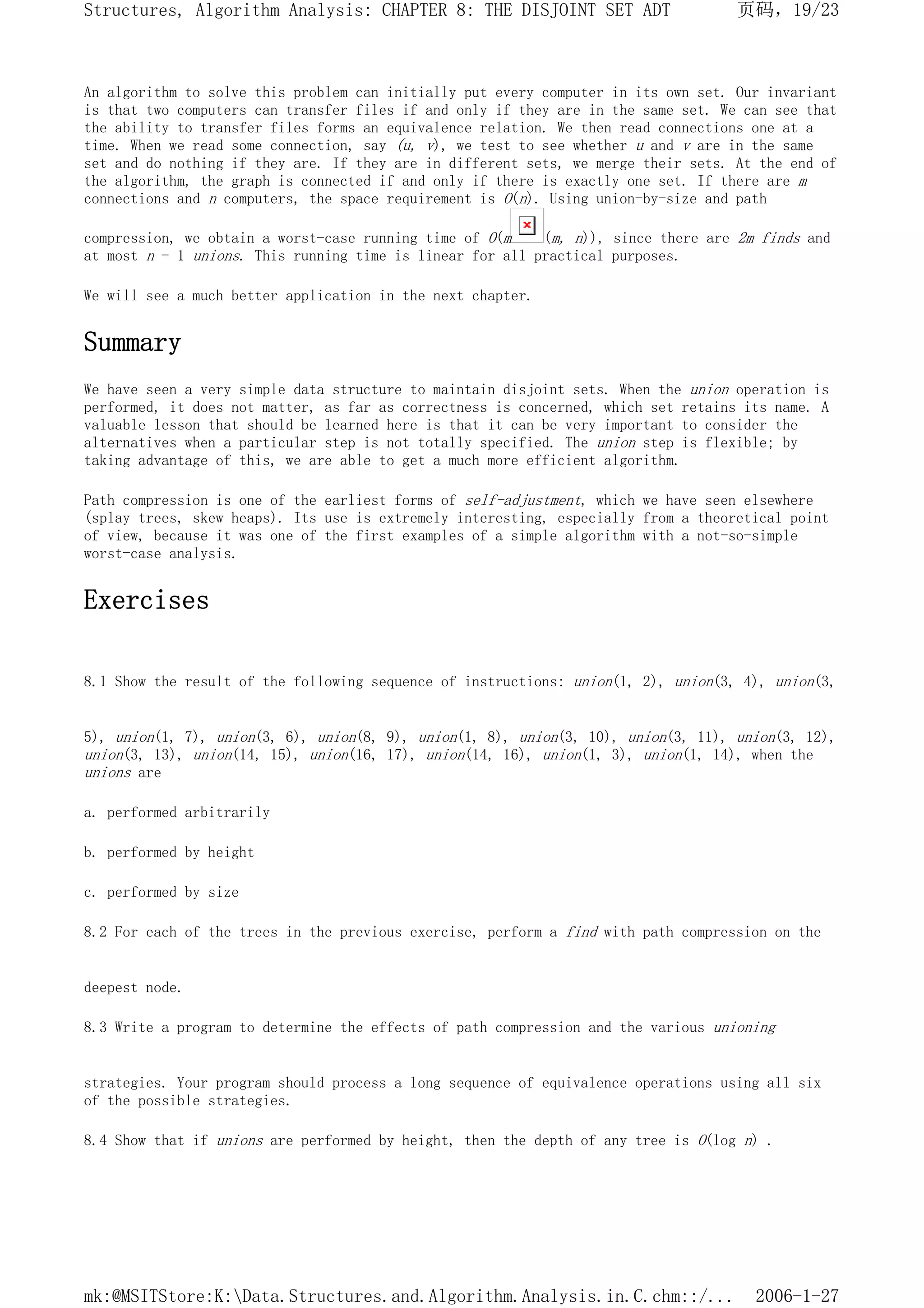 An algorithm to solve this problem can initially put every computer in its own set. Our invariant
is that two computers can transfer files if and only if they are in the same set. We can see that
the ability to transfer files forms an equivalence relation. We then read connections one at a
time. When we read some connection, say (u, v), we test to see whether u and v are in the same
set and do nothing if they are. If they are in different sets, we merge their sets. At the end of
the algorithm, the graph is connected if and only if there is exactly one set. If there are m
connections and n computers, the space requirement is O(n). Using union-by-size and path
compression, we obtain a worst-case running time of O(m (m, n)), since there are 2m finds and
at most n - 1 unions. This running time is linear for all practical purposes.
We will see a much better application in the next chapter.
Summary
We have seen a very simple data structure to maintain disjoint sets. When the union operation is
performed, it does not matter, as far as correctness is concerned, which set retains its name. A
valuable lesson that should be learned here is that it can be very important to consider the
alternatives when a particular step is not totally specified. The union step is flexible; by
taking advantage of this, we are able to get a much more efficient algorithm.
Path compression is one of the earliest forms of self-adjustment, which we have seen elsewhere
(splay trees, skew heaps). Its use is extremely interesting, especially from a theoretical point
of view, because it was one of the first examples of a simple algorithm with a not-so-simple
worst-case analysis.
Exercises
8.1 Show the result of the following sequence of instructions: union(1, 2), union(3, 4), union(3,
5), union(1, 7), union(3, 6), union(8, 9), union(1, 8), union(3, 10), union(3, 11), union(3, 12),
union(3, 13), union(14, 15), union(16, 17), union(14, 16), union(1, 3), union(1, 14), when the
unions are
a. performed arbitrarily
b. performed by height
c. performed by size
8.2 For each of the trees in the previous exercise, perform a find with path compression on the
deepest node.
8.3 Write a program to determine the effects of path compression and the various unioning
strategies. Your program should process a long sequence of equivalence operations using all six
of the possible strategies.
8.4 Show that if unions are performed by height, then the depth of any tree is O(log n) .
页码，19/23
Structures, Algorithm Analysis: CHAPTER 8: THE DISJOINT SET ADT
2006-1-27
mk:@MSITStore:K:Data.Structures.and.Algorithm.Analysis.in.C.chm::/...
 