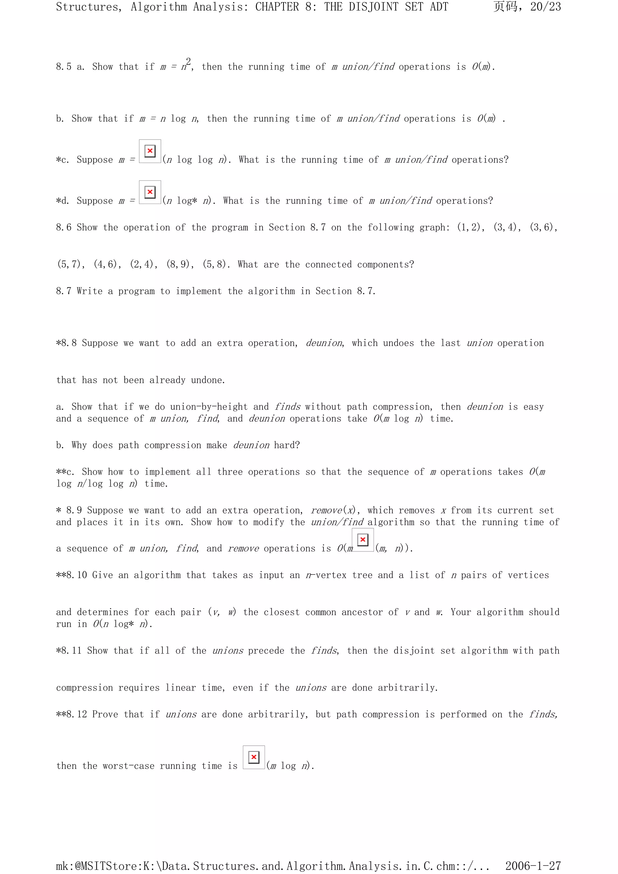 8.5 a. Show that if m = n2, then the running time of m union/find operations is O(m).
b. Show that if m = n log n, then the running time of m union/find operations is O(m) .
*c. Suppose m = (n log log n). What is the running time of m union/find operations?
*d. Suppose m = (n log* n). What is the running time of m union/find operations?
8.6 Show the operation of the program in Section 8.7 on the following graph: (1,2), (3,4), (3,6),
(5,7), (4,6), (2,4), (8,9), (5,8). What are the connected components?
8.7 Write a program to implement the algorithm in Section 8.7.
*8.8 Suppose we want to add an extra operation, deunion, which undoes the last union operation
that has not been already undone.
a. Show that if we do union-by-height and finds without path compression, then deunion is easy
and a sequence of m union, find, and deunion operations take O(m log n) time.
b. Why does path compression make deunion hard?
**c. Show how to implement all three operations so that the sequence of m operations takes O(m
log n/log log n) time.
* 8.9 Suppose we want to add an extra operation, remove(x), which removes x from its current set
and places it in its own. Show how to modify the union/find algorithm so that the running time of
a sequence of m union, find, and remove operations is O(m (m, n)).
**8.10 Give an algorithm that takes as input an n-vertex tree and a list of n pairs of vertices
and determines for each pair (v, w) the closest common ancestor of v and w. Your algorithm should
run in O(n log* n).
*8.11 Show that if all of the unions precede the finds, then the disjoint set algorithm with path
compression requires linear time, even if the unions are done arbitrarily.
**8.12 Prove that if unions are done arbitrarily, but path compression is performed on the finds,
then the worst-case running time is (m log n).
页码，20/23
Structures, Algorithm Analysis: CHAPTER 8: THE DISJOINT SET ADT
2006-1-27
mk:@MSITStore:K:Data.Structures.and.Algorithm.Analysis.in.C.chm::/...
 