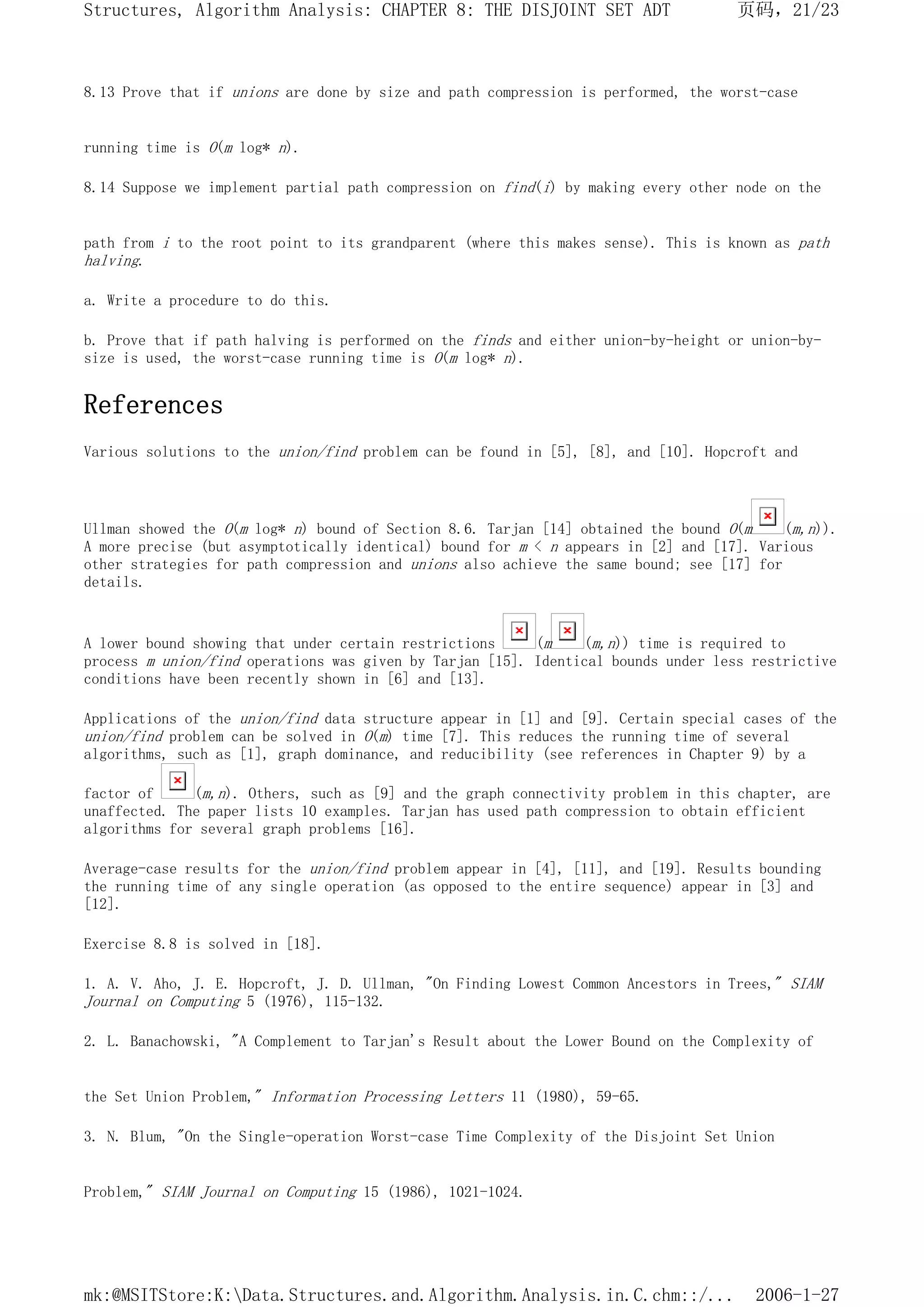 8.13 Prove that if unions are done by size and path compression is performed, the worst-case
running time is O(m log* n).
8.14 Suppose we implement partial path compression on find(i) by making every other node on the
path from i to the root point to its grandparent (where this makes sense). This is known as path
halving.
a. Write a procedure to do this.
b. Prove that if path halving is performed on the finds and either union-by-height or union-by-
size is used, the worst-case running time is O(m log* n).
References
Various solutions to the union/find problem can be found in [5], [8], and [10]. Hopcroft and
Ullman showed the O(m log* n) bound of Section 8.6. Tarjan [14] obtained the bound O(m (m,n)).
A more precise (but asymptotically identical) bound for m < n appears in [2] and [17]. Various
other strategies for path compression and unions also achieve the same bound; see [17] for
details.
A lower bound showing that under certain restrictions (m (m,n)) time is required to
process m union/find operations was given by Tarjan [15]. Identical bounds under less restrictive
conditions have been recently shown in [6] and [13].
Applications of the union/find data structure appear in [1] and [9]. Certain special cases of the
union/find problem can be solved in O(m) time [7]. This reduces the running time of several
algorithms, such as [1], graph dominance, and reducibility (see references in Chapter 9) by a
factor of (m,n). Others, such as [9] and the graph connectivity problem in this chapter, are
unaffected. The paper lists 10 examples. Tarjan has used path compression to obtain efficient
algorithms for several graph problems [16].
Average-case results for the union/find problem appear in [4], [11], and [19]. Results bounding
the running time of any single operation (as opposed to the entire sequence) appear in [3] and
[12].
Exercise 8.8 is solved in [18].
1. A. V. Aho, J. E. Hopcroft, J. D. Ullman, "On Finding Lowest Common Ancestors in Trees," SIAM
Journal on Computing 5 (1976), 115-132.
2. L. Banachowski, "A Complement to Tarjan's Result about the Lower Bound on the Complexity of
the Set Union Problem," Information Processing Letters 11 (1980), 59-65.
3. N. Blum, "On the Single-operation Worst-case Time Complexity of the Disjoint Set Union
Problem," SIAM Journal on Computing 15 (1986), 1021-1024.
页码，21/23
Structures, Algorithm Analysis: CHAPTER 8: THE DISJOINT SET ADT
2006-1-27
mk:@MSITStore:K:Data.Structures.and.Algorithm.Analysis.in.C.chm::/...
 