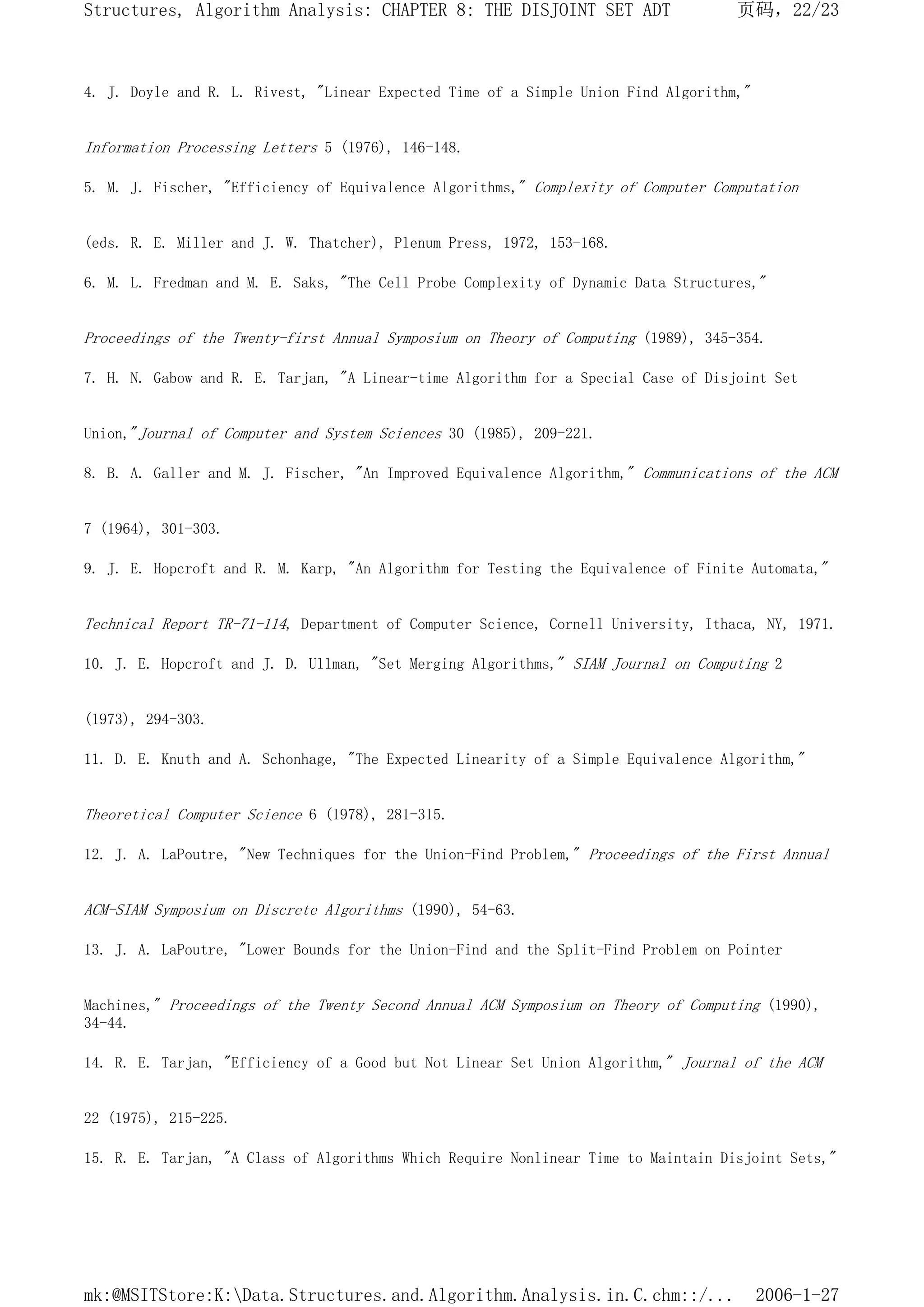 4. J. Doyle and R. L. Rivest, "Linear Expected Time of a Simple Union Find Algorithm,"
Information Processing Letters 5 (1976), 146-148.
5. M. J. Fischer, "Efficiency of Equivalence Algorithms," Complexity of Computer Computation
(eds. R. E. Miller and J. W. Thatcher), Plenum Press, 1972, 153-168.
6. M. L. Fredman and M. E. Saks, "The Cell Probe Complexity of Dynamic Data Structures,"
Proceedings of the Twenty-first Annual Symposium on Theory of Computing (1989), 345-354.
7. H. N. Gabow and R. E. Tarjan, "A Linear-time Algorithm for a Special Case of Disjoint Set
Union,"Journal of Computer and System Sciences 30 (1985), 209-221.
8. B. A. Galler and M. J. Fischer, "An Improved Equivalence Algorithm," Communications of the ACM
7 (1964), 301-303.
9. J. E. Hopcroft and R. M. Karp, "An Algorithm for Testing the Equivalence of Finite Automata,"
Technical Report TR-71-114, Department of Computer Science, Cornell University, Ithaca, NY, 1971.
10. J. E. Hopcroft and J. D. Ullman, "Set Merging Algorithms," SIAM Journal on Computing 2
(1973), 294-303.
11. D. E. Knuth and A. Schonhage, "The Expected Linearity of a Simple Equivalence Algorithm,"
Theoretical Computer Science 6 (1978), 281-315.
12. J. A. LaPoutre, "New Techniques for the Union-Find Problem," Proceedings of the First Annual
ACM-SIAM Symposium on Discrete Algorithms (1990), 54-63.
13. J. A. LaPoutre, "Lower Bounds for the Union-Find and the Split-Find Problem on Pointer
Machines," Proceedings of the Twenty Second Annual ACM Symposium on Theory of Computing (1990),
34-44.
14. R. E. Tarjan, "Efficiency of a Good but Not Linear Set Union Algorithm," Journal of the ACM
22 (1975), 215-225.
15. R. E. Tarjan, "A Class of Algorithms Which Require Nonlinear Time to Maintain Disjoint Sets,"
页码，22/23
Structures, Algorithm Analysis: CHAPTER 8: THE DISJOINT SET ADT
2006-1-27
mk:@MSITStore:K:Data.Structures.and.Algorithm.Analysis.in.C.chm::/...
 
