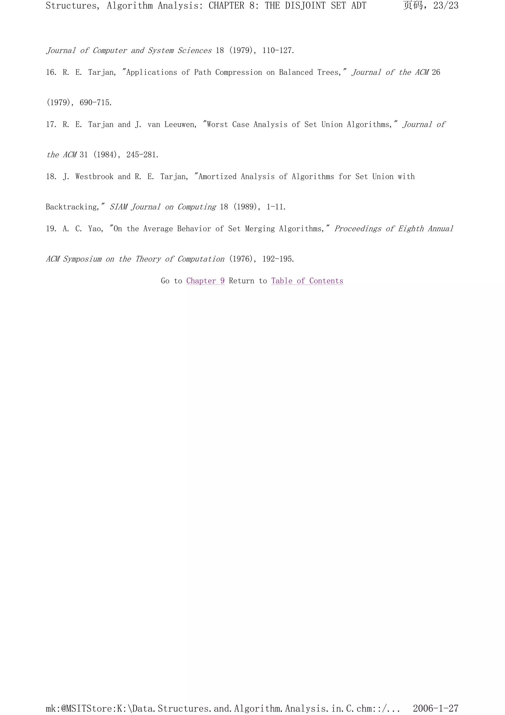 Journal of Computer and System Sciences 18 (1979), 110-127.
16. R. E. Tarjan, "Applications of Path Compression on Balanced Trees," Journal of the ACM 26
(1979), 690-715.
17. R. E. Tarjan and J. van Leeuwen, "Worst Case Analysis of Set Union Algorithms," Journal of
the ACM 31 (1984), 245-281.
18. J. Westbrook and R. E. Tarjan, "Amortized Analysis of Algorithms for Set Union with
Backtracking," SIAM Journal on Computing 18 (1989), 1-11.
19. A. C. Yao, "On the Average Behavior of Set Merging Algorithms," Proceedings of Eighth Annual
ACM Symposium on the Theory of Computation (1976), 192-195.
Go to Chapter 9 Return to Table of Contents
页码，23/23
Structures, Algorithm Analysis: CHAPTER 8: THE DISJOINT SET ADT
2006-1-27
mk:@MSITStore:K:Data.Structures.and.Algorithm.Analysis.in.C.chm::/...
 