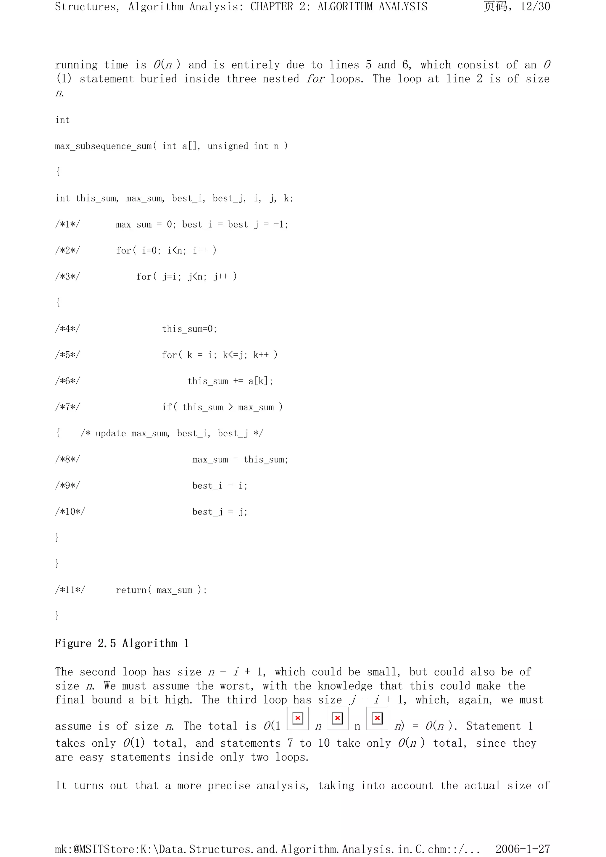 running time is O(n ) and is entirely due to lines 5 and 6, which consist of an O
(1) statement buried inside three nested for loops. The loop at line 2 is of size
n.
int
max_subsequence_sum( int a[], unsigned int n )
{
int this_sum, max_sum, best_i, best_j, i, j, k;
/*1*/ max_sum = 0; best_i = best_j = -1;
/*2*/ for( i=0; i<n; i++ )
/*3*/ for( j=i; j<n; j++ )
{
/*4*/ this_sum=0;
/*5*/ for( k = i; k<=j; k++ )
/*6*/ this_sum += a[k];
/*7*/ if( this_sum > max_sum )
{ /* update max_sum, best_i, best_j */
/*8*/ max_sum = this_sum;
/*9*/ best_i = i;
/*10*/ best_j = j;
}
}
/*11*/ return( max_sum );
}
Figure 2.5 Algorithm 1
The second loop has size n - i + 1, which could be small, but could also be of
size n. We must assume the worst, with the knowledge that this could make the
final bound a bit high. The third loop has size j - i + 1, which, again, we must
assume is of size n. The total is O(1 n n n) = O(n ). Statement 1
takes only O(1) total, and statements 7 to 10 take only O(n ) total, since they
are easy statements inside only two loops.
It turns out that a more precise analysis, taking into account the actual size of
页码，12/30
Structures, Algorithm Analysis: CHAPTER 2: ALGORITHM ANALYSIS
2006-1-27
mk:@MSITStore:K:Data.Structures.and.Algorithm.Analysis.in.C.chm::/...
 
