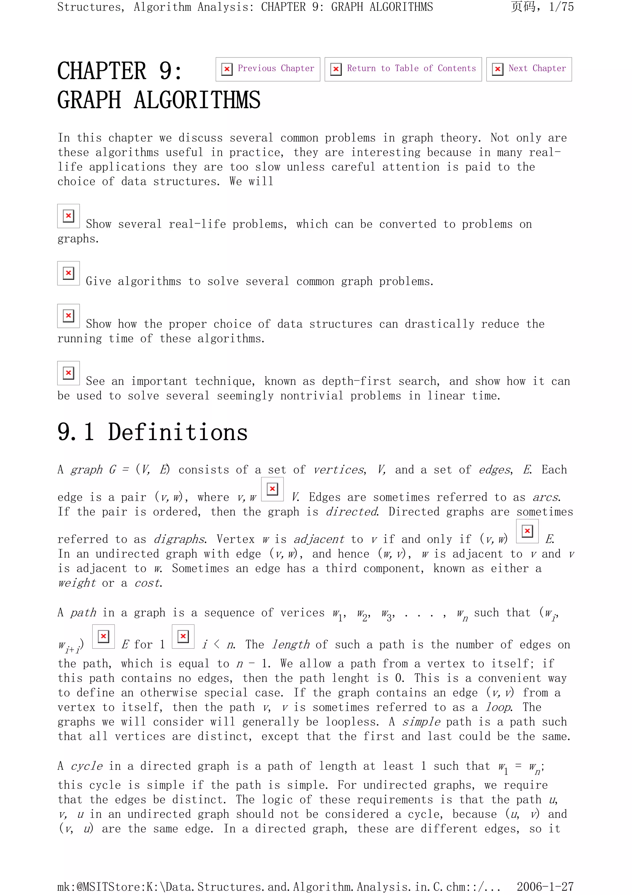 CHAPTER 9:
GRAPH ALGORITHMS
In this chapter we discuss several common problems in graph theory. Not only are
these algorithms useful in practice, they are interesting because in many real-
life applications they are too slow unless careful attention is paid to the
choice of data structures. We will
Show several real-life problems, which can be converted to problems on
graphs.
Give algorithms to solve several common graph problems.
Show how the proper choice of data structures can drastically reduce the
running time of these algorithms.
See an important technique, known as depth-first search, and show how it can
be used to solve several seemingly nontrivial problems in linear time.
9.1 Definitions
A graph G = (V, E) consists of a set of vertices, V, and a set of edges, E. Each
edge is a pair (v,w), where v,w V. Edges are sometimes referred to as arcs.
If the pair is ordered, then the graph is directed. Directed graphs are sometimes
referred to as digraphs. Vertex w is adjacent to v if and only if (v,w) E.
In an undirected graph with edge (v,w), and hence (w,v), w is adjacent to v and v
is adjacent to w. Sometimes an edge has a third component, known as either a
weight or a cost.
A path in a graph is a sequence of verices w1, w2, w3, . . . , wn such that (wi,
wi+i) E for 1 i < n. The length of such a path is the number of edges on
the path, which is equal to n - 1. We allow a path from a vertex to itself; if
this path contains no edges, then the path lenght is 0. This is a convenient way
to define an otherwise special case. If the graph contains an edge (v,v) from a
vertex to itself, then the path v, v is sometimes referred to as a loop. The
graphs we will consider will generally be loopless. A simple path is a path such
that all vertices are distinct, except that the first and last could be the same.
A cycle in a directed graph is a path of length at least 1 such that w1 = wn;
this cycle is simple if the path is simple. For undirected graphs, we require
that the edges be distinct. The logic of these requirements is that the path u,
v, u in an undirected graph should not be considered a cycle, because (u, v) and
(v, u) are the same edge. In a directed graph, these are different edges, so it
Next Chapter
Return to Table of Contents
Previous Chapter
页码，1/75
Structures, Algorithm Analysis: CHAPTER 9: GRAPH ALGORITHMS
2006-1-27
mk:@MSITStore:K:Data.Structures.and.Algorithm.Analysis.in.C.chm::/...
 