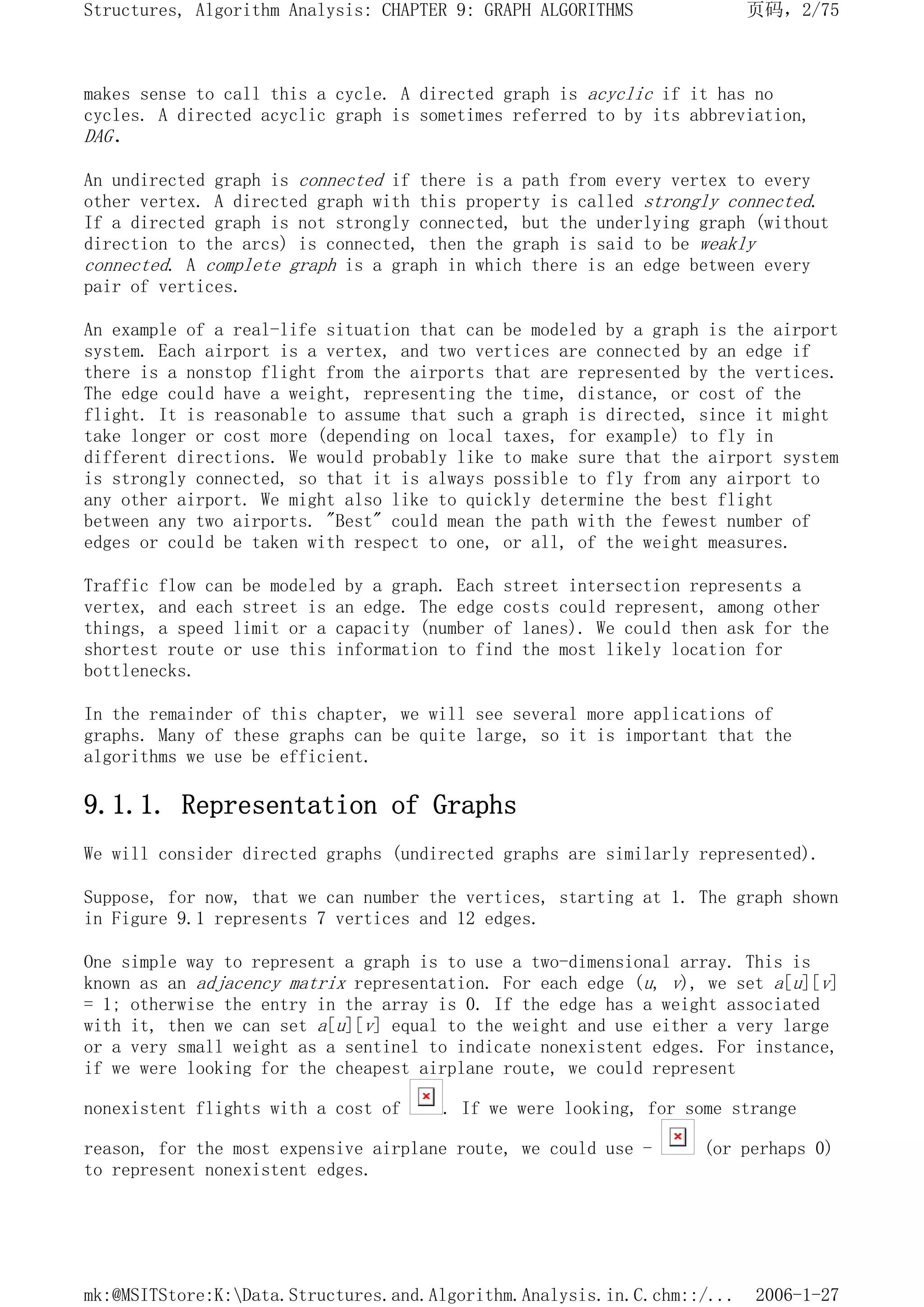 makes sense to call this a cycle. A directed graph is acyclic if it has no
cycles. A directed acyclic graph is sometimes referred to by its abbreviation,
DAG.
An undirected graph is connected if there is a path from every vertex to every
other vertex. A directed graph with this property is called strongly connected.
If a directed graph is not strongly connected, but the underlying graph (without
direction to the arcs) is connected, then the graph is said to be weakly
connected. A complete graph is a graph in which there is an edge between every
pair of vertices.
An example of a real-life situation that can be modeled by a graph is the airport
system. Each airport is a vertex, and two vertices are connected by an edge if
there is a nonstop flight from the airports that are represented by the vertices.
The edge could have a weight, representing the time, distance, or cost of the
flight. It is reasonable to assume that such a graph is directed, since it might
take longer or cost more (depending on local taxes, for example) to fly in
different directions. We would probably like to make sure that the airport system
is strongly connected, so that it is always possible to fly from any airport to
any other airport. We might also like to quickly determine the best flight
between any two airports. "Best" could mean the path with the fewest number of
edges or could be taken with respect to one, or all, of the weight measures.
Traffic flow can be modeled by a graph. Each street intersection represents a
vertex, and each street is an edge. The edge costs could represent, among other
things, a speed limit or a capacity (number of lanes). We could then ask for the
shortest route or use this information to find the most likely location for
bottlenecks.
In the remainder of this chapter, we will see several more applications of
graphs. Many of these graphs can be quite large, so it is important that the
algorithms we use be efficient.
9.1.1. Representation of Graphs
We will consider directed graphs (undirected graphs are similarly represented).
Suppose, for now, that we can number the vertices, starting at 1. The graph shown
in Figure 9.1 represents 7 vertices and 12 edges.
One simple way to represent a graph is to use a two-dimensional array. This is
known as an adjacency matrix representation. For each edge (u, v), we set a[u][v]
= 1; otherwise the entry in the array is 0. If the edge has a weight associated
with it, then we can set a[u][v] equal to the weight and use either a very large
or a very small weight as a sentinel to indicate nonexistent edges. For instance,
if we were looking for the cheapest airplane route, we could represent
nonexistent flights with a cost of . If we were looking, for some strange
reason, for the most expensive airplane route, we could use - (or perhaps 0)
to represent nonexistent edges.
页码，2/75
Structures, Algorithm Analysis: CHAPTER 9: GRAPH ALGORITHMS
2006-1-27
mk:@MSITStore:K:Data.Structures.and.Algorithm.Analysis.in.C.chm::/...
 