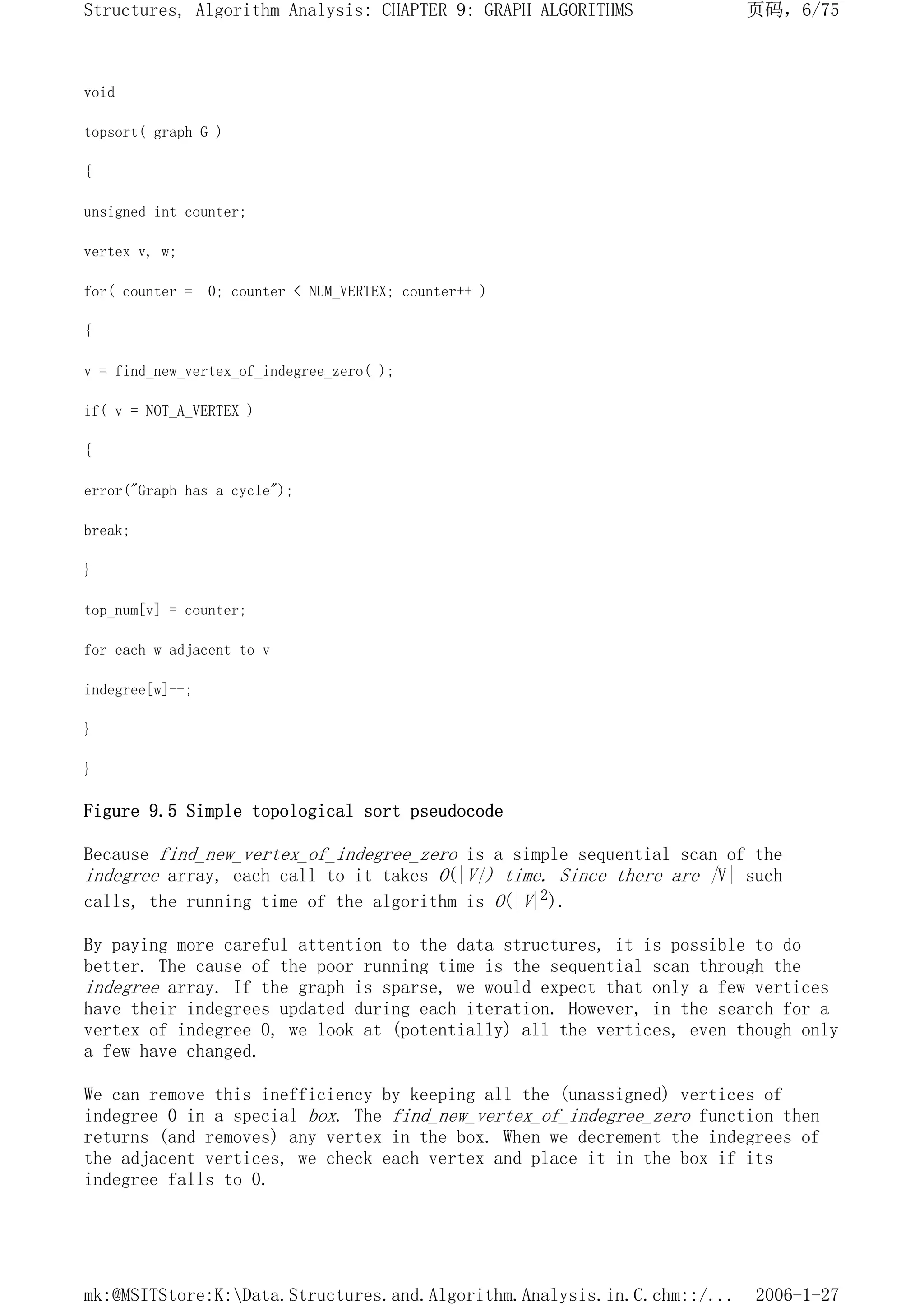 void
topsort( graph G )
{
unsigned int counter;
vertex v, w;
for( counter = 0; counter < NUM_VERTEX; counter++ )
{
v = find_new_vertex_of_indegree_zero( );
if( v = NOT_A_VERTEX )
{
error("Graph has a cycle");
break;
}
top_num[v] = counter;
for each w adjacent to v
indegree[w]--;
}
}
Figure 9.5 Simple topological sort pseudocode
Because find_new_vertex_of_indegree_zero is a simple sequential scan of the
indegree array, each call to it takes O(|V|) time. Since there are |V| such
calls, the running time of the algorithm is O(|V|2).
By paying more careful attention to the data structures, it is possible to do
better. The cause of the poor running time is the sequential scan through the
indegree array. If the graph is sparse, we would expect that only a few vertices
have their indegrees updated during each iteration. However, in the search for a
vertex of indegree 0, we look at (potentially) all the vertices, even though only
a few have changed.
We can remove this inefficiency by keeping all the (unassigned) vertices of
indegree 0 in a special box. The find_new_vertex_of_indegree_zero function then
returns (and removes) any vertex in the box. When we decrement the indegrees of
the adjacent vertices, we check each vertex and place it in the box if its
indegree falls to 0.
页码，6/75
Structures, Algorithm Analysis: CHAPTER 9: GRAPH ALGORITHMS
2006-1-27
mk:@MSITStore:K:Data.Structures.and.Algorithm.Analysis.in.C.chm::/...
 