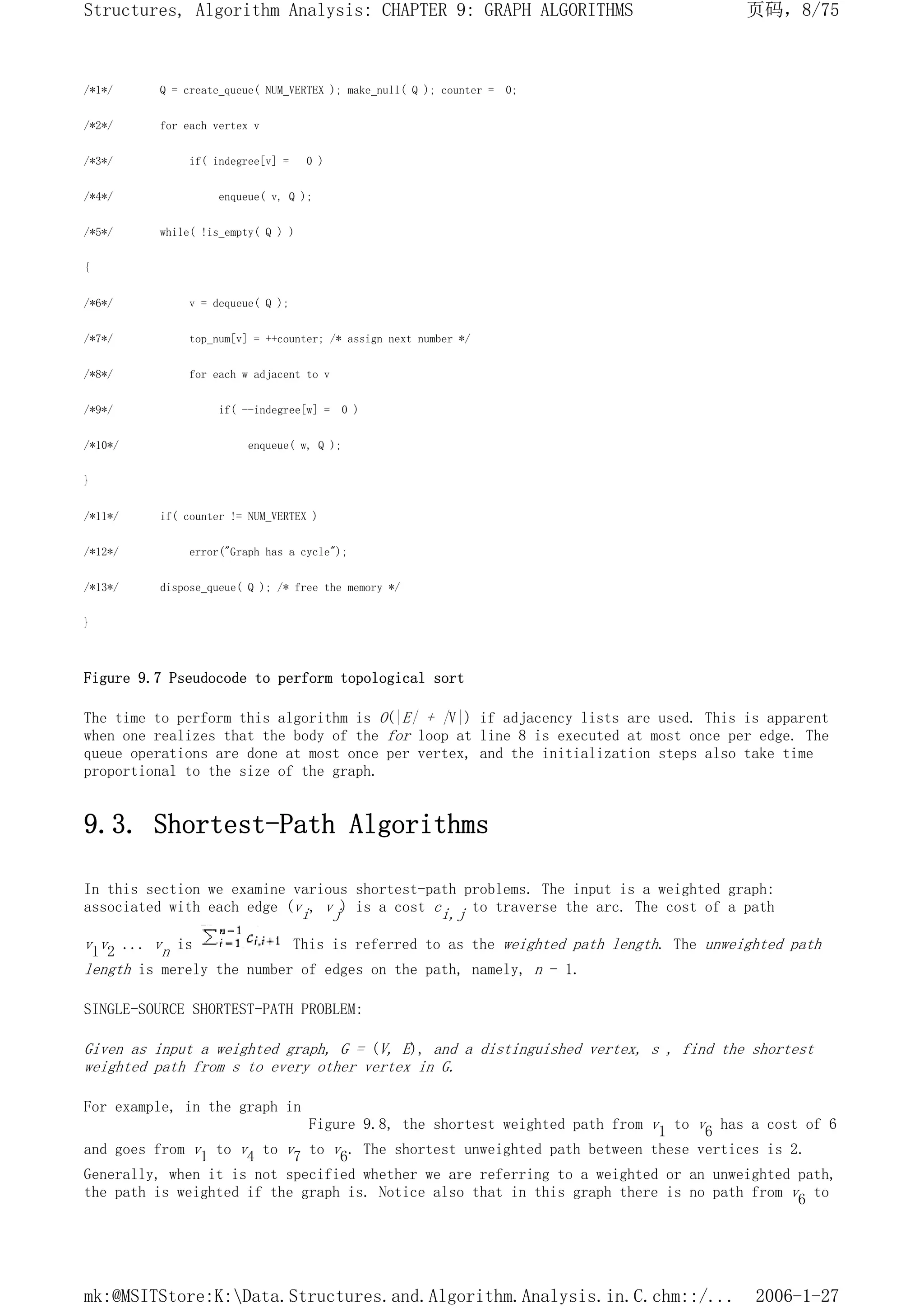 /*1*/ Q = create_queue( NUM_VERTEX ); make_null( Q ); counter = 0;
/*2*/ for each vertex v
/*3*/ if( indegree[v] = 0 )
/*4*/ enqueue( v, Q );
/*5*/ while( !is_empty( Q ) )
{
/*6*/ v = dequeue( Q );
/*7*/ top_num[v] = ++counter; /* assign next number */
/*8*/ for each w adjacent to v
/*9*/ if( --indegree[w] = 0 )
/*10*/ enqueue( w, Q );
}
/*11*/ if( counter != NUM_VERTEX )
/*12*/ error("Graph has a cycle");
/*13*/ dispose_queue( Q ); /* free the memory */
}
Figure 9.7 Pseudocode to perform topological sort
The time to perform this algorithm is O(|E| + |V|) if adjacency lists are used. This is apparent
when one realizes that the body of the for loop at line 8 is executed at most once per edge. The
queue operations are done at most once per vertex, and the initialization steps also take time
proportional to the size of the graph.
9.3. Shortest-Path Algorithms
In this section we examine various shortest-path problems. The input is a weighted graph:
associated with each edge (vi, vj) is a cost ci,j to traverse the arc. The cost of a path
v1v2 ... vn is This is referred to as the weighted path length. The unweighted path
length is merely the number of edges on the path, namely, n - 1.
SINGLE-SOURCE SHORTEST-PATH PROBLEM:
Given as input a weighted graph, G = (V, E), and a distinguished vertex, s , find the shortest
weighted path from s to every other vertex in G.
For example, in the graph in
Figure 9.8, the shortest weighted path from v1 to v6 has a cost of 6
and goes from v1 to v4 to v7 to v6. The shortest unweighted path between these vertices is 2.
Generally, when it is not specified whether we are referring to a weighted or an unweighted path,
the path is weighted if the graph is. Notice also that in this graph there is no path from v6 to
页码，8/75
Structures, Algorithm Analysis: CHAPTER 9: GRAPH ALGORITHMS
2006-1-27
mk:@MSITStore:K:Data.Structures.and.Algorithm.Analysis.in.C.chm::/...
 