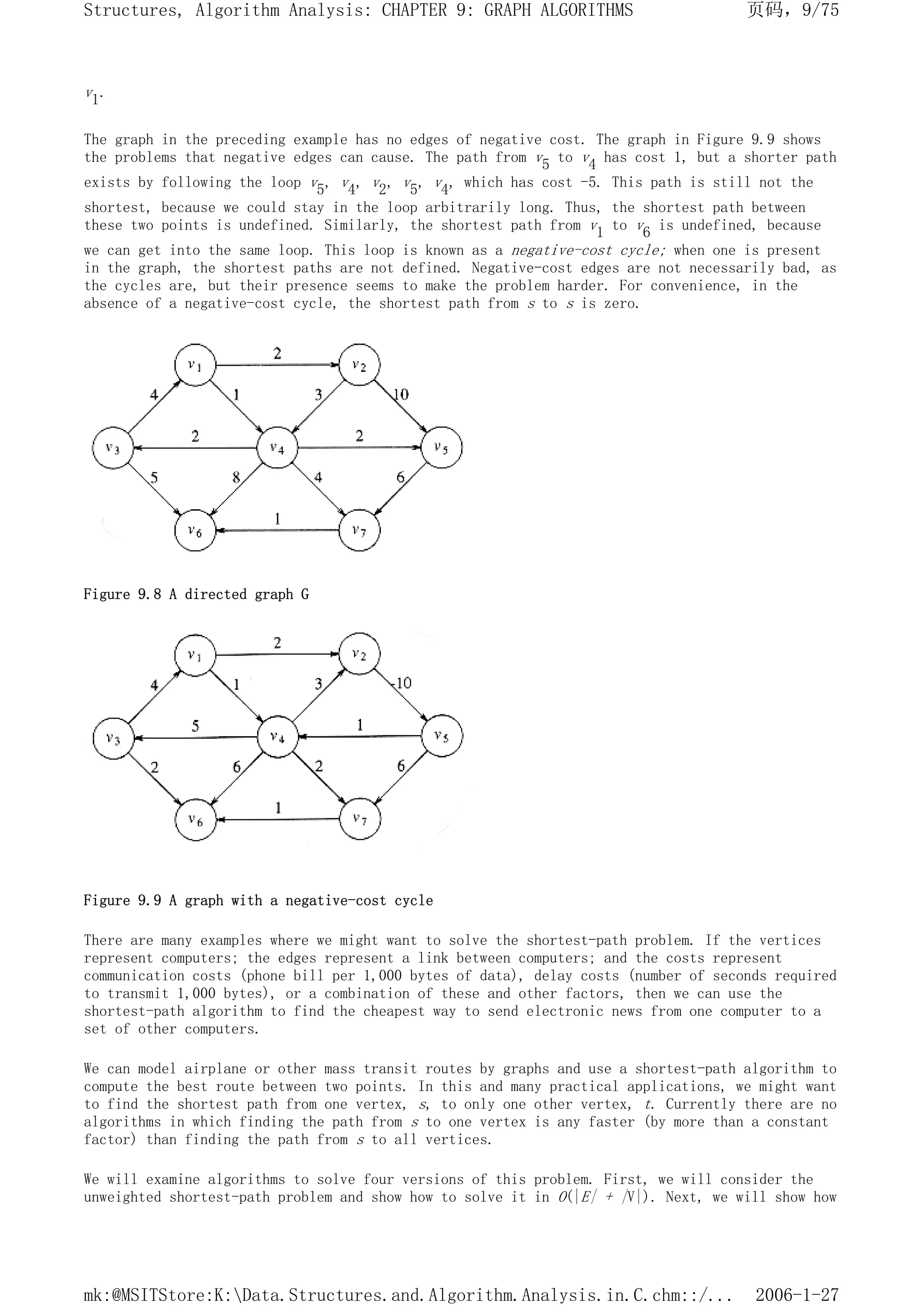 v1.
The graph in the preceding example has no edges of negative cost. The graph in Figure 9.9 shows
the problems that negative edges can cause. The path from v5 to v4 has cost 1, but a shorter path
exists by following the loop v5, v4, v2, v5, v4, which has cost -5. This path is still not the
shortest, because we could stay in the loop arbitrarily long. Thus, the shortest path between
these two points is undefined. Similarly, the shortest path from v1 to v6 is undefined, because
we can get into the same loop. This loop is known as a negative-cost cycle; when one is present
in the graph, the shortest paths are not defined. Negative-cost edges are not necessarily bad, as
the cycles are, but their presence seems to make the problem harder. For convenience, in the
absence of a negative-cost cycle, the shortest path from s to s is zero.
Figure 9.8 A directed graph G
Figure 9.9 A graph with a negative-cost cycle
There are many examples where we might want to solve the shortest-path problem. If the vertices
represent computers; the edges represent a link between computers; and the costs represent
communication costs (phone bill per 1,000 bytes of data), delay costs (number of seconds required
to transmit 1,000 bytes), or a combination of these and other factors, then we can use the
shortest-path algorithm to find the cheapest way to send electronic news from one computer to a
set of other computers.
We can model airplane or other mass transit routes by graphs and use a shortest-path algorithm to
compute the best route between two points. In this and many practical applications, we might want
to find the shortest path from one vertex, s, to only one other vertex, t. Currently there are no
algorithms in which finding the path from s to one vertex is any faster (by more than a constant
factor) than finding the path from s to all vertices.
We will examine algorithms to solve four versions of this problem. First, we will consider the
unweighted shortest-path problem and show how to solve it in O(|E| + |V|). Next, we will show how
页码，9/75
Structures, Algorithm Analysis: CHAPTER 9: GRAPH ALGORITHMS
2006-1-27
mk:@MSITStore:K:Data.Structures.and.Algorithm.Analysis.in.C.chm::/...
 