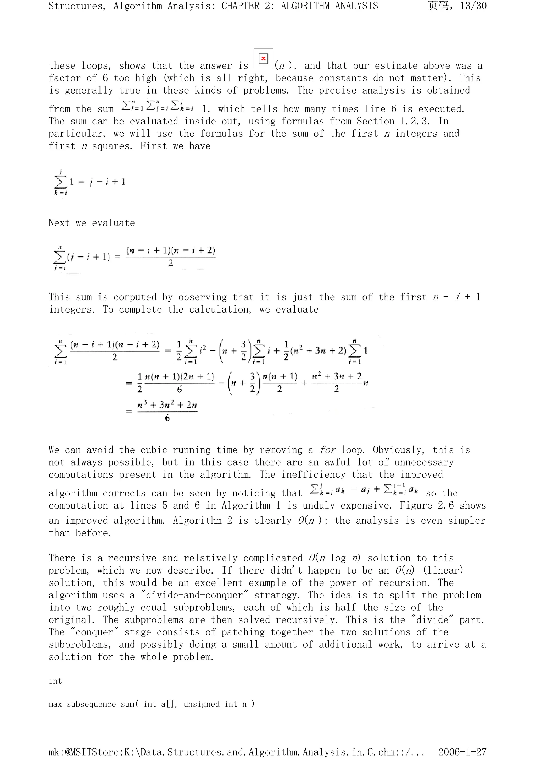 these loops, shows that the answer is (n ), and that our estimate above was a
factor of 6 too high (which is all right, because constants do not matter). This
is generally true in these kinds of problems. The precise analysis is obtained
from the sum 1, which tells how many times line 6 is executed.
The sum can be evaluated inside out, using formulas from Section 1.2.3. In
particular, we will use the formulas for the sum of the first n integers and
first n squares. First we have
Next we evaluate
This sum is computed by observing that it is just the sum of the first n - i + 1
integers. To complete the calculation, we evaluate
We can avoid the cubic running time by removing a for loop. Obviously, this is
not always possible, but in this case there are an awful lot of unnecessary
computations present in the algorithm. The inefficiency that the improved
algorithm corrects can be seen by noticing that so the
computation at lines 5 and 6 in Algorithm 1 is unduly expensive. Figure 2.6 shows
an improved algorithm. Algorithm 2 is clearly O(n ); the analysis is even simpler
than before.
There is a recursive and relatively complicated O(n log n) solution to this
problem, which we now describe. If there didn't happen to be an O(n) (linear)
solution, this would be an excellent example of the power of recursion. The
algorithm uses a "divide-and-conquer" strategy. The idea is to split the problem
into two roughly equal subproblems, each of which is half the size of the
original. The subproblems are then solved recursively. This is the "divide" part.
The "conquer" stage consists of patching together the two solutions of the
subproblems, and possibly doing a small amount of additional work, to arrive at a
solution for the whole problem.
int
max_subsequence_sum( int a[], unsigned int n )
页码，13/30
Structures, Algorithm Analysis: CHAPTER 2: ALGORITHM ANALYSIS
2006-1-27
mk:@MSITStore:K:Data.Structures.and.Algorithm.Analysis.in.C.chm::/...
 