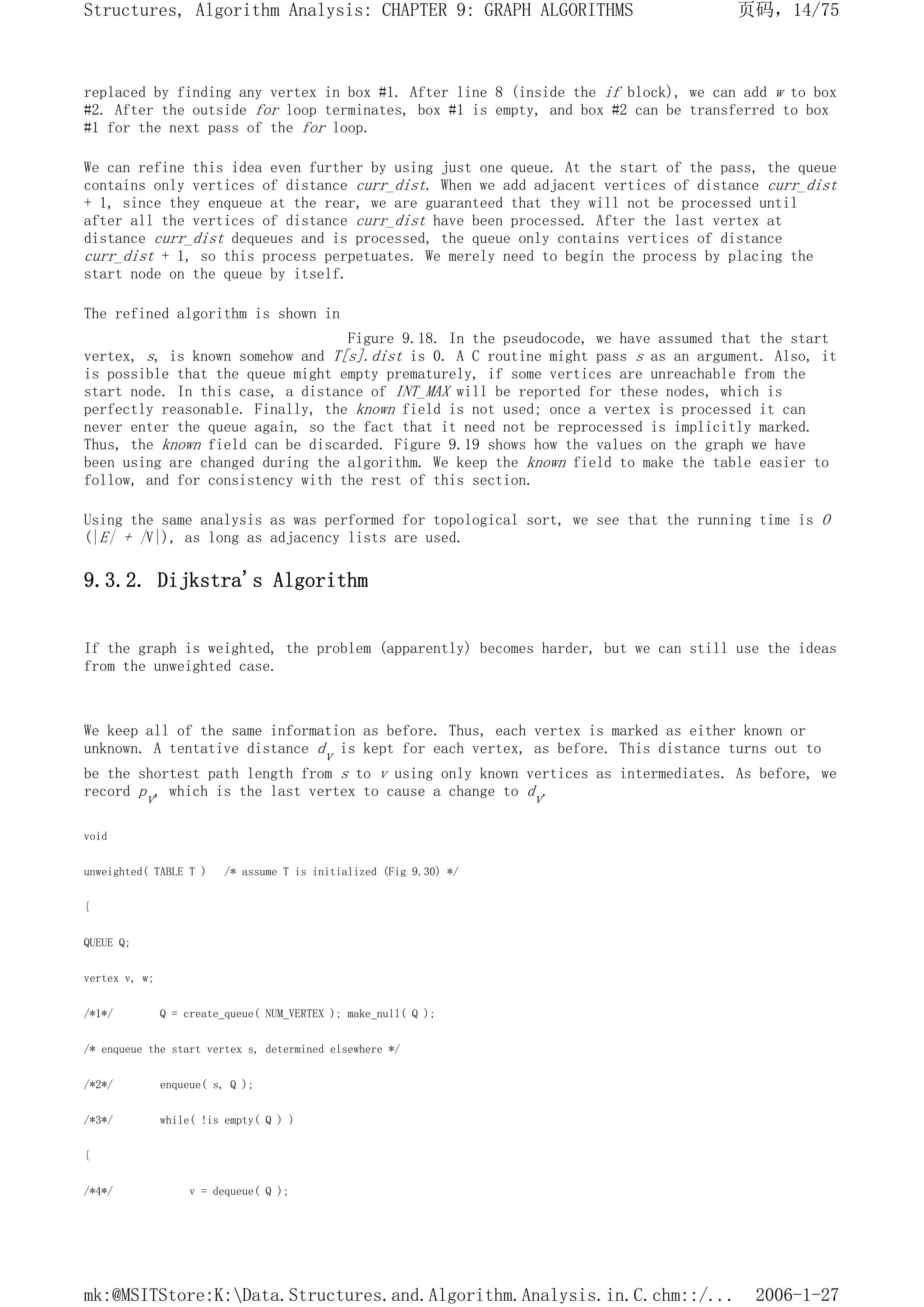 replaced by finding any vertex in box #1. After line 8 (inside the if block), we can add w to box
#2. After the outside for loop terminates, box #1 is empty, and box #2 can be transferred to box
#1 for the next pass of the for loop.
We can refine this idea even further by using just one queue. At the start of the pass, the queue
contains only vertices of distance curr_dist. When we add adjacent vertices of distance curr_dist
+ 1, since they enqueue at the rear, we are guaranteed that they will not be processed until
after all the vertices of distance curr_dist have been processed. After the last vertex at
distance curr_dist dequeues and is processed, the queue only contains vertices of distance
curr_dist + 1, so this process perpetuates. We merely need to begin the process by placing the
start node on the queue by itself.
The refined algorithm is shown in
Figure 9.18. In the pseudocode, we have assumed that the start
vertex, s, is known somehow and T[s].dist is 0. A C routine might pass s as an argument. Also, it
is possible that the queue might empty prematurely, if some vertices are unreachable from the
start node. In this case, a distance of INT_MAX will be reported for these nodes, which is
perfectly reasonable. Finally, the known field is not used; once a vertex is processed it can
never enter the queue again, so the fact that it need not be reprocessed is implicitly marked.
Thus, the known field can be discarded. Figure 9.19 shows how the values on the graph we have
been using are changed during the algorithm. We keep the known field to make the table easier to
follow, and for consistency with the rest of this section.
Using the same analysis as was performed for topological sort, we see that the running time is O
(|E| + |V|), as long as adjacency lists are used.
9.3.2. Dijkstra's Algorithm
If the graph is weighted, the problem (apparently) becomes harder, but we can still use the ideas
from the unweighted case.
We keep all of the same information as before. Thus, each vertex is marked as either known or
unknown. A tentative distance dv is kept for each vertex, as before. This distance turns out to
be the shortest path length from s to v using only known vertices as intermediates. As before, we
record pv, which is the last vertex to cause a change to dv.
void
unweighted( TABLE T ) /* assume T is initialized (Fig 9.30) */
{
QUEUE Q;
vertex v, w;
/*1*/ Q = create_queue( NUM_VERTEX ); make_null( Q );
/* enqueue the start vertex s, determined elsewhere */
/*2*/ enqueue( s, Q );
/*3*/ while( !is empty( Q ) )
{
/*4*/ v = dequeue( Q );
页码，14/75
Structures, Algorithm Analysis: CHAPTER 9: GRAPH ALGORITHMS
2006-1-27
mk:@MSITStore:K:Data.Structures.and.Algorithm.Analysis.in.C.chm::/...
 