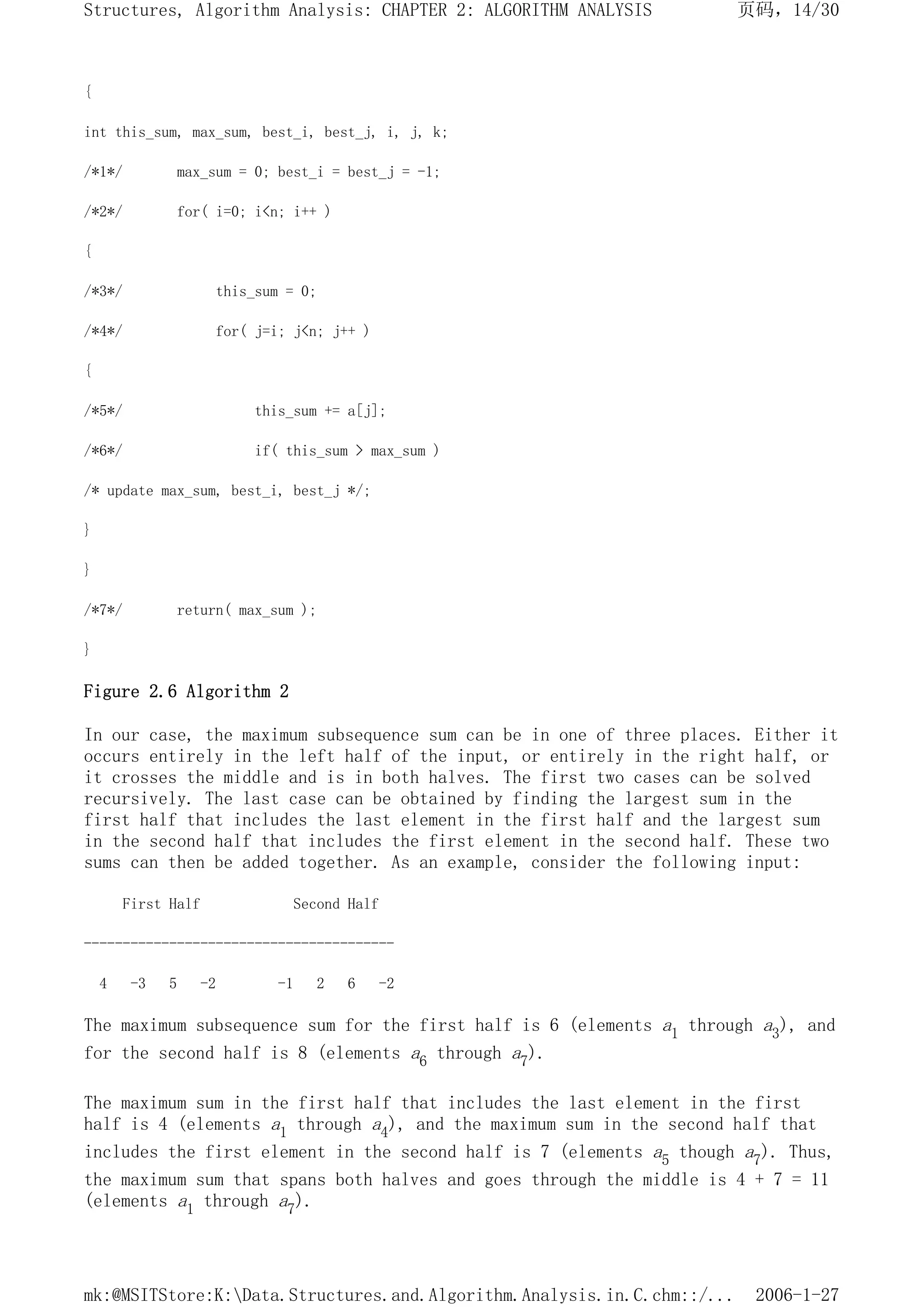 {
int this_sum, max_sum, best_i, best_j, i, j, k;
/*1*/ max_sum = 0; best_i = best_j = -1;
/*2*/ for( i=0; i<n; i++ )
{
/*3*/ this_sum = 0;
/*4*/ for( j=i; j<n; j++ )
{
/*5*/ this_sum += a[j];
/*6*/ if( this_sum > max_sum )
/* update max_sum, best_i, best_j */;
}
}
/*7*/ return( max_sum );
}
Figure 2.6 Algorithm 2
In our case, the maximum subsequence sum can be in one of three places. Either it
occurs entirely in the left half of the input, or entirely in the right half, or
it crosses the middle and is in both halves. The first two cases can be solved
recursively. The last case can be obtained by finding the largest sum in the
first half that includes the last element in the first half and the largest sum
in the second half that includes the first element in the second half. These two
sums can then be added together. As an example, consider the following input:
First Half Second Half
----------------------------------------
4 -3 5 -2 -1 2 6 -2
The maximum subsequence sum for the first half is 6 (elements a1 through a3), and
for the second half is 8 (elements a6 through a7).
The maximum sum in the first half that includes the last element in the first
half is 4 (elements a1 through a4), and the maximum sum in the second half that
includes the first element in the second half is 7 (elements a5 though a7). Thus,
the maximum sum that spans both halves and goes through the middle is 4 + 7 = 11
(elements a1 through a7).
页码，14/30
Structures, Algorithm Analysis: CHAPTER 2: ALGORITHM ANALYSIS
2006-1-27
mk:@MSITStore:K:Data.Structures.and.Algorithm.Analysis.in.C.chm::/...
 