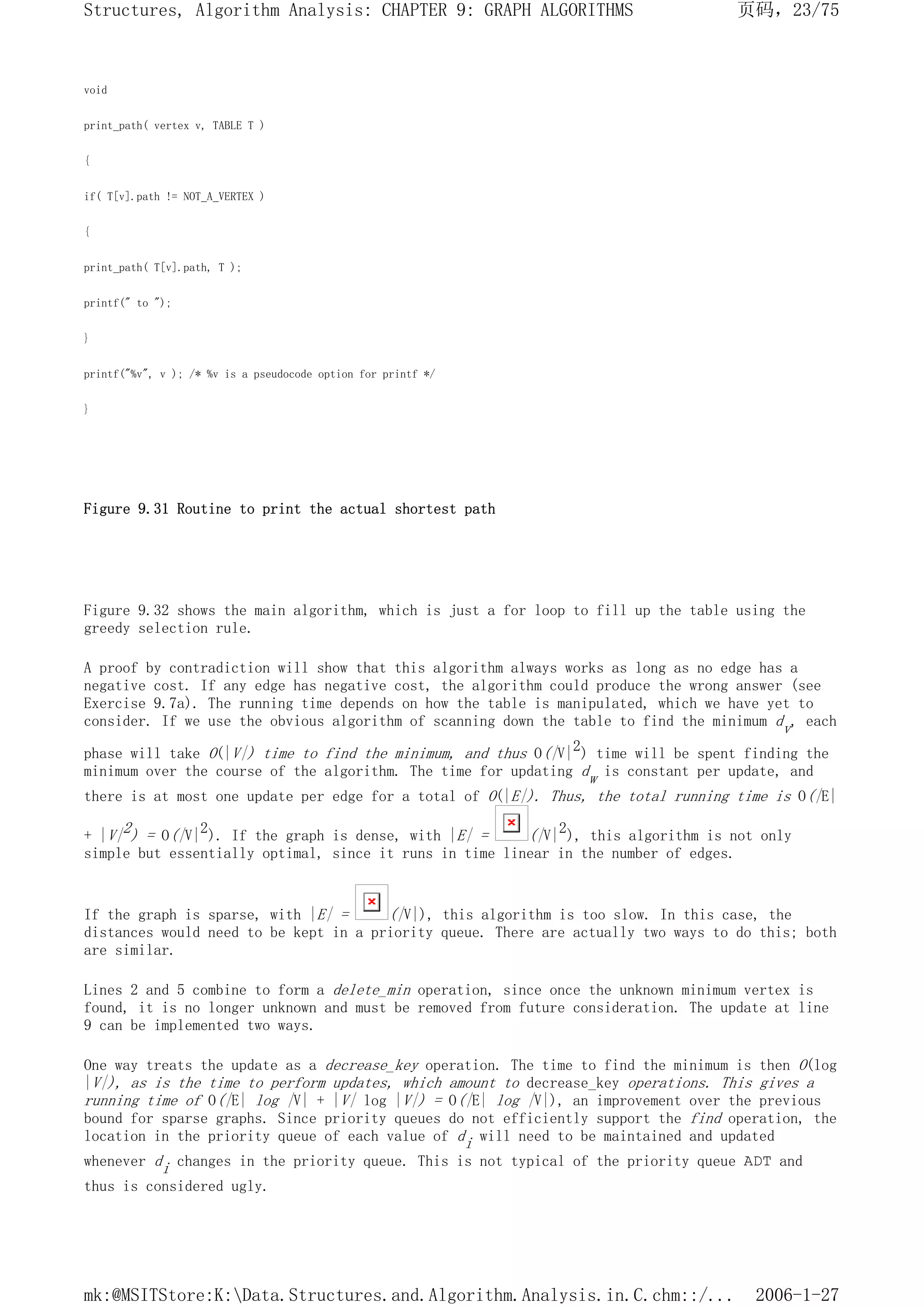 void
print_path( vertex v, TABLE T )
{
if( T[v].path != NOT_A_VERTEX )
{
print_path( T[v].path, T );
printf(" to ");
}
printf("%v", v ); /* %v is a pseudocode option for printf */
}
Figure 9.31 Routine to print the actual shortest path
Figure 9.32 shows the main algorithm, which is just a for loop to fill up the table using the
greedy selection rule.
A proof by contradiction will show that this algorithm always works as long as no edge has a
negative cost. If any edge has negative cost, the algorithm could produce the wrong answer (see
Exercise 9.7a). The running time depends on how the table is manipulated, which we have yet to
consider. If we use the obvious algorithm of scanning down the table to find the minimum dv, each
phase will take O(|V|) time to find the minimum, and thus O(|V|2) time will be spent finding the
minimum over the course of the algorithm. The time for updating dw is constant per update, and
there is at most one update per edge for a total of O(|E|). Thus, the total running time is O(|E|
+ |V|2) = O(|V|2). If the graph is dense, with |E| = (|V|2), this algorithm is not only
simple but essentially optimal, since it runs in time linear in the number of edges.
If the graph is sparse, with |E| = (|V|), this algorithm is too slow. In this case, the
distances would need to be kept in a priority queue. There are actually two ways to do this; both
are similar.
Lines 2 and 5 combine to form a delete_min operation, since once the unknown minimum vertex is
found, it is no longer unknown and must be removed from future consideration. The update at line
9 can be implemented two ways.
One way treats the update as a decrease_key operation. The time to find the minimum is then O(log
|V|), as is the time to perform updates, which amount to decrease_key operations. This gives a
running time of O(|E| log |V| + |V| log |V|) = O(|E| log |V|), an improvement over the previous
bound for sparse graphs. Since priority queues do not efficiently support the find operation, the
location in the priority queue of each value of di will need to be maintained and updated
whenever di changes in the priority queue. This is not typical of the priority queue ADT and
thus is considered ugly.
页码，23/75
Structures, Algorithm Analysis: CHAPTER 9: GRAPH ALGORITHMS
2006-1-27
mk:@MSITStore:K:Data.Structures.and.Algorithm.Analysis.in.C.chm::/...
 