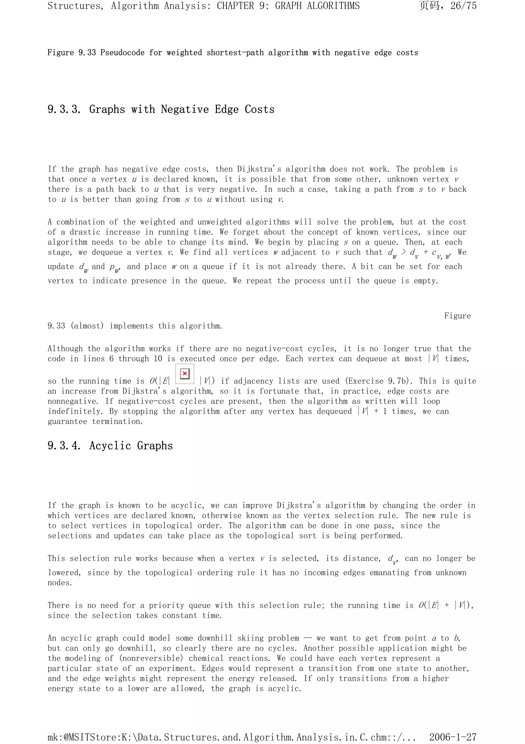 Figure 9.33 Pseudocode for weighted shortest-path algorithm with negative edge costs
9.3.3. Graphs with Negative Edge Costs
If the graph has negative edge costs, then Dijkstra's algorithm does not work. The problem is
that once a vertex u is declared known, it is possible that from some other, unknown vertex v
there is a path back to u that is very negative. In such a case, taking a path from s to v back
to u is better than going from s to u without using v.
A combination of the weighted and unweighted algorithms will solve the problem, but at the cost
of a drastic increase in running time. We forget about the concept of known vertices, since our
algorithm needs to be able to change its mind. We begin by placing s on a queue. Then, at each
stage, we dequeue a vertex v. We find all vertices w adjacent to v such that dw > dv + cv,w. We
update dw and pw, and place w on a queue if it is not already there. A bit can be set for each
vertex to indicate presence in the queue. We repeat the process until the queue is empty.
Figure
9.33 (almost) implements this algorithm.
Although the algorithm works if there are no negative-cost cycles, it is no longer true that the
code in lines 6 through 10 is executed once per edge. Each vertex can dequeue at most |V| times,
so the running time is O(|E| |V|) if adjacency lists are used (Exercise 9.7b). This is quite
an increase from Dijkstra's algorithm, so it is fortunate that, in practice, edge costs are
nonnegative. If negative-cost cycles are present, then the algorithm as written will loop
indefinitely. By stopping the algorithm after any vertex has dequeued |V| + 1 times, we can
guarantee termination.
9.3.4. Acyclic Graphs
If the graph is known to be acyclic, we can improve Dijkstra's algorithm by changing the order in
which vertices are declared known, otherwise known as the vertex selection rule. The new rule is
to select vertices in topological order. The algorithm can be done in one pass, since the
selections and updates can take place as the topological sort is being performed.
This selection rule works because when a vertex v is selected, its distance, dv, can no longer be
lowered, since by the topological ordering rule it has no incoming edges emanating from unknown
nodes.
There is no need for a priority queue with this selection rule; the running time is O(|E| + |V|),
since the selection takes constant time.
An acyclic graph could model some downhill skiing problem -- we want to get from point a to b,
but can only go downhill, so clearly there are no cycles. Another possible application might be
the modeling of (nonreversible) chemical reactions. We could have each vertex represent a
particular state of an experiment. Edges would represent a transition from one state to another,
and the edge weights might represent the energy released. If only transitions from a higher
energy state to a lower are allowed, the graph is acyclic.
页码，26/75
Structures, Algorithm Analysis: CHAPTER 9: GRAPH ALGORITHMS
2006-1-27
mk:@MSITStore:K:Data.Structures.and.Algorithm.Analysis.in.C.chm::/...
 