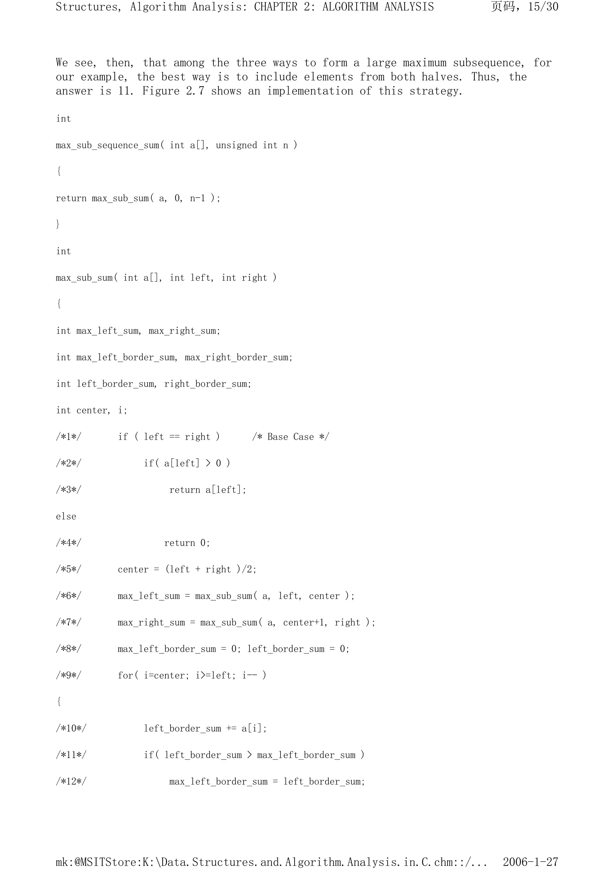 We see, then, that among the three ways to form a large maximum subsequence, for
our example, the best way is to include elements from both halves. Thus, the
answer is 11. Figure 2.7 shows an implementation of this strategy.
int
max_sub_sequence_sum( int a[], unsigned int n )
{
return max_sub_sum( a, 0, n-1 );
}
int
max_sub_sum( int a[], int left, int right )
{
int max_left_sum, max_right_sum;
int max_left_border_sum, max_right_border_sum;
int left_border_sum, right_border_sum;
int center, i;
/*1*/ if ( left == right ) /* Base Case */
/*2*/ if( a[left] > 0 )
/*3*/ return a[left];
else
/*4*/ return 0;
/*5*/ center = (left + right )/2;
/*6*/ max_left_sum = max_sub_sum( a, left, center );
/*7*/ max_right_sum = max_sub_sum( a, center+1, right );
/*8*/ max_left_border_sum = 0; left_border_sum = 0;
/*9*/ for( i=center; i>=left; i-- )
{
/*10*/ left_border_sum += a[i];
/*11*/ if( left_border_sum > max_left_border_sum )
/*12*/ max_left_border_sum = left_border_sum;
页码，15/30
Structures, Algorithm Analysis: CHAPTER 2: ALGORITHM ANALYSIS
2006-1-27
mk:@MSITStore:K:Data.Structures.and.Algorithm.Analysis.in.C.chm::/...
 