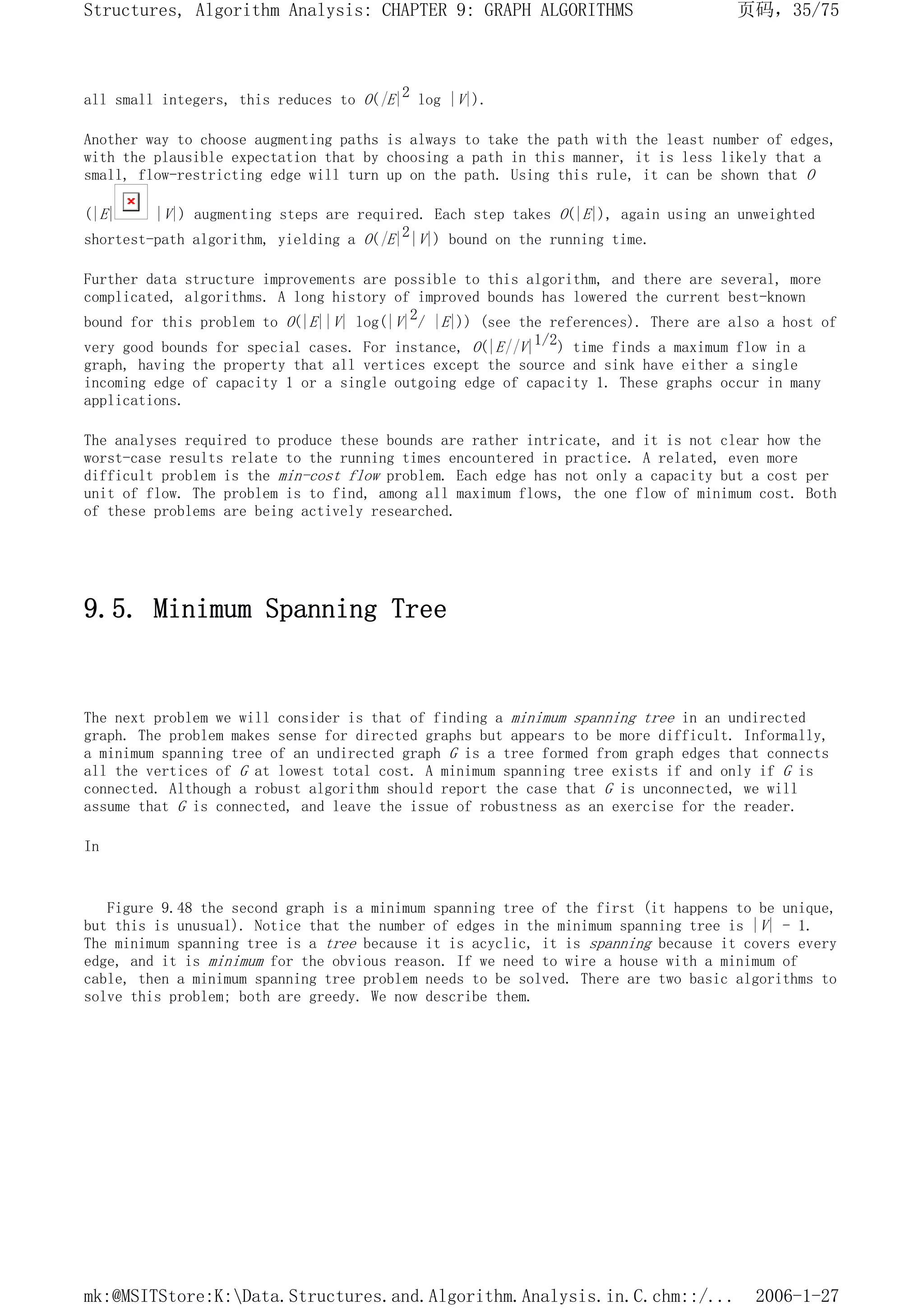 all small integers, this reduces to O(|E|2 log |V|).
Another way to choose augmenting paths is always to take the path with the least number of edges,
with the plausible expectation that by choosing a path in this manner, it is less likely that a
small, flow-restricting edge will turn up on the path. Using this rule, it can be shown that O
(|E| |V|) augmenting steps are required. Each step takes O(|E|), again using an unweighted
shortest-path algorithm, yielding a O(|E|2|V|) bound on the running time.
Further data structure improvements are possible to this algorithm, and there are several, more
complicated, algorithms. A long history of improved bounds has lowered the current best-known
bound for this problem to O(|E||V| log(|V|2/ |E|)) (see the references). There are also a host of
very good bounds for special cases. For instance, O(|E||V|1/2) time finds a maximum flow in a
graph, having the property that all vertices except the source and sink have either a single
incoming edge of capacity 1 or a single outgoing edge of capacity 1. These graphs occur in many
applications.
The analyses required to produce these bounds are rather intricate, and it is not clear how the
worst-case results relate to the running times encountered in practice. A related, even more
difficult problem is the min-cost flow problem. Each edge has not only a capacity but a cost per
unit of flow. The problem is to find, among all maximum flows, the one flow of minimum cost. Both
of these problems are being actively researched.
9.5. Minimum Spanning Tree
The next problem we will consider is that of finding a minimum spanning tree in an undirected
graph. The problem makes sense for directed graphs but appears to be more difficult. Informally,
a minimum spanning tree of an undirected graph G is a tree formed from graph edges that connects
all the vertices of G at lowest total cost. A minimum spanning tree exists if and only if G is
connected. Although a robust algorithm should report the case that G is unconnected, we will
assume that G is connected, and leave the issue of robustness as an exercise for the reader.
In
Figure 9.48 the second graph is a minimum spanning tree of the first (it happens to be unique,
but this is unusual). Notice that the number of edges in the minimum spanning tree is |V| - 1.
The minimum spanning tree is a tree because it is acyclic, it is spanning because it covers every
edge, and it is minimum for the obvious reason. If we need to wire a house with a minimum of
cable, then a minimum spanning tree problem needs to be solved. There are two basic algorithms to
solve this problem; both are greedy. We now describe them.
页码，35/75
Structures, Algorithm Analysis: CHAPTER 9: GRAPH ALGORITHMS
2006-1-27
mk:@MSITStore:K:Data.Structures.and.Algorithm.Analysis.in.C.chm::/...
 