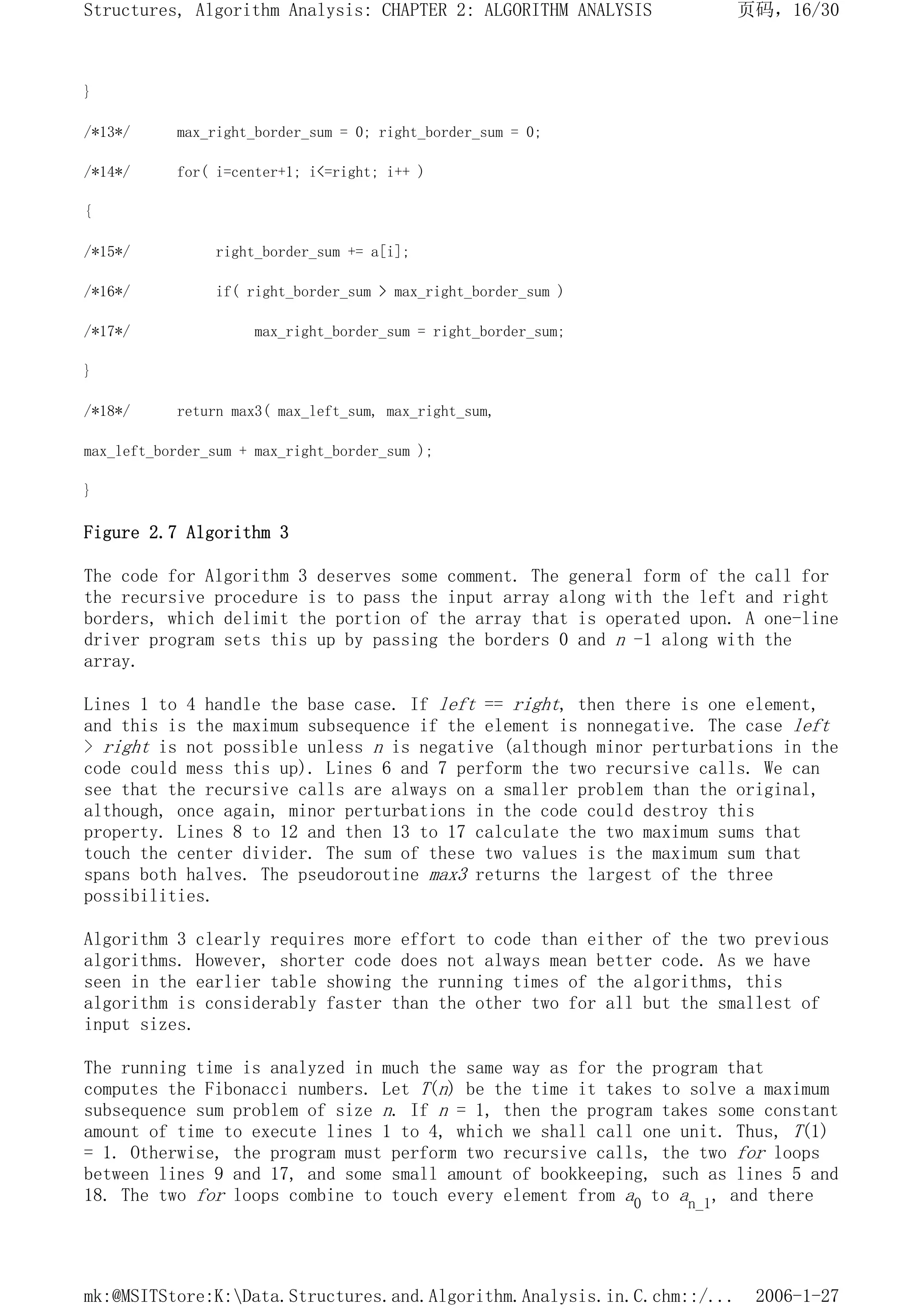 }
/*13*/ max_right_border_sum = 0; right_border_sum = 0;
/*14*/ for( i=center+1; i<=right; i++ )
{
/*15*/ right_border_sum += a[i];
/*16*/ if( right_border_sum > max_right_border_sum )
/*17*/ max_right_border_sum = right_border_sum;
}
/*18*/ return max3( max_left_sum, max_right_sum,
max_left_border_sum + max_right_border_sum );
}
Figure 2.7 Algorithm 3
The code for Algorithm 3 deserves some comment. The general form of the call for
the recursive procedure is to pass the input array along with the left and right
borders, which delimit the portion of the array that is operated upon. A one-line
driver program sets this up by passing the borders 0 and n -1 along with the
array.
Lines 1 to 4 handle the base case. If left == right, then there is one element,
and this is the maximum subsequence if the element is nonnegative. The case left
> right is not possible unless n is negative (although minor perturbations in the
code could mess this up). Lines 6 and 7 perform the two recursive calls. We can
see that the recursive calls are always on a smaller problem than the original,
although, once again, minor perturbations in the code could destroy this
property. Lines 8 to 12 and then 13 to 17 calculate the two maximum sums that
touch the center divider. The sum of these two values is the maximum sum that
spans both halves. The pseudoroutine max3 returns the largest of the three
possibilities.
Algorithm 3 clearly requires more effort to code than either of the two previous
algorithms. However, shorter code does not always mean better code. As we have
seen in the earlier table showing the running times of the algorithms, this
algorithm is considerably faster than the other two for all but the smallest of
input sizes.
The running time is analyzed in much the same way as for the program that
computes the Fibonacci numbers. Let T(n) be the time it takes to solve a maximum
subsequence sum problem of size n. If n = 1, then the program takes some constant
amount of time to execute lines 1 to 4, which we shall call one unit. Thus, T(1)
= 1. Otherwise, the program must perform two recursive calls, the two for loops
between lines 9 and 17, and some small amount of bookkeeping, such as lines 5 and
18. The two for loops combine to touch every element from a0 to an_1, and there
页码，16/30
Structures, Algorithm Analysis: CHAPTER 2: ALGORITHM ANALYSIS
2006-1-27
mk:@MSITStore:K:Data.Structures.and.Algorithm.Analysis.in.C.chm::/...
 