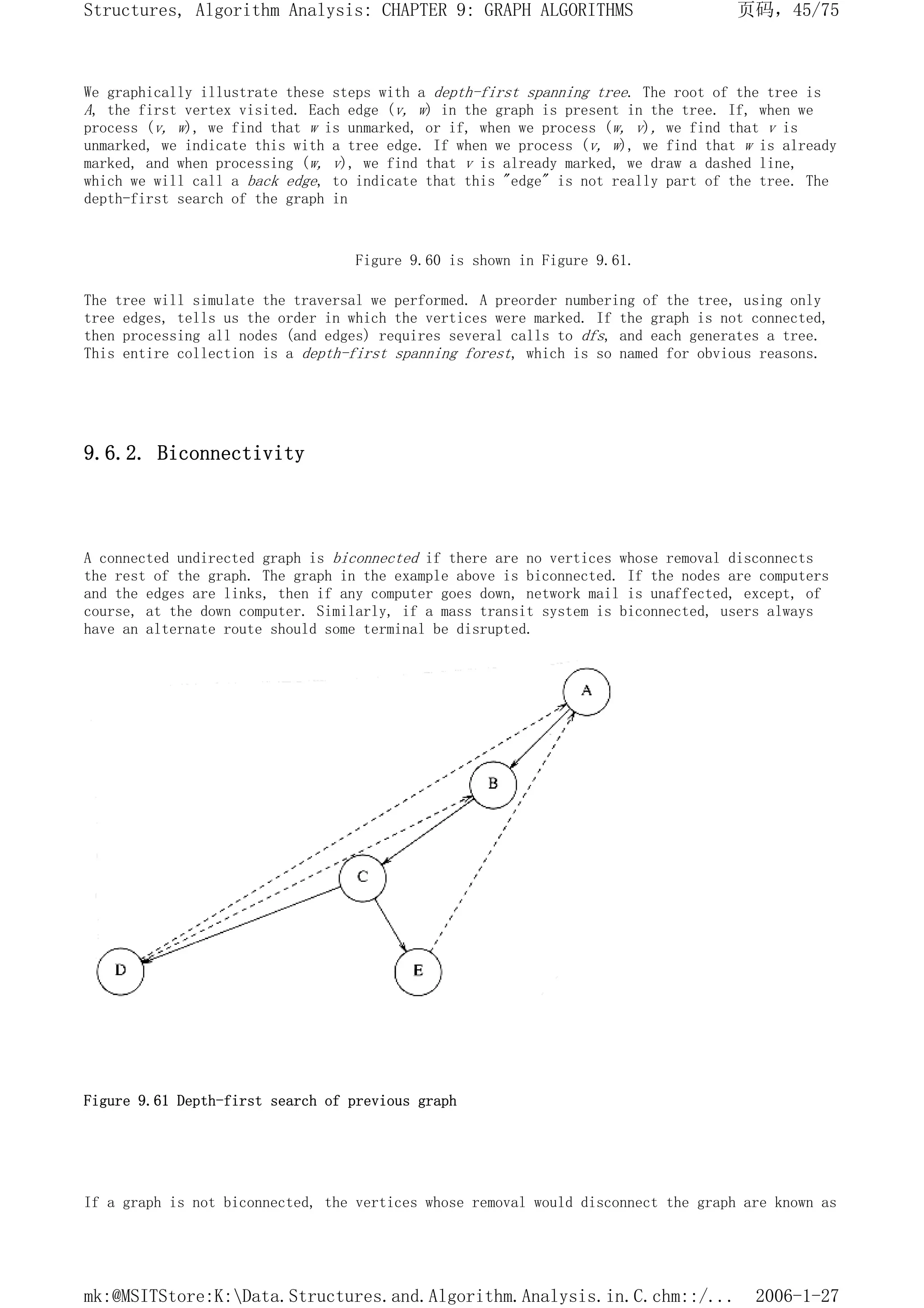 We graphically illustrate these steps with a depth-first spanning tree. The root of the tree is
A, the first vertex visited. Each edge (v, w) in the graph is present in the tree. If, when we
process (v, w), we find that w is unmarked, or if, when we process (w, v), we find that v is
unmarked, we indicate this with a tree edge. If when we process (v, w), we find that w is already
marked, and when processing (w, v), we find that v is already marked, we draw a dashed line,
which we will call a back edge, to indicate that this "edge" is not really part of the tree. The
depth-first search of the graph in
Figure 9.60 is shown in Figure 9.61.
The tree will simulate the traversal we performed. A preorder numbering of the tree, using only
tree edges, tells us the order in which the vertices were marked. If the graph is not connected,
then processing all nodes (and edges) requires several calls to dfs, and each generates a tree.
This entire collection is a depth-first spanning forest, which is so named for obvious reasons.
9.6.2. Biconnectivity
A connected undirected graph is biconnected if there are no vertices whose removal disconnects
the rest of the graph. The graph in the example above is biconnected. If the nodes are computers
and the edges are links, then if any computer goes down, network mail is unaffected, except, of
course, at the down computer. Similarly, if a mass transit system is biconnected, users always
have an alternate route should some terminal be disrupted.
Figure 9.61 Depth-first search of previous graph
If a graph is not biconnected, the vertices whose removal would disconnect the graph are known as
页码，45/75
Structures, Algorithm Analysis: CHAPTER 9: GRAPH ALGORITHMS
2006-1-27
mk:@MSITStore:K:Data.Structures.and.Algorithm.Analysis.in.C.chm::/...
 