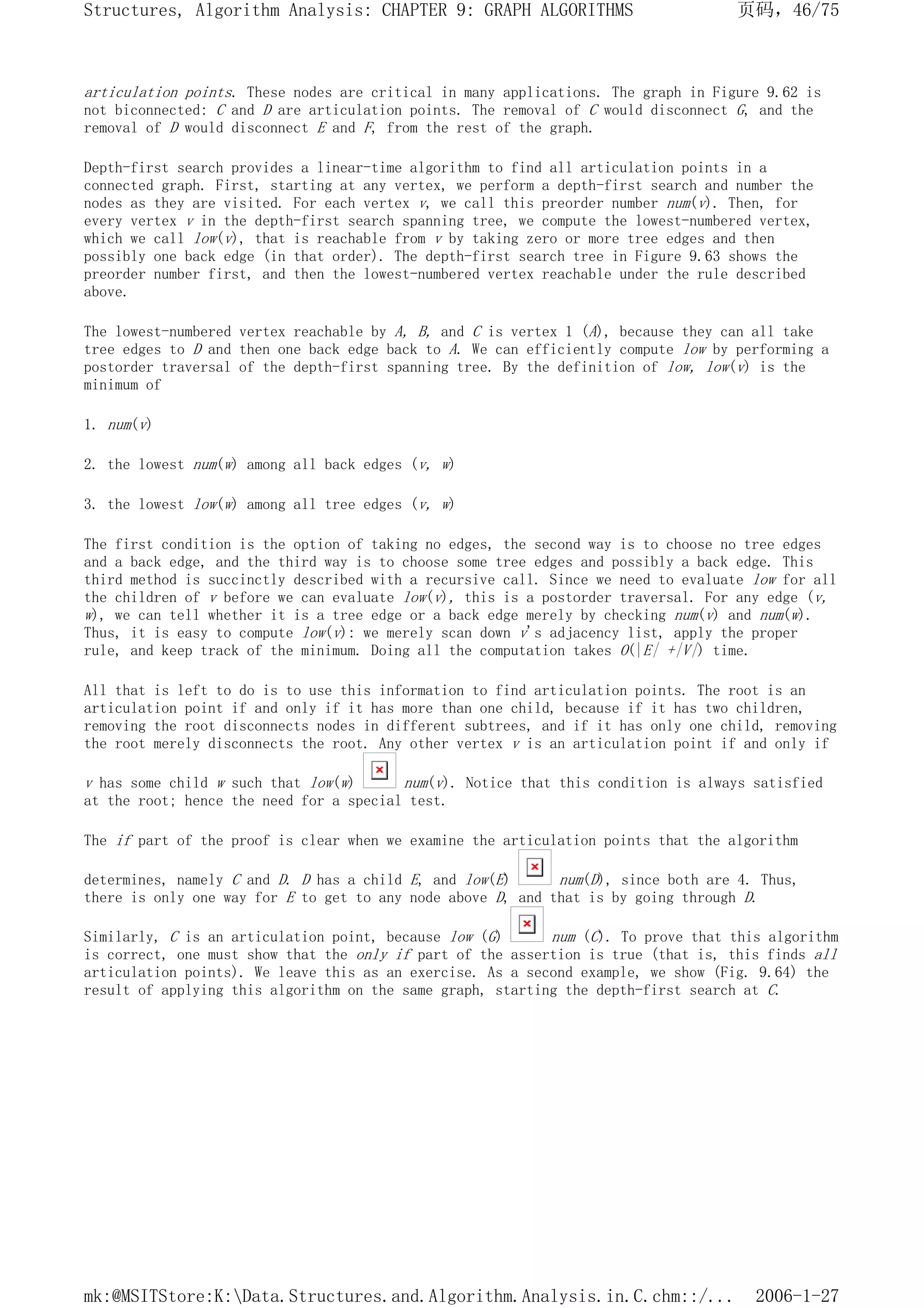 articulation points. These nodes are critical in many applications. The graph in Figure 9.62 is
not biconnected: C and D are articulation points. The removal of C would disconnect G, and the
removal of D would disconnect E and F, from the rest of the graph.
Depth-first search provides a linear-time algorithm to find all articulation points in a
connected graph. First, starting at any vertex, we perform a depth-first search and number the
nodes as they are visited. For each vertex v, we call this preorder number num(v). Then, for
every vertex v in the depth-first search spanning tree, we compute the lowest-numbered vertex,
which we call low(v), that is reachable from v by taking zero or more tree edges and then
possibly one back edge (in that order). The depth-first search tree in Figure 9.63 shows the
preorder number first, and then the lowest-numbered vertex reachable under the rule described
above.
The lowest-numbered vertex reachable by A, B, and C is vertex 1 (A), because they can all take
tree edges to D and then one back edge back to A. We can efficiently compute low by performing a
postorder traversal of the depth-first spanning tree. By the definition of low, low(v) is the
minimum of
1. num(v)
2. the lowest num(w) among all back edges (v, w)
3. the lowest low(w) among all tree edges (v, w)
The first condition is the option of taking no edges, the second way is to choose no tree edges
and a back edge, and the third way is to choose some tree edges and possibly a back edge. This
third method is succinctly described with a recursive call. Since we need to evaluate low for all
the children of v before we can evaluate low(v), this is a postorder traversal. For any edge (v,
w), we can tell whether it is a tree edge or a back edge merely by checking num(v) and num(w).
Thus, it is easy to compute low(v): we merely scan down v's adjacency list, apply the proper
rule, and keep track of the minimum. Doing all the computation takes O(|E| +|V|) time.
All that is left to do is to use this information to find articulation points. The root is an
articulation point if and only if it has more than one child, because if it has two children,
removing the root disconnects nodes in different subtrees, and if it has only one child, removing
the root merely disconnects the root. Any other vertex v is an articulation point if and only if
v has some child w such that low(w) num(v). Notice that this condition is always satisfied
at the root; hence the need for a special test.
The if part of the proof is clear when we examine the articulation points that the algorithm
determines, namely C and D. D has a child E, and low(E) num(D), since both are 4. Thus,
there is only one way for E to get to any node above D, and that is by going through D.
Similarly, C is an articulation point, because low (G) num (C). To prove that this algorithm
is correct, one must show that the only if part of the assertion is true (that is, this finds all
articulation points). We leave this as an exercise. As a second example, we show (Fig. 9.64) the
result of applying this algorithm on the same graph, starting the depth-first search at C.
页码，46/75
Structures, Algorithm Analysis: CHAPTER 9: GRAPH ALGORITHMS
2006-1-27
mk:@MSITStore:K:Data.Structures.and.Algorithm.Analysis.in.C.chm::/...
 