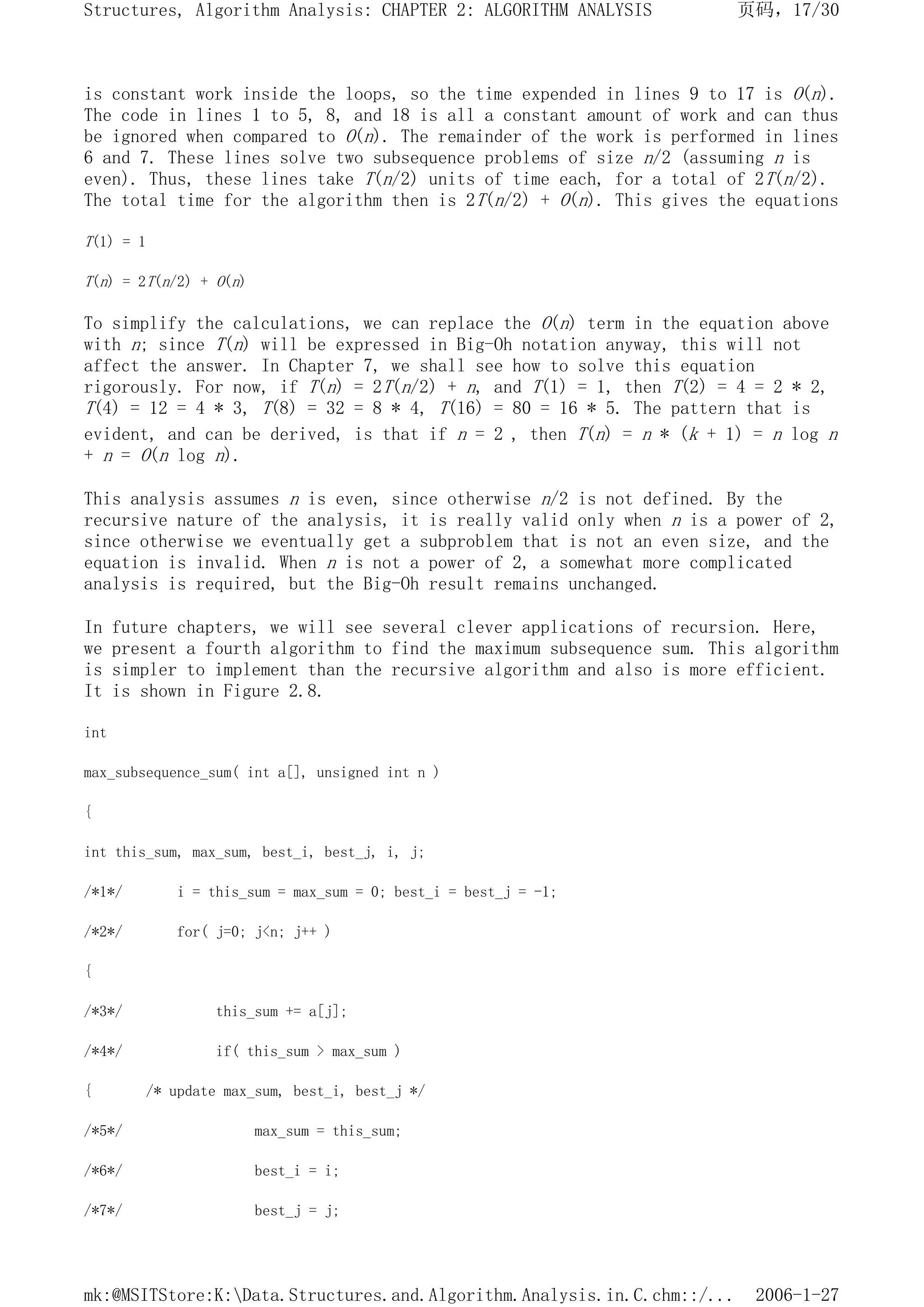 is constant work inside the loops, so the time expended in lines 9 to 17 is O(n).
The code in lines 1 to 5, 8, and 18 is all a constant amount of work and can thus
be ignored when compared to O(n). The remainder of the work is performed in lines
6 and 7. These lines solve two subsequence problems of size n/2 (assuming n is
even). Thus, these lines take T(n/2) units of time each, for a total of 2T(n/2).
The total time for the algorithm then is 2T(n/2) + O(n). This gives the equations
T(1) = 1
T(n) = 2T(n/2) + O(n)
To simplify the calculations, we can replace the O(n) term in the equation above
with n; since T(n) will be expressed in Big-Oh notation anyway, this will not
affect the answer. In Chapter 7, we shall see how to solve this equation
rigorously. For now, if T(n) = 2T(n/2) + n, and T(1) = 1, then T(2) = 4 = 2 * 2,
T(4) = 12 = 4 * 3, T(8) = 32 = 8 * 4, T(16) = 80 = 16 * 5. The pattern that is
evident, and can be derived, is that if n = 2 , then T(n) = n * (k + 1) = n log n
+ n = O(n log n).
This analysis assumes n is even, since otherwise n/2 is not defined. By the
recursive nature of the analysis, it is really valid only when n is a power of 2,
since otherwise we eventually get a subproblem that is not an even size, and the
equation is invalid. When n is not a power of 2, a somewhat more complicated
analysis is required, but the Big-Oh result remains unchanged.
In future chapters, we will see several clever applications of recursion. Here,
we present a fourth algorithm to find the maximum subsequence sum. This algorithm
is simpler to implement than the recursive algorithm and also is more efficient.
It is shown in Figure 2.8.
int
max_subsequence_sum( int a[], unsigned int n )
{
int this_sum, max_sum, best_i, best_j, i, j;
/*1*/ i = this_sum = max_sum = 0; best_i = best_j = -1;
/*2*/ for( j=0; j<n; j++ )
{
/*3*/ this_sum += a[j];
/*4*/ if( this_sum > max_sum )
{ /* update max_sum, best_i, best_j */
/*5*/ max_sum = this_sum;
/*6*/ best_i = i;
/*7*/ best_j = j;
页码，17/30
Structures, Algorithm Analysis: CHAPTER 2: ALGORITHM ANALYSIS
2006-1-27
mk:@MSITStore:K:Data.Structures.and.Algorithm.Analysis.in.C.chm::/...
 