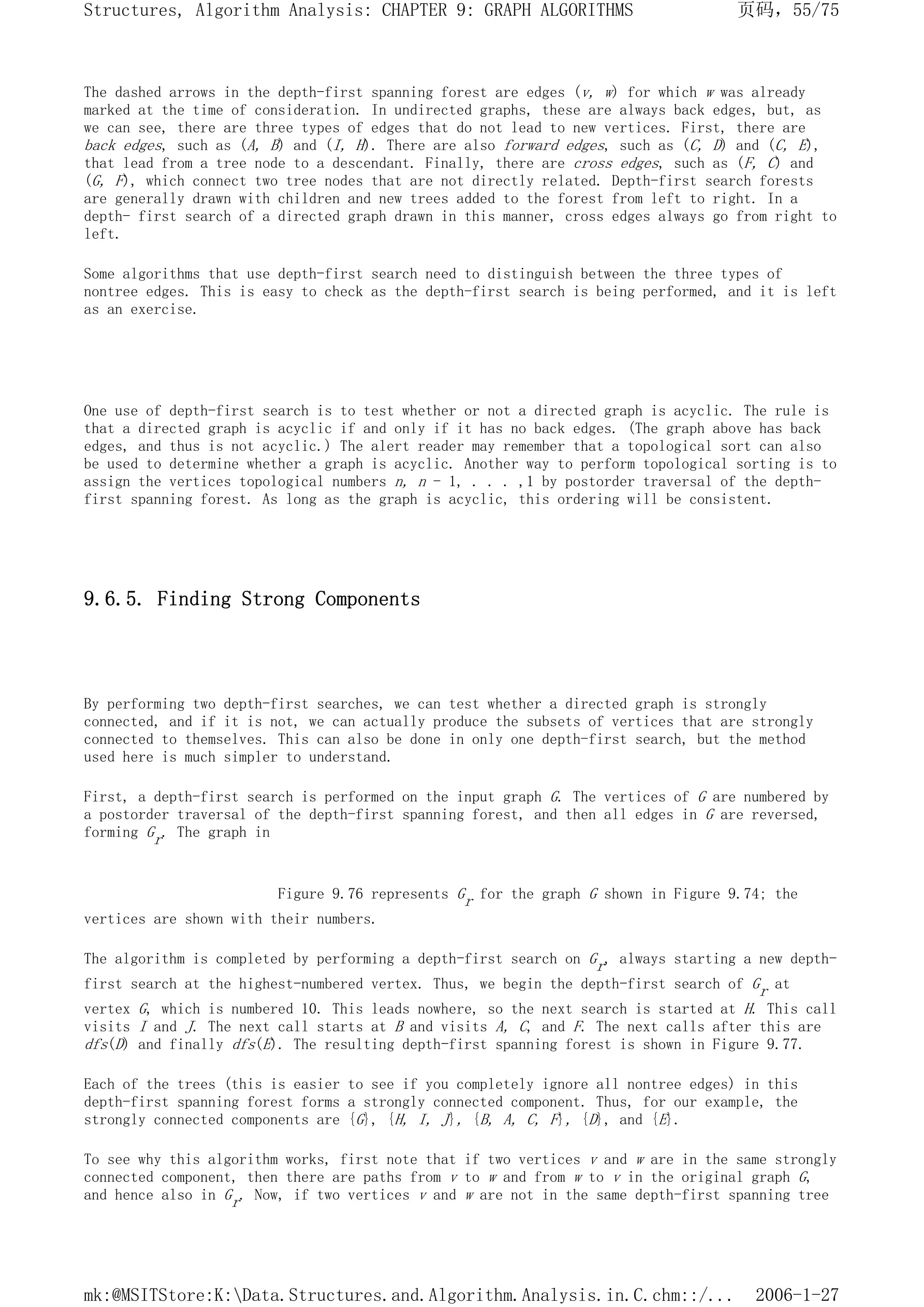 The dashed arrows in the depth-first spanning forest are edges (v, w) for which w was already
marked at the time of consideration. In undirected graphs, these are always back edges, but, as
we can see, there are three types of edges that do not lead to new vertices. First, there are
back edges, such as (A, B) and (I, H). There are also forward edges, such as (C, D) and (C, E),
that lead from a tree node to a descendant. Finally, there are cross edges, such as (F, C) and
(G, F), which connect two tree nodes that are not directly related. Depth-first search forests
are generally drawn with children and new trees added to the forest from left to right. In a
depth- first search of a directed graph drawn in this manner, cross edges always go from right to
left.
Some algorithms that use depth-first search need to distinguish between the three types of
nontree edges. This is easy to check as the depth-first search is being performed, and it is left
as an exercise.
One use of depth-first search is to test whether or not a directed graph is acyclic. The rule is
that a directed graph is acyclic if and only if it has no back edges. (The graph above has back
edges, and thus is not acyclic.) The alert reader may remember that a topological sort can also
be used to determine whether a graph is acyclic. Another way to perform topological sorting is to
assign the vertices topological numbers n, n - 1, . . . ,1 by postorder traversal of the depth-
first spanning forest. As long as the graph is acyclic, this ordering will be consistent.
9.6.5. Finding Strong Components
By performing two depth-first searches, we can test whether a directed graph is strongly
connected, and if it is not, we can actually produce the subsets of vertices that are strongly
connected to themselves. This can also be done in only one depth-first search, but the method
used here is much simpler to understand.
First, a depth-first search is performed on the input graph G. The vertices of G are numbered by
a postorder traversal of the depth-first spanning forest, and then all edges in G are reversed,
forming Gr. The graph in
Figure 9.76 represents Gr for the graph G shown in Figure 9.74; the
vertices are shown with their numbers.
The algorithm is completed by performing a depth-first search on Gr, always starting a new depth-
first search at the highest-numbered vertex. Thus, we begin the depth-first search of Gr at
vertex G, which is numbered 10. This leads nowhere, so the next search is started at H. This call
visits I and J. The next call starts at B and visits A, C, and F. The next calls after this are
dfs(D) and finally dfs(E). The resulting depth-first spanning forest is shown in Figure 9.77.
Each of the trees (this is easier to see if you completely ignore all nontree edges) in this
depth-first spanning forest forms a strongly connected component. Thus, for our example, the
strongly connected components are {G}, {H, I, J}, {B, A, C, F}, {D}, and {E}.
To see why this algorithm works, first note that if two vertices v and w are in the same strongly
connected component, then there are paths from v to w and from w to v in the original graph G,
and hence also in Gr. Now, if two vertices v and w are not in the same depth-first spanning tree
页码，55/75
Structures, Algorithm Analysis: CHAPTER 9: GRAPH ALGORITHMS
2006-1-27
mk:@MSITStore:K:Data.Structures.and.Algorithm.Analysis.in.C.chm::/...
 