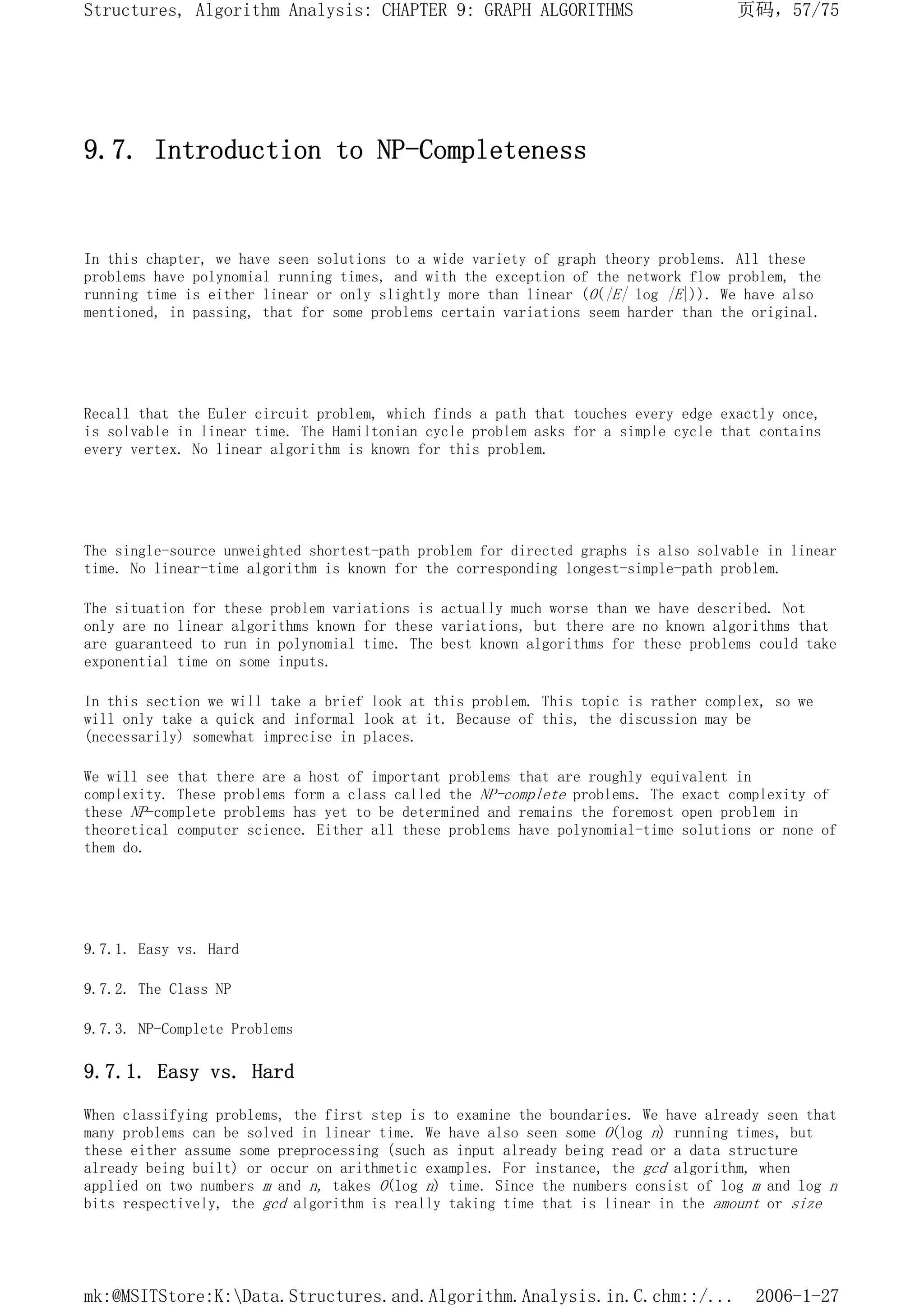 9.7. Introduction to NP-Completeness
In this chapter, we have seen solutions to a wide variety of graph theory problems. All these
problems have polynomial running times, and with the exception of the network flow problem, the
running time is either linear or only slightly more than linear (O(|E| log |E|)). We have also
mentioned, in passing, that for some problems certain variations seem harder than the original.
Recall that the Euler circuit problem, which finds a path that touches every edge exactly once,
is solvable in linear time. The Hamiltonian cycle problem asks for a simple cycle that contains
every vertex. No linear algorithm is known for this problem.
The single-source unweighted shortest-path problem for directed graphs is also solvable in linear
time. No linear-time algorithm is known for the corresponding longest-simple-path problem.
The situation for these problem variations is actually much worse than we have described. Not
only are no linear algorithms known for these variations, but there are no known algorithms that
are guaranteed to run in polynomial time. The best known algorithms for these problems could take
exponential time on some inputs.
In this section we will take a brief look at this problem. This topic is rather complex, so we
will only take a quick and informal look at it. Because of this, the discussion may be
(necessarily) somewhat imprecise in places.
We will see that there are a host of important problems that are roughly equivalent in
complexity. These problems form a class called the NP-complete problems. The exact complexity of
these NP-complete problems has yet to be determined and remains the foremost open problem in
theoretical computer science. Either all these problems have polynomial-time solutions or none of
them do.
9.7.1. Easy vs. Hard
9.7.2. The Class NP
9.7.3. NP-Complete Problems
9.7.1. Easy vs. Hard
When classifying problems, the first step is to examine the boundaries. We have already seen that
many problems can be solved in linear time. We have also seen some O(log n) running times, but
these either assume some preprocessing (such as input already being read or a data structure
already being built) or occur on arithmetic examples. For instance, the gcd algorithm, when
applied on two numbers m and n, takes O(log n) time. Since the numbers consist of log m and log n
bits respectively, the gcd algorithm is really taking time that is linear in the amount or size
页码，57/75
Structures, Algorithm Analysis: CHAPTER 9: GRAPH ALGORITHMS
2006-1-27
mk:@MSITStore:K:Data.Structures.and.Algorithm.Analysis.in.C.chm::/...
 